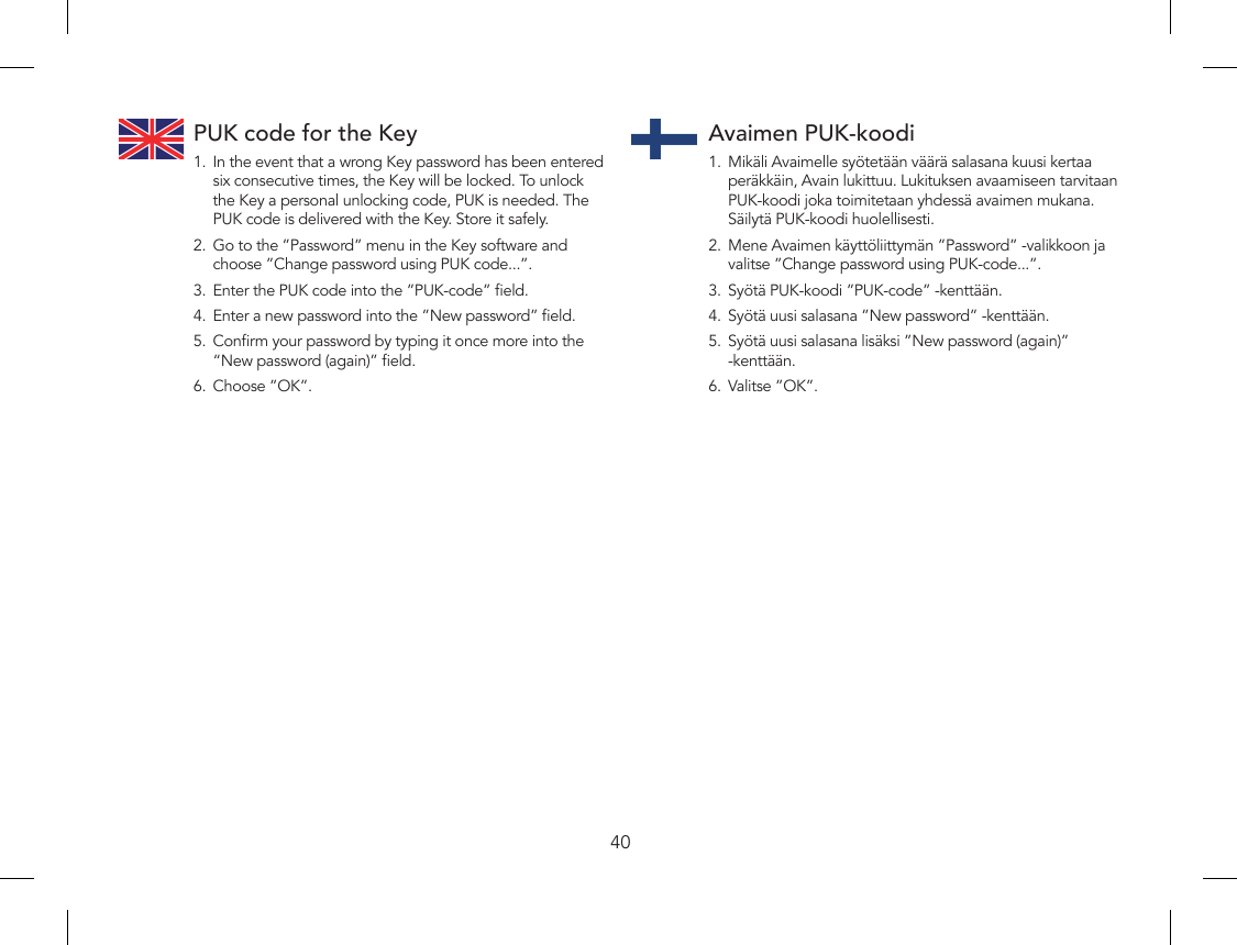 40PUK code for the Key1.  In the event that a wrong Key password has been entered six consecutive times, the Key will be locked. To unlock the Key a personal unlocking code, PUK is needed. The PUK code is delivered with the Key. Store it safely.2.  Go to the ”Password” menu in the Key software and choose ”Change password using PUK code...”.3.  Enter the PUK code into the ”PUK-code” eld.4.  Enter a new password into the ”New password” eld.5.  Conrm your password by typing it once more into the “New password (again)” eld.6.  Choose ”OK”.Avaimen PUK-koodi1.  Mikäli Avaimelle syötetään väärä salasana kuusi kertaa peräkkäin, Avain lukittuu. Lukituksen avaamiseen tarvitaan PUK-koodi joka toimitetaan yhdessä avaimen mukana. Säilytä PUK-koodi huolellisesti.2.  Mene Avaimen käyttöliittymän ”Password” -valikkoon ja valitse ”Change password using PUK-code...”.3.  Syötä PUK-koodi ”PUK-code” -kenttään.4.  Syötä uusi salasana ”New password” -kenttään.5.  Syötä uusi salasana lisäksi ”New password (again)” -kenttään.6.  Valitse ”OK”.