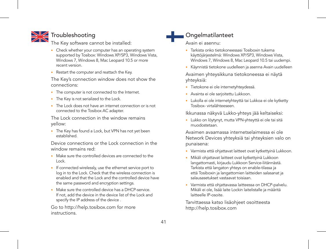 41TroubleshootingThe Key software cannot be installed:Check whether your computer has an operating system •supported by Tosibox: Windows XP/SP3, Windows Vista, Windows 7, Windows 8, Mac Leopard 10.5 or more recent version.Restart the computer and reattach the Key.•The Key’s connection window does not show the connections:The computer is not connected to the Internet.•The Key is not serialized to the Lock.•The Lock does not have an internet connection or is not •connected to the Tosibox AC adapter.The Lock connection in the window remains yellow:The Key has found a Lock, but VPN has not yet been •established.Device connections or the Lock connection in the window remains red:Make sure the controlled devices are connected to the •Lock.If connected wirelessly, use the ethernet service port to •log in to the Lock. Check that the wireless connection is enabled and that the Lock and the controlled device have the same password and encryption settings.Make sure the controlled device has a DHCP-service. •If not, add the device in the device list of the Lock and specify the IP address of the device .Go to http://help.tosibox.com for more instructions.OngelmatilanteetAvain ei asennu:Tarkista onko tietokoneessasi Tosiboxin tukema •käyttöjärjestelmä: Windows XP/SP3, Windows Vista, Windows 7, Windows 8, Mac Leopard 10.5 tai uudempi.Käynnistä tietokone uudelleen ja asenna Avain uudelleen•Avaimen yhteysikkuna tietokoneessa ei näytä yhteyksiä:Tietokone ei ole internetyhteydessä.•Avainta ei ole sarjoitettu Lukkoon.•Lukolla ei ole internetyhteyttä tai Lukkoa ei ole kytketty •Tosibox- virtalähteeseen.Ikkunassa näkyvä Lukko-yhteys jää keltaiseksi:Lukko on löytynyt, mutta VPN-yhteyttä ei ole tai sitä •muodostetaan.Avaimen avaamassa internetselaimessa ei ole Network Devices yhteyksiä tai yhteyksien valo on punaisena:Varmista että ohjattavat laitteet ovat kytkettyinä Lukkoon.•Mikäli ohjattavat laitteet ovat kytkettyinä Lukkoon •langattomasti, kirjaudu Lukkoon Service-liitännästä. Tarkista että langaton yhteys on enable-tilassa ja että Tosiboxin ja langattomien laitteiden salasanat ja salausasetukset vastaavat toisiaan.Varmista että ohjattavassa laitteessa on DHCP-palvelu. •Mikäli ei ole, lisää laite Lockin laitelistalle ja määritä laitteelle IP-osoite. Tarvittaessa katso lisäohjeet osoitteesta  http://help.tosibox.com