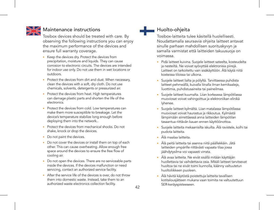 42Maintenance instructionsTosibox devices should be treated with care. By observing the following instructions you can enjoy the maximum performance of the devices and ensure full warranty coverage.Keep the devices dry. Protect the devices from •precipitation, moisture and liquids. They can cause corrosion to electronic circuits. The devices are intended for indoor use only. Do not use them in wet locations or outdoors.Protect the devices from dirt and dust. When necessary, •clean the devices with a soft, dry cloth. Do not use chemicals, solvents, detergents or pressurized air.Protect the devices from heat. High temperatures •can damage plastic parts and shorten the life of the electronics.Protect the devices from cold. Low temperatures can •make them more susceptible to breakage. Let the device’s temperature stabilize long enough before  deploying them into the network..Protect the devices from mechanical shocks. Do not •shake, knock or drop the devices. Do not paint the devices. •Do not cover the devices or install them on top of each •other. This can cause overheating. Allow enough free space around the devices to ensure the free ow of cooling air.Do not open the devices. There are no serviceable parts •inside the devices. If the devices malfunction or need servicing, contact an authorized service facility.After the service life of the devices is over, do not throw •them into domestic waste. Instead, take them to an authorized waste electronics collection facility.Huolto-ohjeitaTosibox-laitteita tulee käsitellä huolellisesti. Noudattamalla seuraavia ohjeita laitteet antavat sinulle parhaan mahdollisen suorituskyvyn ja samalla varmistat että laitteiden takuusuoja on voimassa.Pidä laitteet kuivina. Suojele laitteet sateelta, kosteudelta •ja nesteiltä. Ne voivat syövyttää elektronisia piirejä. Laitteet on tarkoitettu vain sisäkäyttöön. Älä käytä niitä kosteissa tiloissa tai ulkona.Suojele laitteet lialta ja pölyltä. Tarvittaessa puhdista •laitteet pehmeällä, kuivalla liinalla ilman kemikaaleja, liuottimia, puhdistusaineita tai paineilmaa.Suojele laitteet kuumalta. Liian korkeassa lämpötilassa •muoviosat voivat vahingoittua ja elektroniikan elinikä lyhenee.Suojele laitteet kylmältä. Liian matalassa lämpötilassa •muoviosat voivat haurastua ja rikkoutua. Kylmästä lämpimään siirrettäessä anna laitteiden lämpötilan tasaantua riittävän kauan ennen käyttöönottoa.Suojele laitteita mekaanisilta iskuilta. Älä ravistele, kolhi tai •pudota laitteita. Älä maalaa laitteita. •Älä peitä laitteita tai asenna niitä päällekkäin. Jätä •laitteiden ympärille riittävästi vapaata tilaa jossa jäähdytysilma voi vapaasti virrata.Älä avaa laitteita. Ne eivät sisällä mitään käyttäjän •huollettavia tai vaihdettavia osia. Mikäli laitteet tarvitsevat huoltoa tai ne eivät toimi kunnolla, käänny valtuutetun huoltoliikkeen puoleen.Älä hävitä käytöstä poistettuja laitteita tavallisen •kotitalousjätteen mukana vaan toimita ne valtuutettuun SER-keräyspisteeseen.