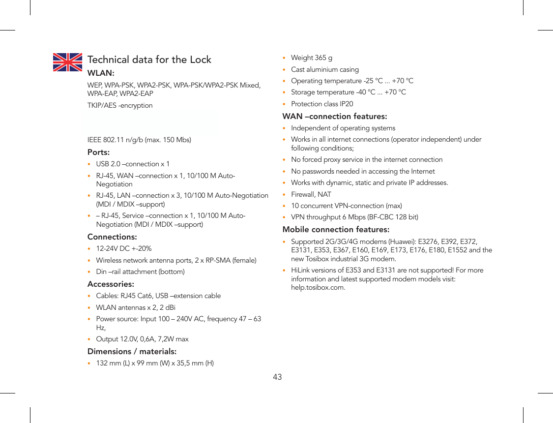 43Technical data for the LockWLAN:WEP, WPA-PSK, WPA2-PSK, WPA-PSK/WPA2-PSK Mixed, WPA-EAP, WPA2-EAPTKIP/AES -encryptionFrequency 2.412 – 2.472 GHz, 13 channelsOutput power 20 dBm, maxIEEE 802.11 n/g/b (max. 150 Mbs)Ports:USB 2.0 –connection x 1•RJ-45, WAN –connection x 1, 10/100 M Auto-•NegotiationRJ-45, LAN –connection x 3, 10/100 M Auto-Negotiation •(MDI / MDIX –support)– RJ-45, Service –connection x 1, 10/100 M Auto- •Negotiation (MDI / MDIX –support)Connections:12-24V DC +-20%•Wireless network antenna ports, 2 x RP-SMA (female)•Din –rail attachment (bottom)•Accessories:Cables: RJ45 Cat6, USB –extension cable•WLAN antennas x 2, 2 dBi•Power source: Input 100 – 240V AC, frequency 47 – 63 •Hz,Output 12.0V, 0,6A, 7,2W max•Dimensions / materials:132 mm (L) x 99 mm (W) x 35,5 mm (H)•Weight 365 g•Cast aluminium casing•Operating temperature -25 °C ... +70 °C•Storage temperature -40 °C ... +70 °C•Protection class IP20•WAN –connection features:Independent of operating systems•Works in all internet connections (operator independent) under •following conditions;No forced proxy service in the internet connection•No passwords needed in accessing the Internet•Works with dynamic, static and private IP addresses.•Firewall, NAT•10 concurrent VPN-connection (max)•VPN throughput 6 Mbps (BF-CBC 128 bit)•Mobile connection features:Supported 2G/3G/4G modems (Huawei): E3276, E392, E372, •E3131, E353, E367, E160, E169, E173, E176, E180, E1552 and the new Tosibox industrial 3G modem. HiLink versions of E353 and E3131 are not supported! For more •information and latest supported modem models visit:  help.tosibox.com.