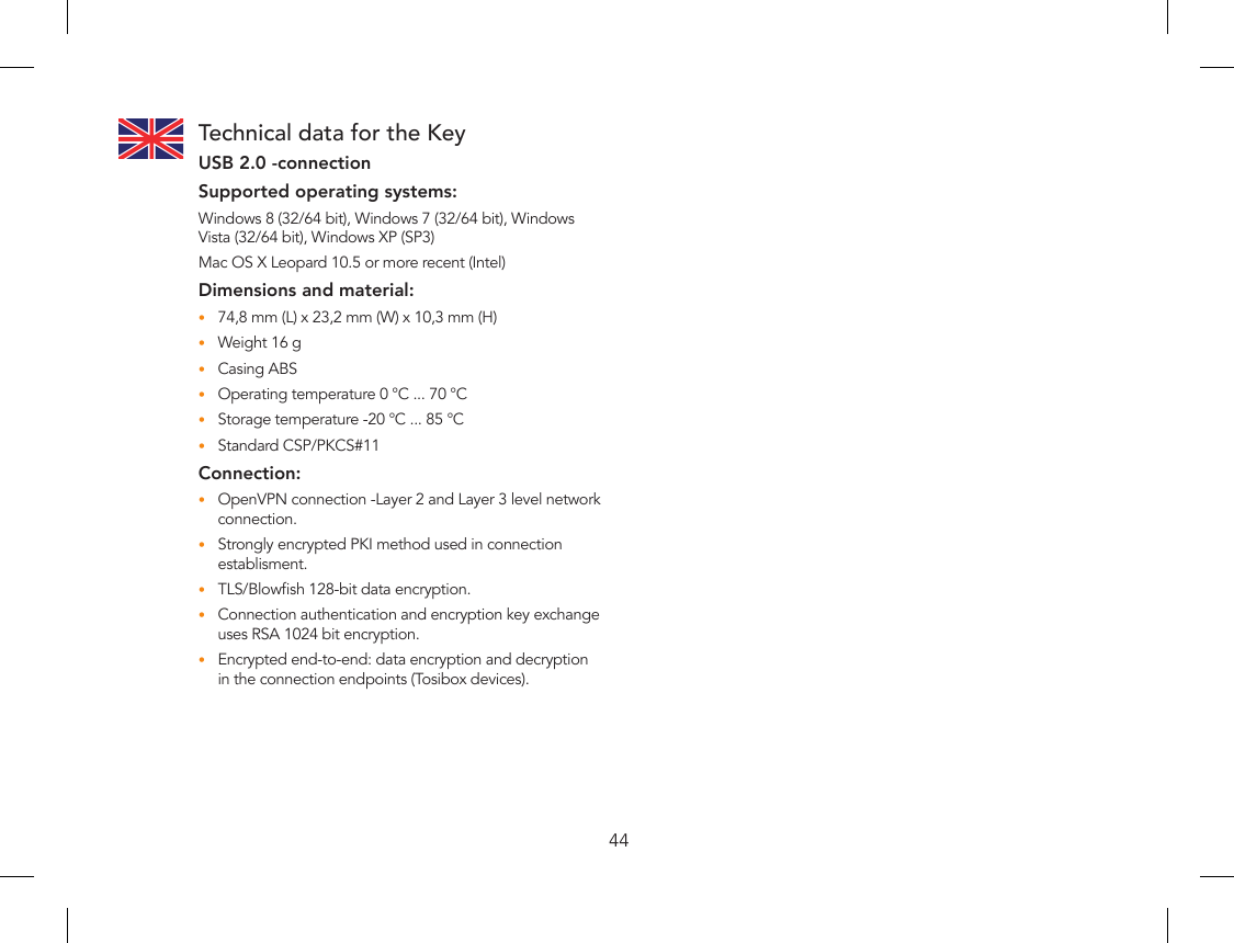 44Technical data for the KeyUSB 2.0 -connectionSupported operating systems:Windows 8 (32/64 bit), Windows 7 (32/64 bit), Windows Vista (32/64 bit), Windows XP (SP3)Mac OS X Leopard 10.5 or more recent (Intel)Dimensions and material:74,8 mm (L) x 23,2 mm (W) x 10,3 mm (H)•Weight 16 g•Casing ABS•Operating temperature 0 °C ... 70 °C•Storage temperature -20 °C ... 85 °C•Standard CSP/PKCS#11•Connection:OpenVPN connection -Layer 2 and Layer 3 level network •connection.Strongly encrypted PKI method used in connection •establisment.TLS/Blowsh 128-bit data encryption.•Connection authentication and encryption key exchange •uses RSA 1024 bit encryption.Encrypted end-to-end: data encryption and decryption •in the connection endpoints (Tosibox devices).