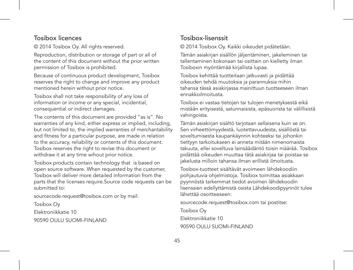 45Tosibox licences© 2014 Tosibox Oy. All rights reserved.Reproduction, distribution or storage of part or all of the content of this document without the prior written permission of Tosibox is prohibited.Because of continuous product development, Tosibox reserves the right to change and improve any product mentioned herein without prior notice.Tosibox shall not take responsibility of any loss of information or income or any special, incidential, consequential or indirect damages.The contents of this document are provided ”as is”. No warranties of any kind, either express or implied, including, but not limited to, the implied warranties of merchantability and tness for a particular purpose, are made in relation to the accuracy, reliability or contents of this document. Tosibox reserves the right to revise this document or withdraw it at any time wihout prior notice. Tosibox products contain technology that  is based on open source software. When requested by the customer, Tosibox will deliver more detailed information from the parts that the licenses require.Source code requests can be submitted to:sourcecode.request@tosibox.com or by mail:Tosibox OyElektroniikkatie 1090590 OULU SUOMI-FINLANDTosibox-lisenssit© 2014 Tosibox Oy. Kaikki oikeudet pidätetään.Tämän asiakirjan sisällön jäljentäminen, jakeleminen tai tallentaminen kokonaan tai osittain on kielletty ilman Tosiboxin myöntämää kirjallista lupaa.Tosibox kehittää tuotteitaan jatkuvasti ja pidättää oikeuden tehdä muutoksia ja parannuksia mihin tahansa tässä asiakirjassa mainittuun tuotteeseen ilman ennakkoilmoitusta.Tosibox ei vastaa tietojen tai tulojen menetyksestä eikä mistään erityisestä, satunnaisista, epäsuorista tai välillisistä vahingoista. Tämän asiakirjan sisältö tarjotaan sellaisena kuin se on. Sen virheettömyydestä, luotettavuudesta, sisällöstä tai soveltumisesta kaupankäynnin kohteeksi tai johonkin tiettyyn tarkoitukseen ei anneta mitään nimenomaista takuuta, ellei soveltuva lainsäädäntö toisin määrää. Tosibox pidättää oikeuden muuttaa tätä asiakirjaa tai poistaa se jakelusta milloin tahansa ilman erillistä ilmoitusta.Tosibox-tuotteet sisältävät avoimeen lähdekoodiin pohjautuvia ohjelmistoja. Tosibox toimittaa asiakkaan pyynnöstä tarkemmat tiedot avoimen lähdekoodin lisenssien edellyttämistä osista Lähdekoodipyynnöt tulee lähettää osoitteeseen:sourcecode.request@tosibox.com tai postitse:Tosibox OyElektroniikkatie 1090590 OULU SUOMI-FINLAND