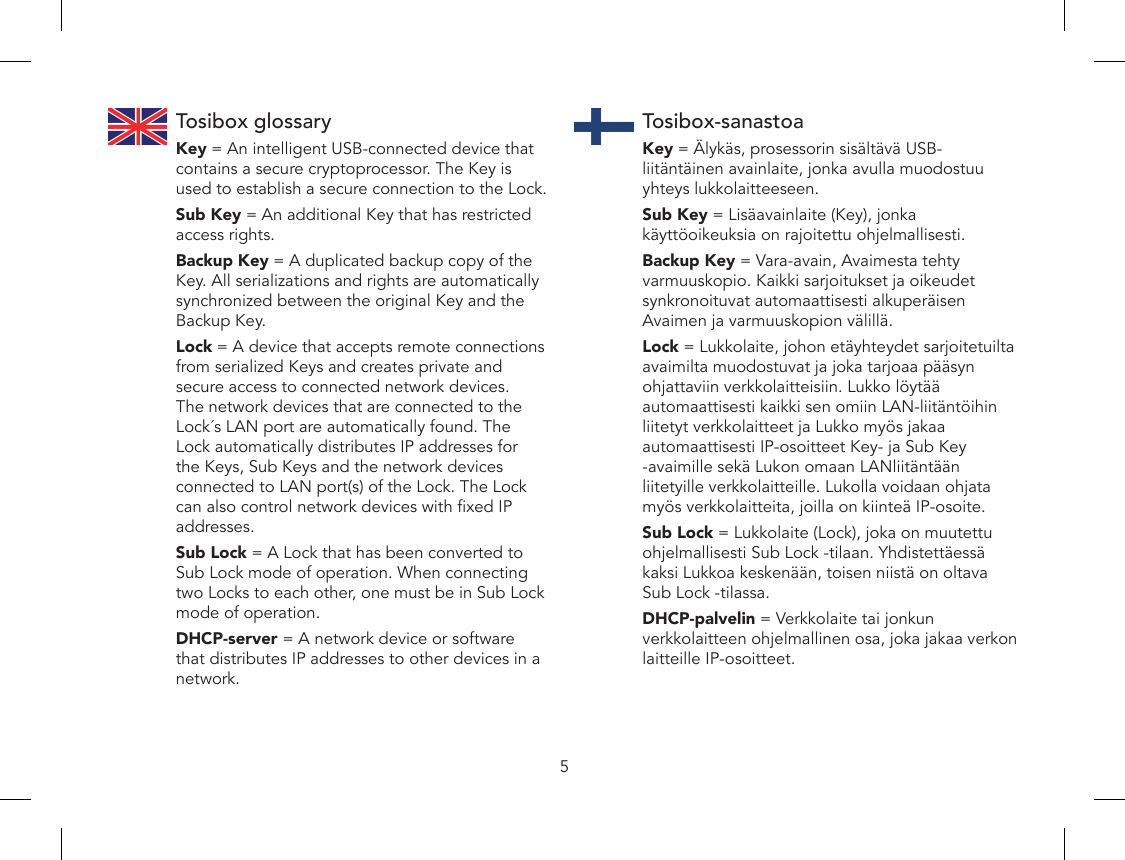 5Tosibox glossaryKey = An intelligent USB-connected device that contains a secure cryptoprocessor. The Key is used to establish a secure connection to the Lock.Sub Key = An additional Key that has restricted access rights.Backup Key = A duplicated backup copy of the Key. All serializations and rights are automatically synchronized between the original Key and the Backup Key.Lock = A device that accepts remote connections from serialized Keys and creates private and secure access to connected network devices. The network devices that are connected to the Lock´s LAN port are automatically found. The Lock automatically distributes IP addresses for the Keys, Sub Keys and the network devices connected to LAN port(s) of the Lock. The Lock can also control network devices with xed IP addresses.Sub Lock = A Lock that has been converted to Sub Lock mode of operation. When connecting two Locks to each other, one must be in Sub Lock mode of operation.DHCP-server = A network device or software that distributes IP addresses to other devices in a network.Tosibox-sanastoaKey = Älykäs, prosessorin sisältävä USB-liitäntäinen avainlaite, jonka avulla muodostuu yhteys lukkolaitteeseen.Sub Key = Lisäavainlaite (Key), jonka käyttöoikeuksia on rajoitettu ohjelmallisesti.Backup Key = Vara-avain, Avaimesta tehty varmuuskopio. Kaikki sarjoitukset ja oikeudet synkronoituvat automaattisesti alkuperäisen Avaimen ja varmuuskopion välillä.Lock = Lukkolaite, johon etäyhteydet sarjoitetuilta avaimilta muodostuvat ja joka tarjoaa pääsyn ohjattaviin verkkolaitteisiin. Lukko löytää automaattisesti kaikki sen omiin LAN-liitäntöihin liitetyt verkkolaitteet ja Lukko myös jakaa automaattisesti IP-osoitteet Key- ja Sub Key -avaimille sekä Lukon omaan LANliitäntään liitetyille verkkolaitteille. Lukolla voidaan ohjata myös verkkolaitteita, joilla on kiinteä IP-osoite.Sub Lock = Lukkolaite (Lock), joka on muutettu ohjelmallisesti Sub Lock -tilaan. Yhdistettäessä kaksi Lukkoa keskenään, toisen niistä on oltava Sub Lock -tilassa.DHCP-palvelin = Verkkolaite tai jonkun verkkolaitteen ohjelmallinen osa, joka jakaa verkon laitteille IP-osoitteet.