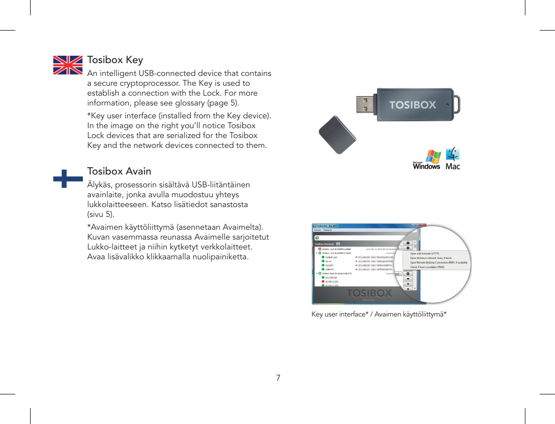 7Tosibox KeyAn intelligent USB-connected device that contains a secure cryptoprocessor. The Key is used to establish a connection with the Lock. For more information, please see glossary (page 5).*Key user interface (installed from the Key device). In the image on the right you’ll notice Tosibox Lock devices that are serialized for the Tosibox Key and the network devices connected to them. Tosibox AvainÄlykäs, prosessorin sisältävä USB-liitäntäinen avainlaite, jonka avulla muodostuu yhteys lukkolaitteeseen. Katso lisätiedot sanastosta (sivu 5).*Avaimen käyttöliittymä (asennetaan Avaimelta). Kuvan vasemmassa reunassa Avaimelle sarjoitetut Lukko-laitteet ja niihin kytketyt verkkolaitteet. Avaa lisävalikko klikkaamalla nuolipainiketta.Key user interface* / Avaimen käyttöliittymä*