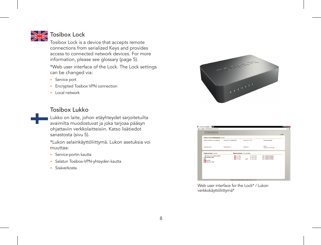 8Tosibox LockTosibox Lock is a device that accepts remote connections from serialized Keys and provides access to connected network devices. For more information, please see glossary (page 5). *Web user interface of the Lock. The Lock settings can be changed via:Service port•Encrypted Tosibox VPN connection•Local network•Tosibox LukkoLukko on laite, johon etäyhteydet sarjoitetuilta avaimilta muodostuvat ja joka tarjoaa pääsyn ohjattaviin verkkolaitteisiin. Katso lisätiedot sanastosta (sivu 5). *Lukon selainkäyttöliittymä. Lukon asetuksia voi muuttaa:Service-portin kautta•Salatun Tosibox-VPN-yhteyden kautta•Sisäverkosta•Web user interface for the Lock* / Lukon verkkokäyttöliittymä*