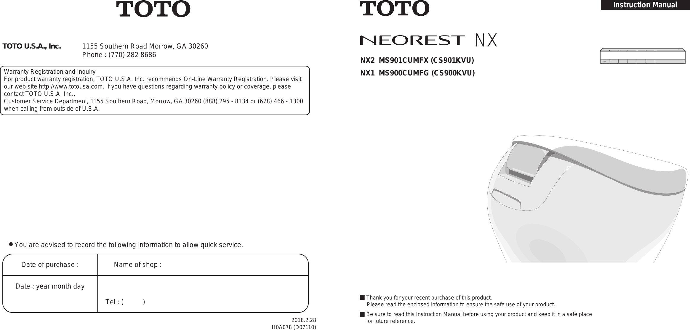 • You are advised to record the following information to allow quick service.Date of purchase : Name of shop :Tel : (          )Date : year month day TOTO U.S.A., Inc. 1155 Southern Road Morrow, GA 30260 Phone : (770) 282 8686Warranty Registration and InquiryFor product warranty registration, TOTO U.S.A. Inc. recommends On-Line Warranty Registration. Please visit our web site http://www.totousa.com. If you have questions regarding warranty policy or coverage, please contact TOTO U.S.A. Inc.,Customer Service Department, 1155 Southern Road, Morrow, GA 30260 (888) 295 - 8134 or (678) 466 - 1300 when calling from outside of U.S.A.• You are advised to record the following information to allow quick service.Date of purchase : Name of shop :Tel : (          )Date : year month day TOTO U.S.A., Inc. 1155 Southern Road Morrow, GA 30260 Phone : (770) 282 8686Warranty Registration and InquiryFor product warranty registration, TOTO U.S.A. Inc. recommends On-Line Warranty Registration. Please visit our web site http://www.totousa.com. If you have questions regarding warranty policy or coverage, please contact TOTO U.S.A. Inc.,Customer Service Department, 1155 Southern Road, Morrow, GA 30260 (888) 295 - 8134 or (678) 466 - 1300 when calling from outside of U.S.A.■Thank you for your recent purchase of this product.　 Please read the enclosed information to ensure the safe use of your product.■ Be sure to read this Instruction Manual before using your product and keep it in a safe place for future reference.2018.2.28H0A078 (D07110)Instruction ManualNX2  MS901CUMFX (CS901KVU)NX1  MS900CUMFG (CS900KVU)