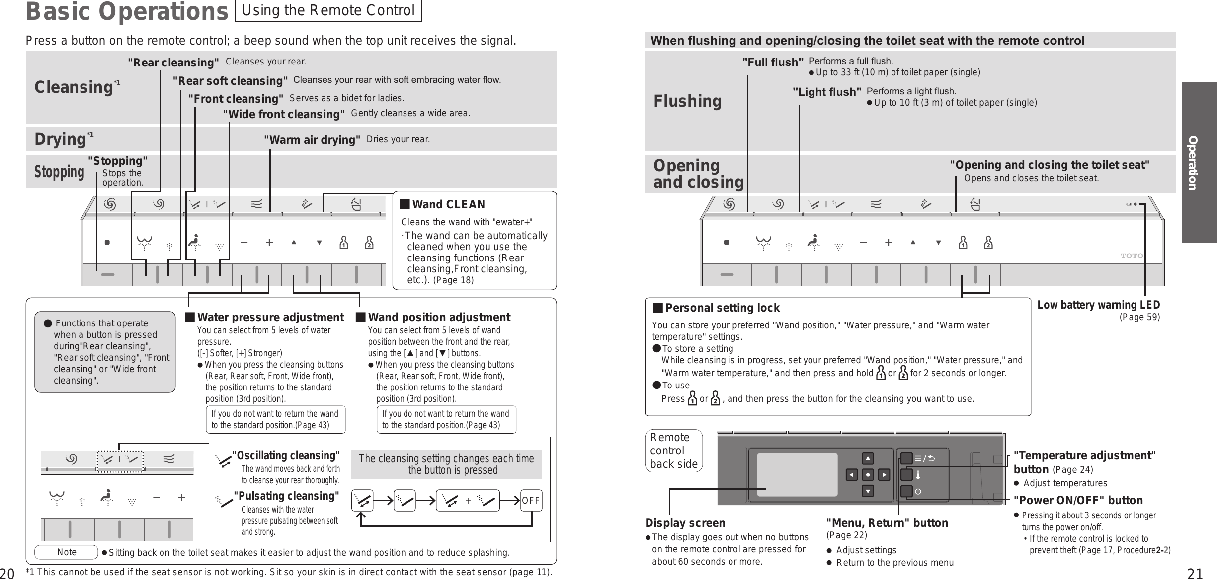 20 21OperationUsing the Remote ControlBasic OperationsPress a button on the remote control; a beep sound when the top unit receives the signal. When ushing and opening/closing the toilet seat with the remote controlCleansing*1 FlushingDrying*1StoppingOpening  and closing■ Water pressure adjustmentYou can select from 5 levels of water pressure. ([-] Softer, [+] Stronger)When you press the cleansing buttons (Rear, Rear soft, Front, Wide front), the position returns to the standard position (3rd position).If you do not want to return the wand to the standard position.(Page 43)■ Wand position adjustmentYou can select from 5 levels of wand position between the front and the rear, using the [▲] and [▼] buttons.When you press the cleansing buttons (Rear, Rear soft, Front, Wide front), the position returns to the standard position (3rd position).If you do not want to return the wand to the standard position.(Page 43)Functions that operate  when a button is pressed during&quot;Rear cleansing&quot;, &quot;Rear soft cleansing&quot;, &quot;Front cleansing&quot; or &quot;Wide front cleansing&quot;.&quot;Warm air drying&quot; Dries your rear.&quot;Front cleansing&quot; Serves as a bidet for ladies.&quot;Wide front cleansing&quot; Gently cleanses a wide area.&quot;Rear cleansing&quot; Cleanses your rear.&quot;Rear soft cleansing&quot;&quot;Full ush&quot;Cleanses your rear with soft embracing water ow.Performs a full ush.Up to 33 ft (10 m) of toilet paper (single)&quot;Opening and closing the toilet seat&quot;Opens and closes the toilet seat.&quot;Light ush&quot; Performs a light ush.Up to 10 ft (3 m) of toilet paper (single)Note  Sitting back on the toilet seat makes it easier to adjust the wand position and to reduce splashing.&quot;Stopping&quot;Stops the  operation.&quot;Menu, Return&quot; button(Page 22) Adjust settings Return to the previous menu&quot;Temperature adjustment&quot; button (Page 24) Adjust temperatures&quot;Power ON/OFF&quot; button Pressing it about 3 seconds or longer turns the power on/off. •If the remote control is locked to prevent theft (Page 17, Procedure2-2)Display screen The display goes out when no buttons on the remote control are pressed for about 60 seconds or more.Remote control back sideYou can store your preferred &quot;Wand position,&quot; &quot;Water pressure,&quot; and &quot;Warm water temperature&quot; settings.To store a setting While cleansing is in progress, set your preferred &quot;Wand position,&quot; &quot;Water pressure,&quot; and &quot;Warm water temperature,&quot; and then press and hold   or   for 2 seconds or longer.To use Press   or   , and then press the button for the cleansing you want to use.■ Wand CLEAN Cleans the wand with &quot;ewater+&quot;The wand can be automatically cleaned when you use the cleansing functions (Rear cleansing,Front cleansing, etc.). (Page 18)&quot;Oscillating cleansing&quot;The wand moves back and forth to cleanse your rear thoroughly.&quot;Pulsating cleansing&quot;Cleanses with the water pressure pulsating between soft and strong.The cleansing setting changes each time the button is pressedOFF+■ Personal setting lockLow battery warning LED(Page 59)*1 This cannot be used if the seat sensor is not working. Sit so your skin is in direct contact with the seat sensor (page 11).