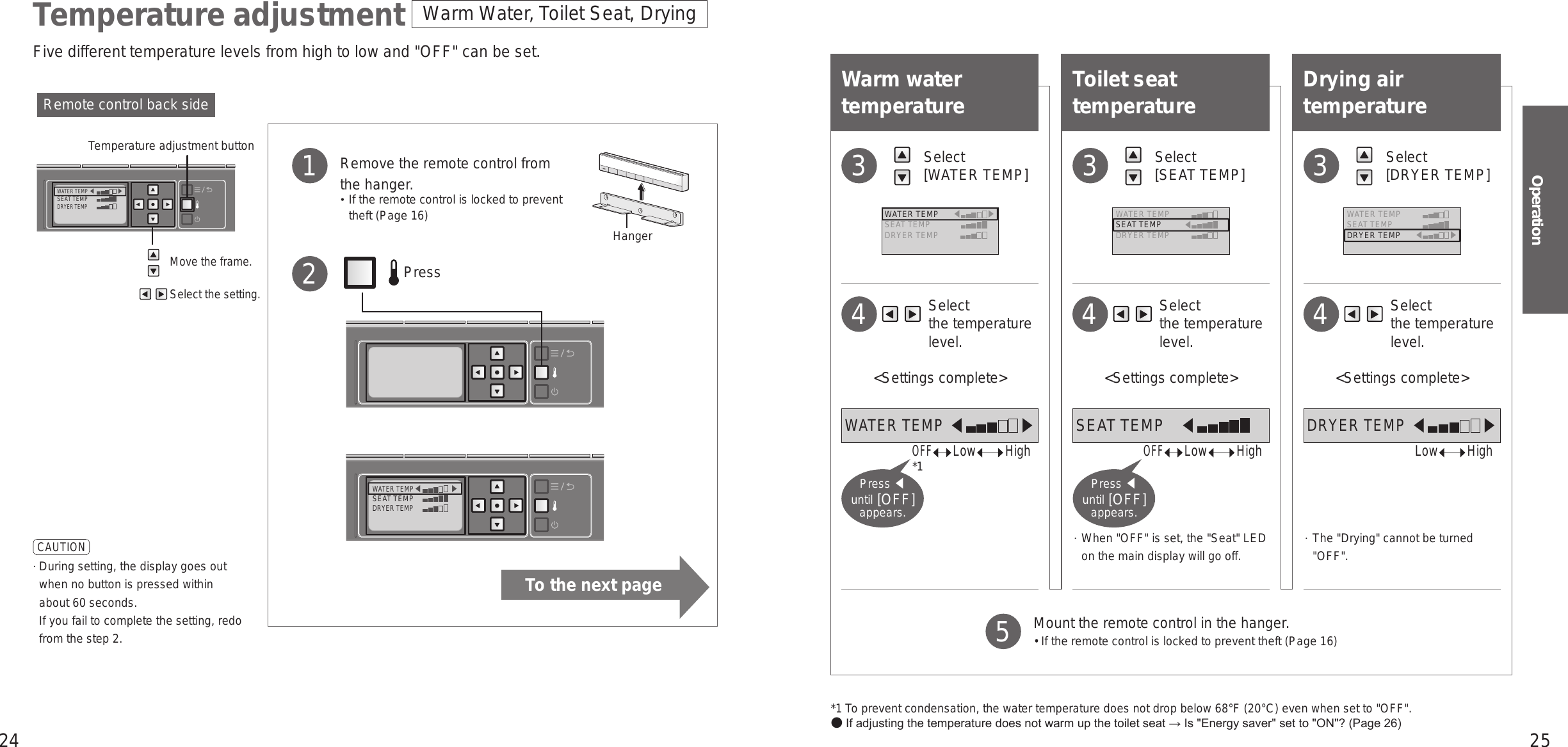 24 25OperationWATER TEMP󱚣󱚤SEAT TEMPDRYER TEMPWATER TEMP󱚣󱚤SEAT TEMPDRYER TEMPWarm Water, Toilet Seat, DryingTemperature adjustment*1 To prevent condensation, the water temperature does not drop below 68°F (20°C) even when set to &quot;OFF&quot;. If adjusting the temperature does not warm up the toilet seat → Is &quot;Energy saver&quot; set to &quot;ON&quot;? (Page 26)Warm water temperature Select  [WATER TEMP]3    Select  the temperature level.&lt;Settings complete&gt;4Toilet seat temperature    Select  the temperature level.&lt;Settings complete&gt; When &quot;OFF&quot; is set, the &quot;Seat&quot; LED on the main display will go off.4 Select  [SEAT TEMP]3Drying air temperature    Select  the temperature level.&lt;Settings complete&gt;  The &quot;Drying&quot; cannot be turned &quot;OFF&quot;.4 Select  [DRYER TEMP]3Remote control back sideMove the frame.Select the setting.Temperature adjustment button   Remove the remote control from the hanger.  If the remote control is locked to prevent theft (Page 16)1             Press2CAUTION  During setting, the display goes out when no button is pressed within about 60 seconds.  If you fail to complete the setting, redo from the step 2.  Mount the remote control in the hanger. •  If the remote control is locked to prevent theft (Page 16)5WATER TEMP 󱚣           󱚤SEAT TEMPDRYER TEMPWATER TEMPSEAT TEMP 󱚣           DRYER TEMPWATER TEMPSEAT TEMPDRYER TEMP 󱚣           󱚤OFF     LowHigh*1Press ◀  until [OFF] appears.OFF     LowHighPress ◀  until [OFF] appears.LowHighHangerFive different temperature levels from high to low and &quot;OFF&quot; can be set.WATER TEMP 󱚣            󱚤SEAT TEMP 󱚣            DRYER TEMP 󱚣            󱚤To the next page