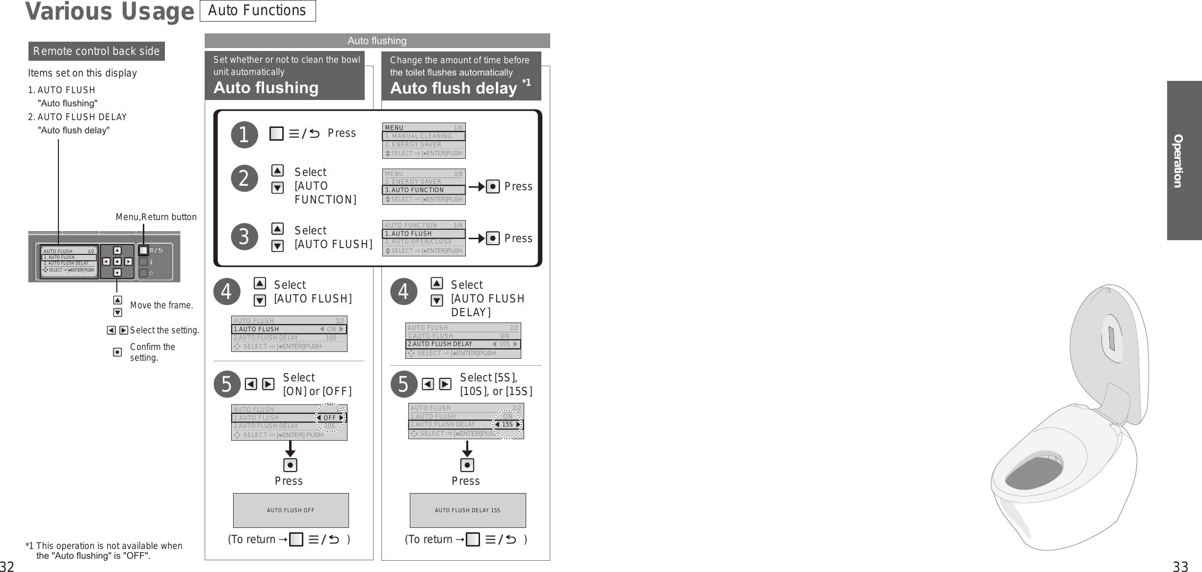 32 33OperationAUTO FLUSH  1/21. AUTO FLUSH2. AUTO FLUSH DELAY     SELECT [●ENTER] PUSHChange the amount of time before the toilet ushes automaticallyAuto ush delay *1Set whether or not to clean the bowl unit automaticallyAuto ushing     Select  [ON] or [OFF]5     Select [5S], [10S], or [15S]5Press Press   Select  [AUTO FLUSH]4   Select  [AUTO FLUSH DELAY]4             Press          Select  [AUTO FUNCTION]          Select  [AUTO FLUSH]123*1  This operation is not available when  the &quot;Auto ushing&quot; is &quot;OFF&quot;.Move the frame.Select the setting.Confirm the setting.Remote control back side Auto ushingItems set on this display1. AUTO FLUSH&quot;Auto ushing&quot;2. AUTO FLUSH DELAY&quot;Auto ush delay&quot;Menu,Return buttonAuto FunctionsVarious UsagePressPressMENU 3/62. ENERGY SAVER3. AUTO FUNCTION    SELECT [●ENTER]PUSHAUTO FUNCTION 1/41. AUTO FLUSH2. AUTO OPEN/CLOSE    SELECT [●ENTER]PUSHMENU  1/61. MANUAL CLEANING2. ENERGY SAVER    SELECT [●ENTER]PUSHAUTO FLUSH  1/21.AUTO FLUSH 󱚣ON 󱚤2.AUTO FLUSH DELAY  10S      SELECT [●ENTER]PUSHAUTO FLUSH  2/21.AUTO FLUSH  ON2.AUTO FLUSH DELAY 󱚣10S 󱚤      SELECT [●ENTER]PUSHAUTO FLUSH OFF AUTO FLUSH DELAY 15S(To return   ) (To return   )AUTO FLUSH  1/21.AUTO FLUSH  󱚣OFF 󱚤2.AUTO FLUSH DELAY  10S      SELECT [●ENTER] PUSHAUTO FLUSH  2/21.AUTO FLUSH  ON2.AUTO FLUSH DELAY 󱚣15S 󱚤      SELECT [●ENTER]PUSH