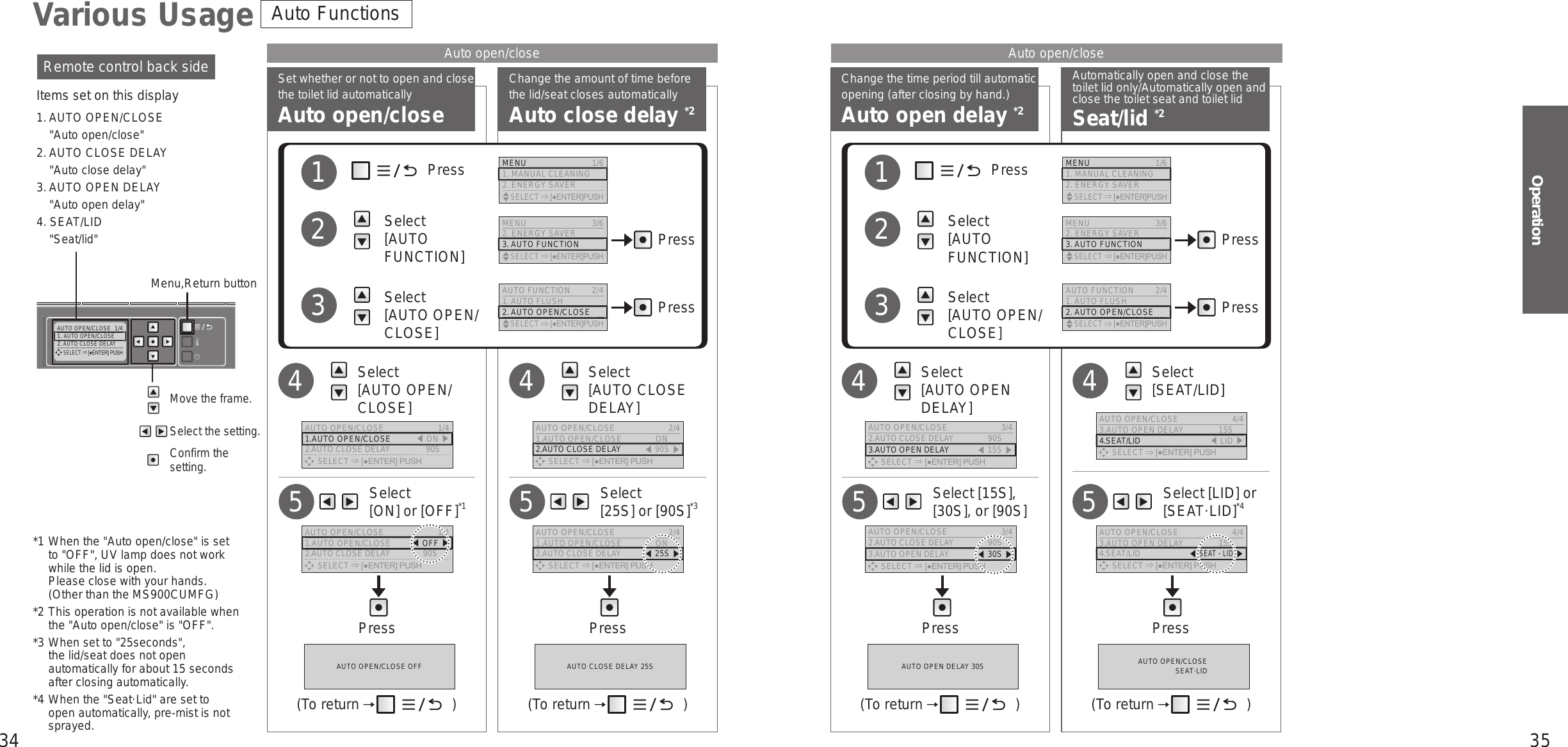 34 35OperationAUTO OPEN/CLOSE  1/41. AUTO OPEN/CLOSE2. AUTO CLOSE DELAY      SELECT [●ENTER] PUSHChange the time period till automatic opening (after closing by hand.)Auto open delay *2Automatically open and close the toilet lid only/Automatically open and close the toilet seat and toilet lidSeat/lid *2Set whether or not to open and close the toilet lid automaticallyAuto open/closeChange the amount of time before the lid/seat closes automaticallyAuto close delay *2*1 When the &quot;Auto open/close&quot; is set to &quot;OFF&quot;, UV lamp does not work while the lid is open. Please close with your hands.  (Other than the MS900CUMFG)*2 This operation is not available when the &quot;Auto open/close&quot; is &quot;OFF&quot;.*3 When set to &quot;25seconds&quot;,  the lid/seat does not open automatically for about 15 seconds after closing automatically.*4 When the &quot;Seat·Lid&quot; are set to open automatically, pre-mist is not sprayed.Move the frame.Select the setting.Confirm the setting.Remote control back sideItems set on this display1. AUTO OPEN/CLOSE&quot;Auto open/close&quot;2. AUTO CLOSE DELAY&quot;Auto close delay&quot;3. AUTO OPEN DELAY&quot;Auto open delay&quot;4. SEAT/LID&quot;Seat/lid&quot;Menu,Return buttonVarious UsageAuto open/close Auto open/closeAuto Functions     Select  [ON] or [OFF]*15     Select  [25S] or [90S]*35Press Press Press Press   Select  [AUTO OPEN/CLOSE]4   Select  [AUTO CLOSE DELAY]4             Press          Select  [AUTO FUNCTION]          Select  [AUTO OPEN/CLOSE]123PressPressMENU 3/62. ENERGY SAVER3. AUTO FUNCTION    SELECT [●ENTER]PUSHAUTO FUNCTION 2/41. AUTO FLUSH2. AUTO OPEN/CLOSE    SELECT [●ENTER]PUSHMENU  1/61. MANUAL CLEANING2. ENERGY SAVER    SELECT [●ENTER]PUSHAUTO OPEN/CLOSE OFF AUTO CLOSE DELAY 25S(To return   ) (To return   )AUTO OPEN/CLOSE  1/41.AUTO OPEN/CLOSE 󱚣ON 󱚤2.AUTO CLOSE DELAY  90S      SELECT [●ENTER] PUSHAUTO OPEN/CLOSE  2/41.AUTO OPEN/CLOSE  ON2.AUTO CLOSE DELAY 󱚣90S 󱚤      SELECT [●ENTER] PUSH     Select [15S], [30S], or [90S]5     Select [LID] or [SEAT·LID]*45   Select  [AUTO OPEN DELAY]4   Select  [SEAT/LID]4             Press          Select  [AUTO FUNCTION]          Select  [AUTO OPEN/CLOSE]123MENU 3/62. ENERGY SAVER3. AUTO FUNCTION    SELECT [●ENTER]PUSHAUTO FUNCTION 2/41. AUTO FLUSH2. AUTO OPEN/CLOSE    SELECT [●ENTER]PUSHMENU  1/61. MANUAL CLEANING2. ENERGY SAVER    SELECT [●ENTER]PUSHAUTO OPEN DELAY 30S AUTO OPEN/CLOSESEAT·LID(To return   ) (To return   )AUTO OPEN/CLOSE  3/42.AUTO CLOSE DELAY  90S3.AUTO OPEN DELAY 󱚣15S 󱚤      SELECT [●ENTER] PUSHAUTO OPEN/CLOSE  4/43.AUTO OPEN DELAY  15S4.SEAT/LID 󱚣LID 󱚤      SELECT [●ENTER] PUSHAUTO OPEN/CLOSE  4/43.AUTO OPEN DELAY  15S4.SEAT/LID 󱚣SEAT・LID󱚤      SELECT [●ENTER] PUSHPressPressAUTO OPEN/CLOSE  2/41.AUTO OPEN/CLOSE  ON2.AUTO CLOSE DELAY 󱚣25S 󱚤      SELECT [●ENTER] PUSHAUTO OPEN/CLOSE  1/41.AUTO OPEN/CLOSE  󱚣OFF 󱚤2.AUTO CLOSE DELAY  90S      SELECT [●ENTER] PUSHAUTO OPEN/CLOSE  3/42.AUTO CLOSE DELAY  90S3.AUTO OPEN DELAY 󱚣30S 󱚤      SELECT [●ENTER] PUSH