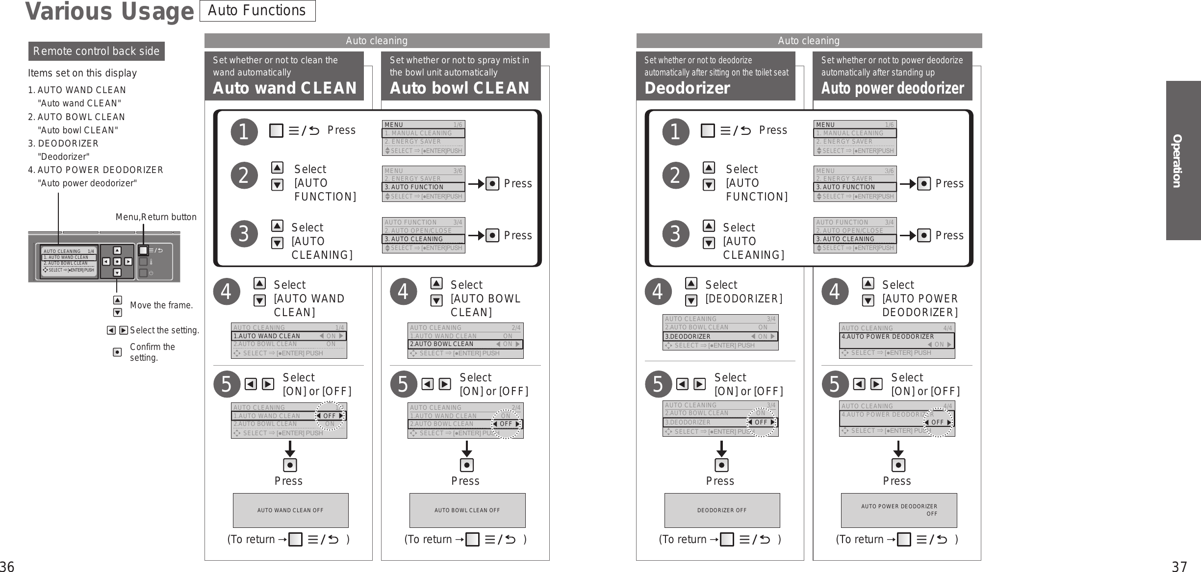 36 37OperationAUTO CLEANING  1/41. AUTO WAND CLEAN2. AUTO BOWL CLEAN     SELECT [●ENTER] PUSHSet whether or not to deodorize automatically after sitting on the toilet seatDeodorizerSet whether or not to power deodorize automatically after standing upAuto power deodorizerSet whether or not to clean the wand automaticallyAuto wand CLEANSet whether or not to spray mist in the bowl unit automaticallyAuto bowl CLEANVarious UsageMove the frame.Select the setting.Confirm the setting.Remote control back sideItems set on this display1. AUTO WAND CLEAN&quot;Auto wand CLEAN&quot;2. AUTO BOWL CLEAN&quot;Auto bowl CLEAN&quot;3. DEODORIZER&quot;Deodorizer&quot;4. AUTO POWER DEODORIZER&quot;Auto power deodorizer&quot;Menu,Return buttonAuto cleaning Auto cleaningAuto Functions     Select  [ON] or [OFF]5     Select  [ON] or [OFF]5     Select  [ON] or [OFF]5     Select  [ON] or [OFF]5Press PressPress Press   Select  [AUTO WAND CLEAN]4   Select  [DEODORIZER]4   Select  [AUTO BOWL CLEAN]4   Select  [AUTO POWER DEODORIZER]4             Press         Select  [AUTO FUNCTION]        Select  [AUTO CLEANING]123             Press         Select  [AUTO FUNCTION]        Select  [AUTO CLEANING]123Press PressPress PressMENU 3/62. ENERGY SAVER3. AUTO FUNCTION    SELECT [●ENTER]PUSHMENU 3/62. ENERGY SAVER3. AUTO FUNCTION    SELECT [●ENTER]PUSHAUTO FUNCTION 3/42. AUTO OPEN/CLOSE3. AUTO CLEANING    SELECT [●ENTER]PUSHAUTO FUNCTION 3/42. AUTO OPEN/CLOSE3. AUTO CLEANING    SELECT [●ENTER]PUSHMENU  1/61. MANUAL CLEANING2. ENERGY SAVER    SELECT [●ENTER]PUSHMENU  1/61. MANUAL CLEANING2. ENERGY SAVER    SELECT [●ENTER]PUSHAUTO WAND CLEAN OFF DEODORIZER OFFAUTO BOWL CLEAN OFF AUTO POWER DEODORIZER  OFF(To return   ) (To return   )(To return   ) (To return   )AUTO CLEANING  1/41.AUTO WAND CLEAN 󱚣ON 󱚤2.AUTO BOWL CLEAN  ON      SELECT [●ENTER] PUSHAUTO CLEANING  3/42.AUTO BOWL CLEAN  ON3.DEODORIZER 󱚣ON 󱚤      SELECT [●ENTER] PUSHAUTO CLEANING  3/42.AUTO BOWL CLEAN  ON3.DEODORIZER 󱚣OFF 󱚤      SELECT [●ENTER] PUSHAUTO CLEANING  2/41.AUTO WAND CLEAN  ON2.AUTO BOWL CLEAN 󱚣ON 󱚤      SELECT [●ENTER] PUSHAUTO CLEANING  4/44. AUTO POWER DEODORIZER  󱚣OFF 󱚤      SELECT [●ENTER] PUSHAUTO CLEANING  4/44. AUTO POWER DEODORIZER  󱚣ON 󱚤      SELECT [●ENTER] PUSHAUTO CLEANING  1/41.AUTO WAND CLEAN  󱚣OFF 󱚤2.AUTO BOWL CLEAN  ON      SELECT [●ENTER] PUSHAUTO CLEANING  2/41.AUTO WAND CLEAN  ON2.AUTO BOWL CLEAN 󱚣OFF 󱚤      SELECT [●ENTER] PUSH