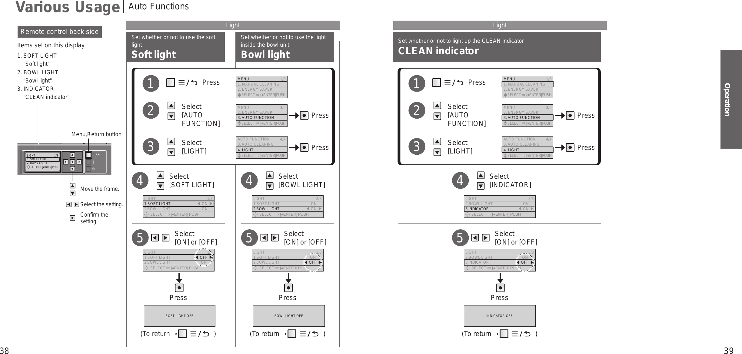 38 39OperationLIGHT  1/31. SOFT LIGHT2. BOWL LIGHT     SELECT [●ENTER] PUSHSet whether or not to use the soft lightSoft lightSet whether or not to use the light inside the bowl unitBowl lightMove the frame.Select the setting.Confirm the setting.Remote control back sideItems set on this display1. SOFT LIGHT&quot;Soft light&quot;2. BOWL LIGHT&quot;Bowl light&quot;3. INDICATOR&quot;CLEAN indicator&quot;Menu,Return button    Select  [INDICATOR]4    Select  [ON] or [OFF]5Various UsageSet whether or not to light up the CLEAN indicatorCLEAN indicatorLight LightAuto Functions     Select  [ON] or [OFF]5     Select  [ON] or [OFF]5Press Press Press   Select  [SOFT LIGHT]4   Select  [BOWL LIGHT]4             Press          Select  [AUTO FUNCTION]          Select  [LIGHT]123             Press          Select  [AUTO FUNCTION]          Select  [LIGHT]123Press PressPress PressMENU 3/62. ENERGY SAVER3. AUTO FUNCTION    SELECT [●ENTER]PUSHMENU 3/62. ENERGY SAVER3. AUTO FUNCTION    SELECT [●ENTER]PUSHAUTO FUNCTION 4/43. AUTO CLEANING4. LIGHT    SELECT [●ENTER]PUSHAUTO FUNCTION 4/43. AUTO CLEANING4. LIGHT    SELECT [●ENTER]PUSHMENU  1/61. MANUAL CLEANING2. ENERGY SAVER    SELECT [●ENTER]PUSHMENU  1/61. MANUAL CLEANING2. ENERGY SAVER    SELECT [●ENTER]PUSHSOFT LIGHT OFF BOWL LIGHT OFF INDICATOR OFF(To return   ) (To return   ) (To return   )LIGHT  1/31.SOFT LIGHT 󱚣ON 󱚤2.BOWL LIGHT  ON      SELECT [●ENTER] PUSHLIGHT  2/31.SOFT LIGHT  ON2.BOWL LIGHT 󱚣ON 󱚤      SELECT [●ENTER] PUSHLIGHT  3/32.BOWL LIGHT  ON3.INDICATOR 󱚣ON 󱚤      SELECT [●ENTER] PUSHLIGHT  1/31.SOFT LIGHT  󱚣OFF 󱚤2.BOWL LIGHT  ON      SELECT [●ENTER] PUSHLIGHT  2/31.SOFT LIGHT  ON2.BOWL LIGHT 󱚣OFF 󱚤      SELECT [●ENTER] PUSHLIGHT  3/32.BOWL LIGHT  ON3.INDICATOR 󱚣OFF 󱚤      SELECT [●ENTER] PUSH