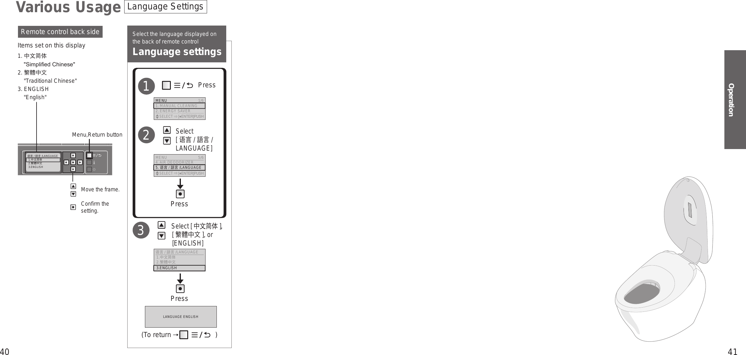 40 41Operation语言 /語言 /LANGUAGE1.中文简体2.繁體中文3.ENGLISHSelect the language displayed on the back of remote controlLanguage settings  Select [ 中文简体 ], [繁體中文 ], or [ENGLISH]3Move the frame.Confirm the setting.Remote control back sideItems set on this display1. 中文简体&quot;Simplied Chinese&quot;2. 繁體中文&quot;Traditional Chinese&quot;3. ENGLISH&quot;English&quot;Menu,Return button             Press        Select  [ 语言 / 語言 / LANGUAGE]12Language SettingsVarious UsageMENU  1/61. MANUAL CLEANING2. ENERGY SAVER    SELECT [●ENTER]PUSHMENU 5/64. AIR DEODORIZER5. 语言 /語言/LANGUAGE    SELECT [●ENTER]PUSH语言/語言 /LANGUAGE  1.中文简体 2.繁體中文 3.ENGLISHPressPressLANGUAGE ENGLISH(To return   )