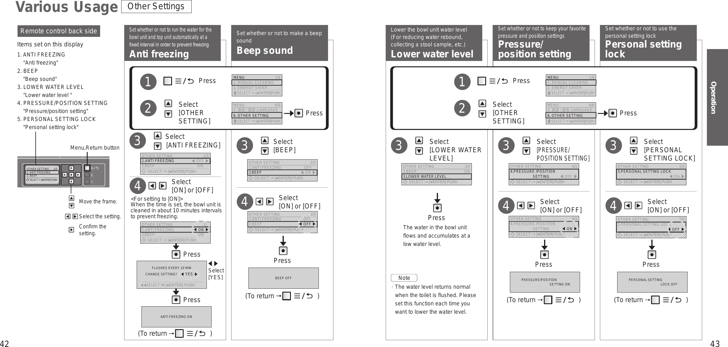 42 43OperationOTHER SETTING  1/51. ANTI FREEZING2. BEEP     SELECT [●ENTER] PUSH     Select  [ON] or [OFF]4     Select  [ON] or [OFF]4Set whether or not to make a beep soundBeep soundSet whether or not to keep your favorite pressure and position settingsPressure/ position settingSet whether or not to use the personal setting lockPersonal setting lockLower the bowl unit water level(For reducing water rebound, collecting a stool sample, etc.)Lower water levelSet whether or not to run the water for the bowl unit and top unit automatically at a xed interval in order to prevent freezingAnti freezing    Select  [LOWER WATER LEVEL]3  Select [PRESSURE/POSITION SETTING]3  Select  [PERSONAL SETTING LOCK]3Remote control back sideItems set on this display1. ANTI FREEZING&quot;Anti freezing&quot;2. BEEP&quot;Beep sound&quot;3. LOWER WATER LEVEL&quot;Lower water level &quot;4. PRESSURE/POSITION SETTING&quot;Pressure/position setting&quot;5. PERSONAL SETTING LOCK&quot;Personal setting lock&quot;Move the frame.Select the setting.Confirm the setting.Menu,Return buttonNote   The water level returns normal when the toilet is flushed. Please set this function each time you want to lower the water level.The water in the bowl unit flows and accumulates at a low water level.Various Usage Other Settings     Select  [ON] or [OFF]4PressPress Select  [ANTI FREEZING]3             Press          Select  [OTHER SETTING]12PressMENU 6/65. 语言 /語言/LANGUAGE6. OTHER SETTING    SELECT [●ENTER]PUSHMENU  1/61. MANUAL CLEANING2. ENERGY SAVER    SELECT [●ENTER]PUSH             Press          Select  [OTHER SETTING]12PressMENU 6/65. 语言 /語言/LANGUAGE6. OTHER SETTING    SELECT [●ENTER]PUSHMENU  1/61. MANUAL CLEANING2. ENERGY SAVER    SELECT [●ENTER]PUSHANTI FREEZING ON(To return   )OTHER SETTING  1/51.ANTI FREEZING 󱚣OFF 󱚤2.BEEP  ON      SELECT [●ENTER] PUSHOTHER SETTING  3/52.BEEP  ON3.LOWER WATER LEVEL      SELECT [●ENTER] PUSHOTHER SETTING  4/54.PRESSURE /POSITION                       SETTING 󱚣OFF 󱚤      SELECT [●ENTER] PUSHOTHER SETTING  5/55.PERSONAL SETTING LOCK  󱚣ON 󱚤      SELECT [●ENTER] PUSHOTHER SETTING  5/55.PERSONAL SETTING LOCK  󱚣OFF 󱚤      SELECT [●ENTER] PUSHOTHER SETTING  1/51.ANTI FREEZING  󱚣ON 󱚤2.BEEP  ON      SELECT [●ENTER] PUSHOTHER SETTING  4/54.PRESSURE /POSITION                       SETTING  󱚣ON 󱚤      SELECT [●ENTER] PUSH     Select  [ON] or [OFF]4Press Press PressPress   Select  [BEEP]3BEEP OFF PRESSURE/POSITIONSETTING ON PERSONAL SETTINGLOCK OFF(To return   ) (To return   ) (To return   )&lt;For setting to [ON]&gt;  When the time is set, the bowl unit is cleaned in about 10 minutes intervals to prevent freezing.  Select [YES]OTHER SETTING  2/51.ANTI FREEZING  OFF2.BEEP 󱚣ON 󱚤      SELECT [●ENTER] PUSHOTHER SETTING  2/51.ANTI FREEZING  OFF2.BEEP 󱚣OFF 󱚤      SELECT [●ENTER] PUSH      SELECT⇒[●ENTER] PUSHFLUSHES EVERY 10 MINCHANGE SETTING?   󱚣YES 󱚤