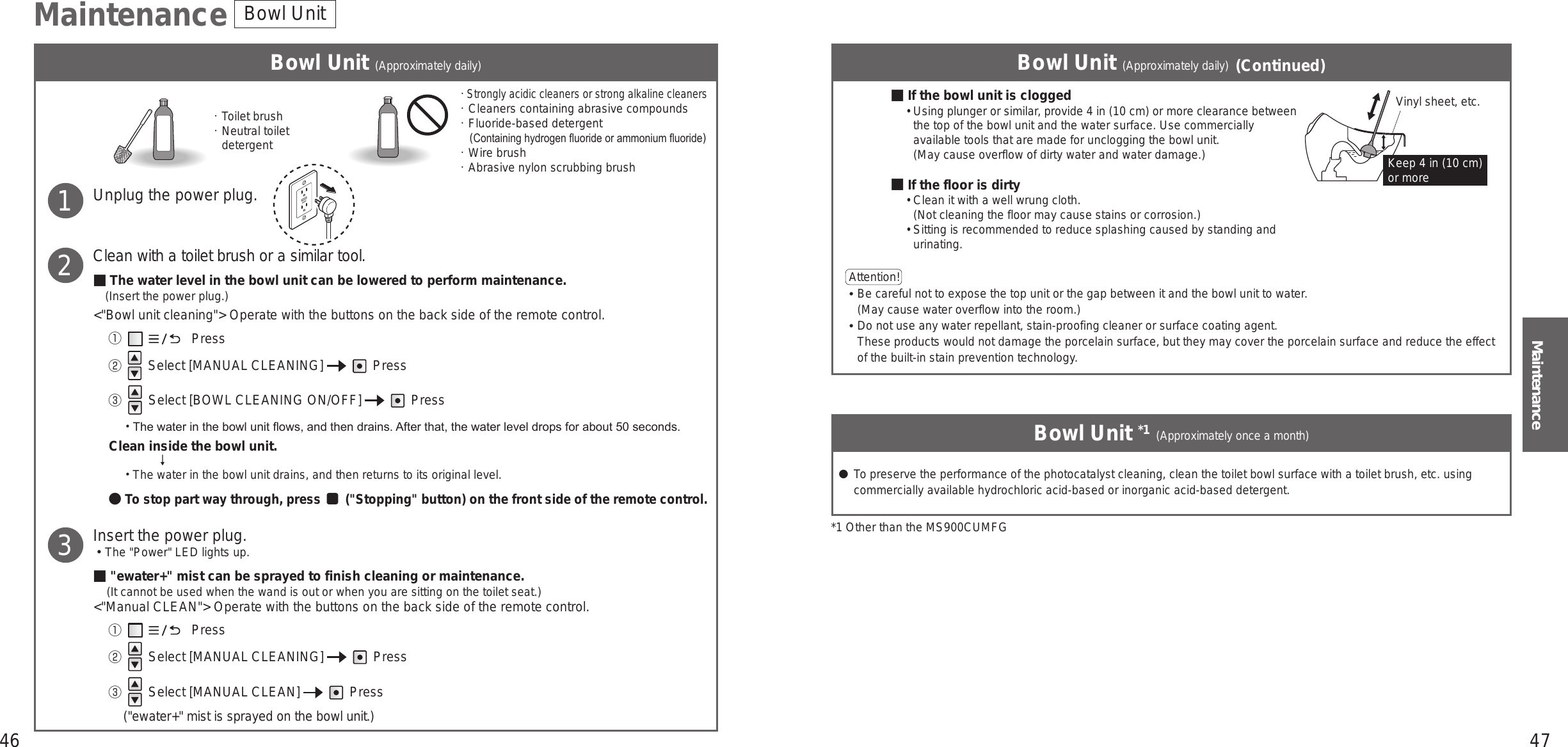 46 47MaintenanceBowl Unit (Approximately daily) Bowl Unit (Approximately daily) (Continued)Bowl Unit *1 (Approximately once a month)Toilet brushNeutral toilet detergentStrongly acidic cleaners or strong alkaline cleanersCleaners containing abrasive compoundsFluoride-based detergent    (Containing hydrogen uoride or ammonium uoride)Wire brushAbrasive nylon scrubbing brush1Unplug the power plug.Clean with a toilet brush or a similar tool.■ The water level in the bowl unit can be lowered to perform maintenance.(Insert the power plug.)&lt;&quot;Bowl unit cleaning&quot;&gt; Operate with the buttons on the back side of the remote control.①  　　　      Press② Select [MANUAL CLEANING]     Press③  Select [BOWL CLEANING ON/OFF]     Press The water in the bowl unit ows, and then drains. After that, the water level drops for about 50 seconds.Clean inside the bowl unit. The water in the bowl unit drains, and then returns to its original level.● To stop part way through, press   (&quot;Stopping&quot; button) on the front side of the remote control.Insert the power plug.󱡢The &quot;Power&quot; LED lights up.■&quot;ewater+&quot; mist can be sprayed to finish cleaning or maintenance.(It cannot be used when the wand is out or when you are sitting on the toilet seat.)&lt;&quot;Manual CLEAN&quot;&gt; Operate with the buttons on the back side of the remote control.①  　　　      Press②  Select [MANUAL CLEANING]     Press③  Select [MANUAL CLEAN]     Press(&quot;ewater+&quot; mist is sprayed on the bowl unit.)23■If the bowl unit is clogged•  Using plunger or similar, provide 4 in (10 cm) or more clearance between the top of the bowl unit and the water surface. Use commercially available tools that are made for unclogging the bowl unit.(May cause overflow of dirty water and water damage.)■If the floor is dirty•  Clean it with a well wrung cloth. (Not cleaning the floor may cause stains or corrosion.)•  Sitting is recommended to reduce splashing caused by standing and urinating.Maintenance Bowl UnitVinyl sheet, etc.Keep 4 in (10 cm) or moreAttention!  󱛡 Be careful not to expose the top unit or the gap between it and the bowl unit to water. (May cause water overflow into the room.)󱛡 Do not use any water repellant, stain-proofing cleaner or surface coating agent. These products would not damage the porcelain surface, but they may cover the porcelain surface and reduce the effect of the built-in stain prevention technology. ● To preserve the performance of the photocatalyst cleaning, clean the toilet bowl surface with a toilet brush, etc. using commercially available hydrochloric acid-based or inorganic acid-based detergent.*1 Other than the MS900CUMFG
