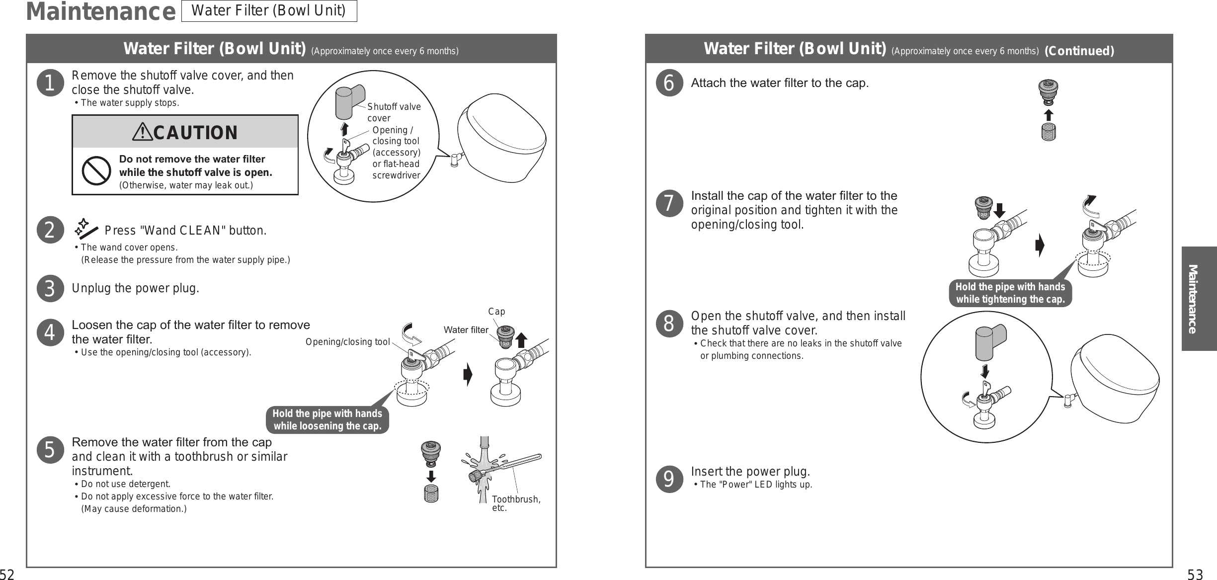 52 53MaintenanceMaintenance Water Filter (Bowl Unit)Water Filter (Bowl Unit) (Approximately once every 6 months) Water Filter (Bowl Unit) (Approximately once every 6 months) (Continued)Remove the shutoff valve cover, and then close the shutoff valve.󱡢The water supply stops. Press &quot;Wand CLEAN&quot; button.󱡢The wand cover opens. (Release the pressure from the water supply pipe.)Unplug the power plug.Loosen the cap of the water lter to remove the water lter.󱡢Use the opening/closing tool (accessory).Remove the water lter from the cap and clean it with a toothbrush or similar instrument.󱡢Do not use detergent.󱡢Do not apply excessive force to the water filter. (May cause deformation.)1CAUTIONDo not remove the water lter while the shutoff valve is open.(Otherwise, water may leak out.)2345Toothbrush, etc.Attach the water lter to the cap.Install the cap of the water lter to the original position and tighten it with the opening/closing tool.Open the shutoff valve, and then install the shutoff valve cover.󱡢Check that there are no leaks in the shutoff valve or plumbing connections.Insert the power plug.󱡢The &quot;Power&quot; LED lights up.6789Opening/closing tool Water lterCapOpening / closing tool (accessory) or flat-head screwdriverShutoff valve coverHold the pipe with hands while tightening the cap.Hold the pipe with hands while loosening the cap.