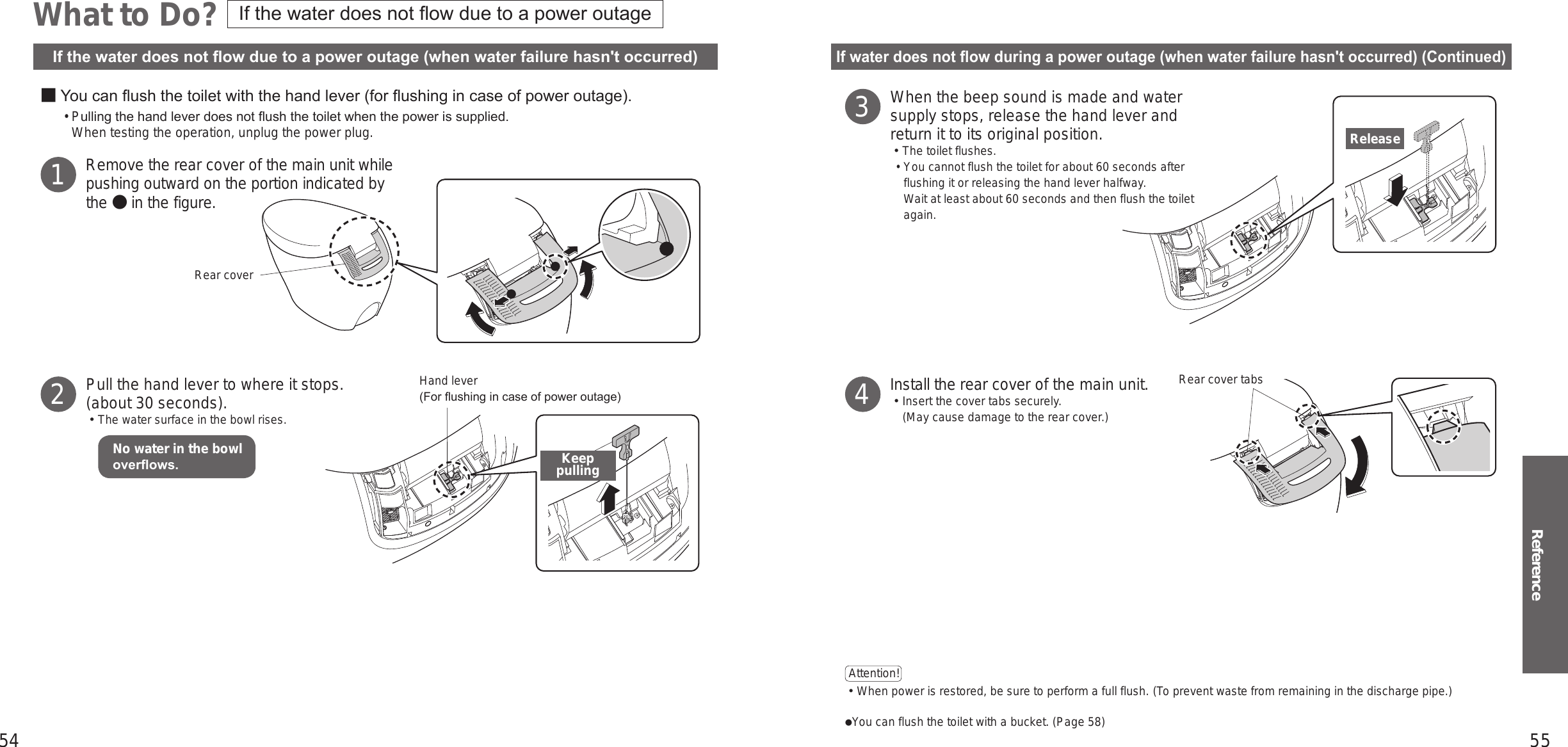 54 55Reference■ You can ush the toilet with the hand lever (for ushing in case of power outage). • Pulling the hand lever does not ush the toilet when the power is supplied. When testing the operation, unplug the power plug.Remove the rear cover of the main unit while pushing outward on the portion indicated by the ● in the figure.Pull the hand lever to where it stops.(about 30 seconds).󱡢The water surface in the bowl rises.12What to Do?If water does not ow during a power outage (when water failure hasn&apos;t occurred) (Continued)If the water does not ow due to a power outage (when water failure hasn&apos;t occurred)When the beep sound is made and water supply stops, release the hand lever and return it to its original position.󱡢The toilet flushes. •You cannot flush the toilet for about 60 seconds after flushing it or releasing the hand lever halfway. Wait at least about 60 seconds and then flush the toilet again.Install the rear cover of the main unit.󱡢Insert the cover tabs securely.(May cause damage to the rear cover.)Attention!  󱛡When power is restored, be sure to perform a full flush. (To prevent waste from remaining in the discharge pipe.)You can flush the toilet with a bucket. (Page 58)34Hand lever (For ushing in case of power outage)Keep pullingRear coverRear cover tabsReleaseNo water in the bowl overows.If the water does not ow due to a power outage