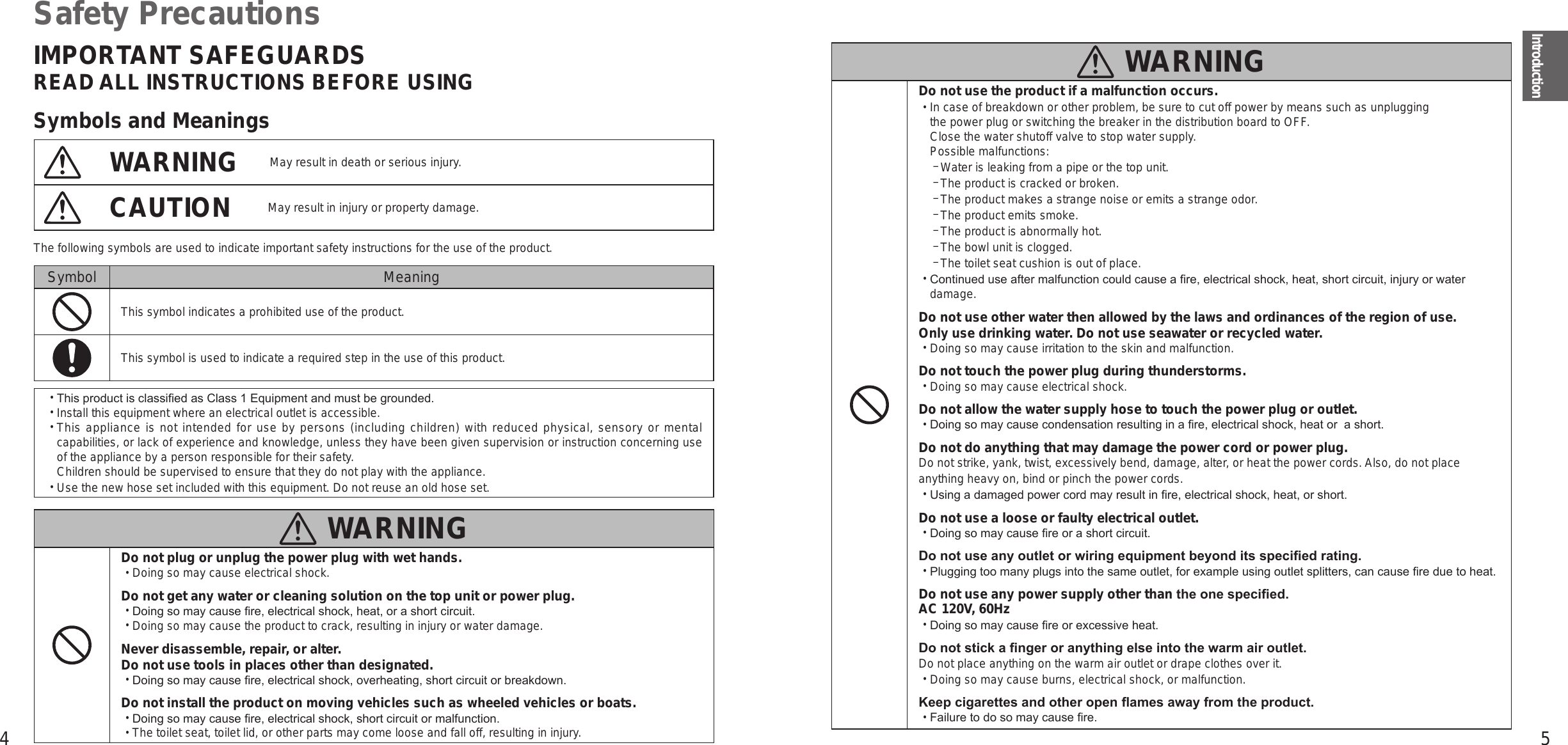 4 5IntroductionSafety PrecautionsIMPORTANT SAFEGUARDSREAD ALL INSTRUCTIONS BEFORE USINGSymbols and MeaningsWARNING May result in death or serious injury.CAUTION May result in injury or property damage.The following symbols are used to indicate important safety instructions for the use of the product.Symbol MeaningThis symbol indicates a prohibited use of the product.This symbol is used to indicate a required step in the use of this product. •This product is classied as Class 1 Equipment and must be grounded.  •Install this equipment where an electrical outlet is accessible.  •This appliance is not intended for use by persons (including children) with reduced physical, sensory or mental capabilities, or lack of experience and knowledge, unless they have been given supervision or instruction concerning use of the appliance by a person responsible for their safety. Children should be supervised to ensure that they do not play with the appliance.  •Use the new hose set included with this equipment. Do not reuse an old hose set.   WARNINGDo not plug or unplug the power plug with wet hands. •Doing so may cause electrical shock.Do not get any water or cleaning solution on the top unit or power plug. •Doing so may cause re, electrical shock, heat, or a short circuit. •Doing so may cause the product to crack, resulting in injury or water damage.Never disassemble, repair, or alter. Do not use tools in places other than designated. •Doing so may cause re, electrical shock, overheating, short circuit or breakdown.Do not install the product on moving vehicles such as wheeled vehicles or boats. •Doing so may cause re, electrical shock, short circuit or malfunction. •The toilet seat, toilet lid, or other parts may come loose and fall off, resulting in injury.  WARNINGDo not use the product if a malfunction occurs. •In case of breakdown or other problem, be sure to cut off power by means such as unplugging the power plug or switching the breaker in the distribution board to OFF. Close the water shutoff valve to stop water supply.Possible malfunctions: −Water is leaking from a pipe or the top unit. −The product is cracked or broken. −The product makes a strange noise or emits a strange odor. −The product emits smoke. −The product is abnormally hot. −The bowl unit is clogged. −The toilet seat cushion is out of place. •Continued use after malfunction could cause a re, electrical shock, heat, short circuit, injury or water damage.Do not use other water then allowed by the laws and ordinances of the region of use. Only use drinking water. Do not use seawater or recycled water. •Doing so may cause irritation to the skin and malfunction.Do not touch the power plug during thunderstorms. •Doing so may cause electrical shock.Do not allow the water supply hose to touch the power plug or outlet. •Doing so may cause condensation resulting in a re, electrical shock, heat or  a short.Do not do anything that may damage the power cord or power plug.Do not strike, yank, twist, excessively bend, damage, alter, or heat the power cords. Also, do not place anything heavy on, bind or pinch the power cords. •Using a damaged power cord may result in re, electrical shock, heat, or short.Do not use a loose or faulty electrical outlet. •Doing so may cause re or a short circuit.Do not use any outlet or wiring equipment beyond its specied rating. •Plugging too many plugs into the same outlet, for example using outlet splitters, can cause re due to heat.Do not use any power supply other than the one specied.AC 120V, 60Hz •Doing so may cause re or excessive heat.Do not stick a nger or anything else into the warm air outlet.Do not place anything on the warm air outlet or drape clothes over it. •Doing so may cause burns, electrical shock, or malfunction.Keep cigarettes and other open ames away from the product. •Failure to do so may cause re.