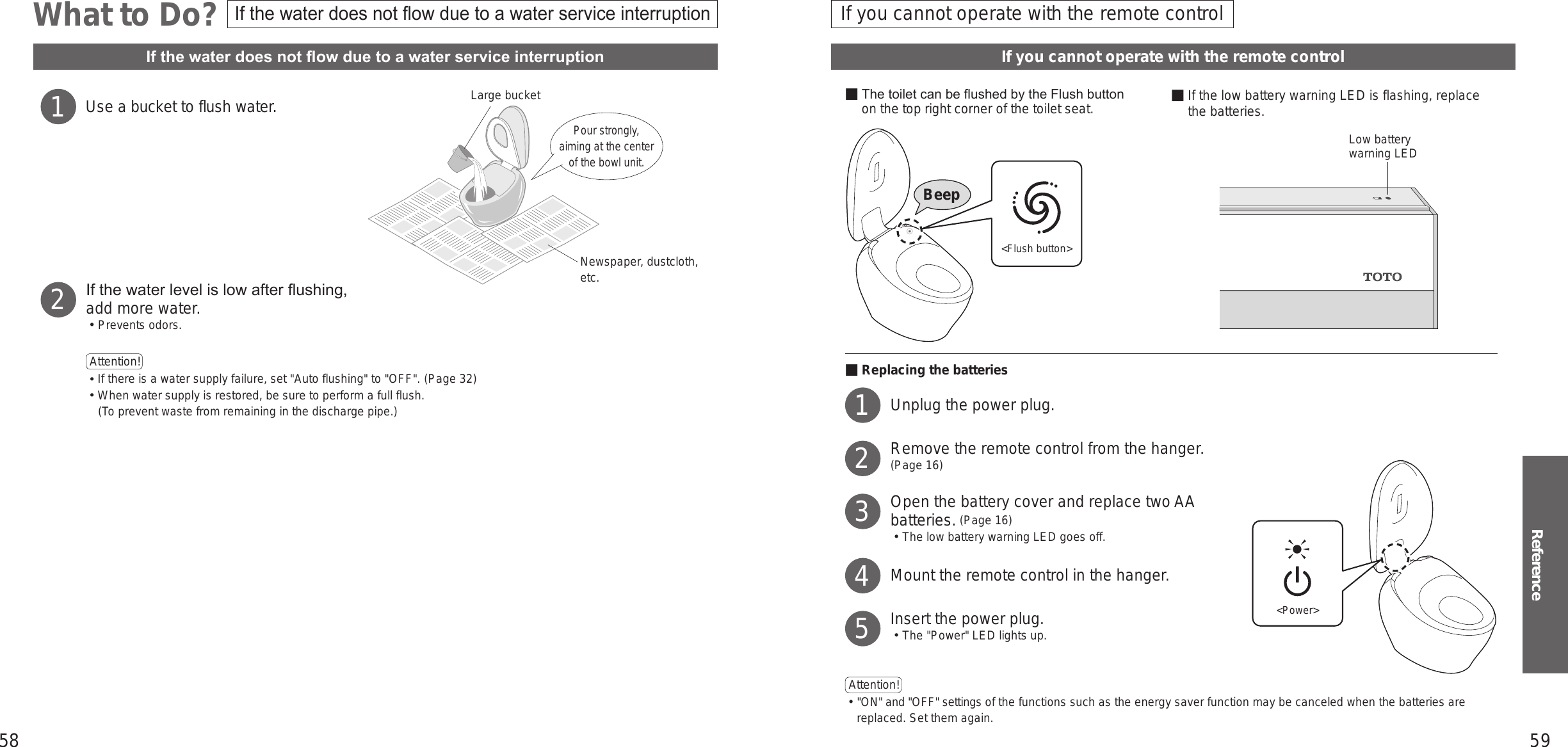 58 59ReferenceWhat to Do?If you cannot operate with the remote controlIf the water does not ow due to a water service interruptionUse a bucket to flush water.If the water level is low after ushing, add more water.󱡢Prevents odors.Attention!  󱛡 If there is a water supply failure, set &quot;Auto flushing&quot; to &quot;OFF&quot;. (Page 32)󱛡 When water supply is restored, be sure to perform a full flush.(To prevent waste from remaining in the discharge pipe.)1Newspaper, dustcloth, etc.Large bucketPour strongly, aiming at the center of the bowl unit.2■ The toilet can be ushed by the Flush button on the top right corner of the toilet seat. ■ If the low battery warning LED is flashing, replace the batteries.■Replacing the batteriesUnplug the power plug.Remove the remote control from the hanger.(Page 16)Open the battery cover and replace two AA batteries. (Page 16)󱡢 The low battery warning LED goes off.Mount the remote control in the hanger.Insert the power plug.󱡢 The &quot;Power&quot; LED lights up.Attention!  󱛡&quot;ON&quot; and &quot;OFF&quot; settings of the functions such as the energy saver function may be canceled when the batteries are replaced. Set them again.Low battery warning LED12345&lt;Power&gt;&lt;Flush button&gt;BeepIf the water does not ow due to a water service interruptionIf you cannot operate with the remote control