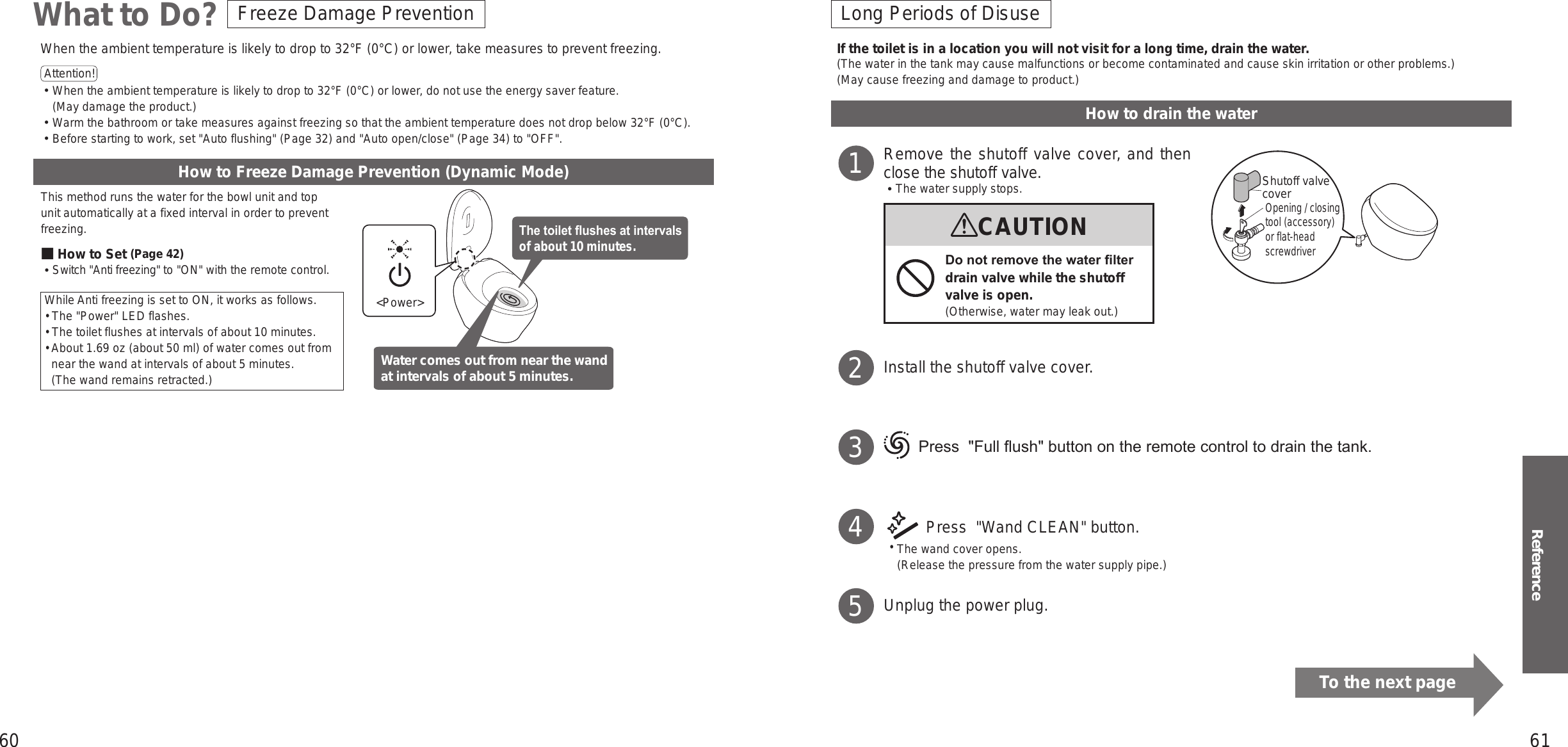 60 61ReferenceHow to Freeze Damage Prevention (Dynamic Mode)This method runs the water for the bowl unit and top unit automatically at a fixed interval in order to prevent freezing.■How to Set (Page 42)󱛡Switch &quot;Anti freezing&quot; to &quot;ON&quot; with the remote control.While Anti freezing is set to ON, it works as follows.•  The &quot;Power&quot; LED flashes.•  The toilet flushes at intervals of about 10 minutes.•   About 1.69 oz (about 50 ml) of water comes out from near the wand at intervals of about 5 minutes. (The wand remains retracted.)When the ambient temperature is likely to drop to 32°F (0°C) or lower, take measures to prevent freezing.Attention!  󱛡When the ambient temperature is likely to drop to 32°F (0°C) or lower, do not use the energy saver feature.  (May damage the product.)󱛡Warm the bathroom or take measures against freezing so that the ambient temperature does not drop below 32°F (0°C).󱛡Before starting to work, set &quot;Auto flushing&quot; (Page 32) and &quot;Auto open/close&quot; (Page 34) to &quot;OFF&quot;.&lt;Power&gt;The toilet ushes at intervals of about 10 minutes.Water comes out from near the wand at intervals of about 5 minutes.Freeze Damage PreventionWhat to Do? Long Periods of DisuseHow to drain the waterRemove the shutoff valve cover, and then close the shutoff valve.󱡢The water supply stops.Install the shutoff valve cover. 　   Press  &quot;Full ush&quot; button on the remote control to drain the tank. Press  &quot;Wand CLEAN&quot; button. •The wand cover opens.  (Release the pressure from the water supply pipe.)Unplug the power plug.1CAUTIONDo not remove the water lter drain valve while the shutoff valve is open.(Otherwise, water may leak out.)2345If the toilet is in a location you will not visit for a long time, drain the water.(The water in the tank may cause malfunctions or become contaminated and cause skin irritation or other problems.)(May cause freezing and damage to product.)Shutoff valve coverOpening / closing tool (accessory) or flat-head screwdriverTo the next page