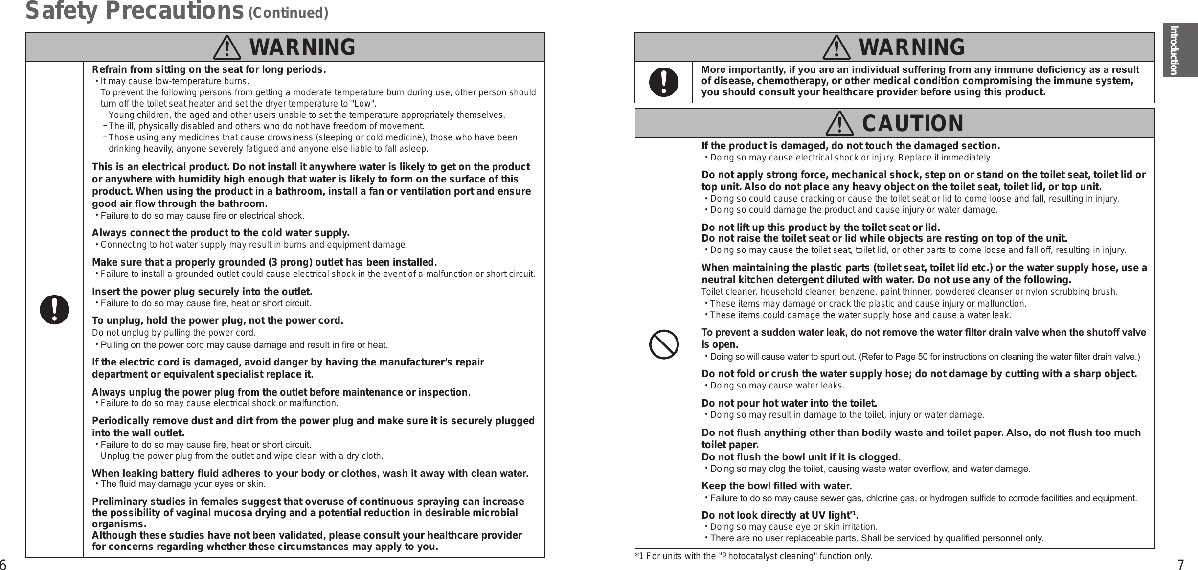 6 7IntroductionSafety Precautions (Continued)  WARNINGRefrain from sitting on the seat for long periods. •It may cause low-temperature burns. To prevent the following persons from getting a moderate temperature burn during use, other person should turn off the toilet seat heater and set the dryer temperature to &quot;Low&quot;. −Young children, the aged and other users unable to set the temperature appropriately themselves. −The ill, physically disabled and others who do not have freedom of movement. − Those using any medicines that cause drowsiness (sleeping or cold medicine), those who have been drinking heavily, anyone severely fatigued and anyone else liable to fall asleep.This is an electrical product. Do not install it anywhere water is likely to get on the product or anywhere with humidity high enough that water is likely to form on the surface of this product. When using the product in a bathroom, install a fan or ventilation port and ensure good air ow through the bathroom. •Failure to do so may cause re or electrical shock.Always connect the product to the cold water supply. •Connecting to hot water supply may result in burns and equipment damage.Make sure that a properly grounded (3 prong) outlet has been installed. •Failure to install a grounded outlet could cause electrical shock in the event of a malfunction or short circuit.Insert the power plug securely into the outlet. •Failure to do so may cause re, heat or short circuit.To unplug, hold the power plug, not the power cord.Do not unplug by pulling the power cord. •Pulling on the power cord may cause damage and result in re or heat.If the electric cord is damaged, avoid danger by having the manufacturer’s repair department or equivalent specialist replace it.Always unplug the power plug from the outlet before maintenance or inspection. •Failure to do so may cause electrical shock or malfunction.Periodically remove dust and dirt from the power plug and make sure it is securely plugged into the wall outlet. •Failure to do so may cause re, heat or short circuit.  Unplug the power plug from the outlet and wipe clean with a dry cloth.When leaking battery uid adheres to your body or clothes, wash it away with clean water. •The uid may damage your eyes or skin.Preliminary studies in females suggest that overuse of continuous spraying can increase the possibility of vaginal mucosa drying and a potential reduction in desirable microbial organisms.  Although these studies have not been validated, please consult your healthcare provider for concerns regarding whether these circumstances may apply to you.  WARNINGMore importantly, if you are an individual suffering from any immune deciency as a result of disease, chemotherapy, or other medical condition compromising the immune system, you should consult your healthcare provider before using this product.  CAUTIONIf the product is damaged, do not touch the damaged section. •Doing so may cause electrical shock or injury. Replace it immediatelyDo not apply strong force, mechanical shock, step on or stand on the toilet seat, toilet lid or top unit. Also do not place any heavy object on the toilet seat, toilet lid, or top unit. •Doing so could cause cracking or cause the toilet seat or lid to come loose and fall, resulting in injury. •Doing so could damage the product and cause injury or water damage.Do not lift up this product by the toilet seat or lid.Do not raise the toilet seat or lid while objects are resting on top of the unit. •Doing so may cause the toilet seat, toilet lid, or other parts to come loose and fall off, resulting in injury.When maintaining the plastic parts (toilet seat, toilet lid etc.) or the water supply hose, use a neutral kitchen detergent diluted with water. Do not use any of the following.Toilet cleaner, household cleaner, benzene, paint thinner, powdered cleanser or nylon scrubbing brush. •These items may damage or crack the plastic and cause injury or malfunction. •These items could damage the water supply hose and cause a water leak.To prevent a sudden water leak, do not remove the water lter drain valve when the shutoff valve is open. •Doing so will cause water to spurt out. (Refer to Page 50 for instructions on cleaning the water lter drain valve.)Do not fold or crush the water supply hose; do not damage by cutting with a sharp object. •Doing so may cause water leaks.Do not pour hot water into the toilet. •Doing so may result in damage to the toilet, injury or water damage.Do not ush anything other than bodily waste and toilet paper. Also, do not ush too much toilet paper.  Do not ush the bowl unit if it is clogged. •Doing so may clog the toilet, causing waste water overow, and water damage.Keep the bowl lled with water. •Failure to do so may cause sewer gas, chlorine gas, or hydrogen sulde to corrode facilities and equipment.Do not look directly at UV light*1. •Doing so may cause eye or skin irritation. •There are no user replaceable parts. Shall be serviced by qualied personnel only.*1 For units with the &quot;Photocatalyst cleaning&quot; function only.