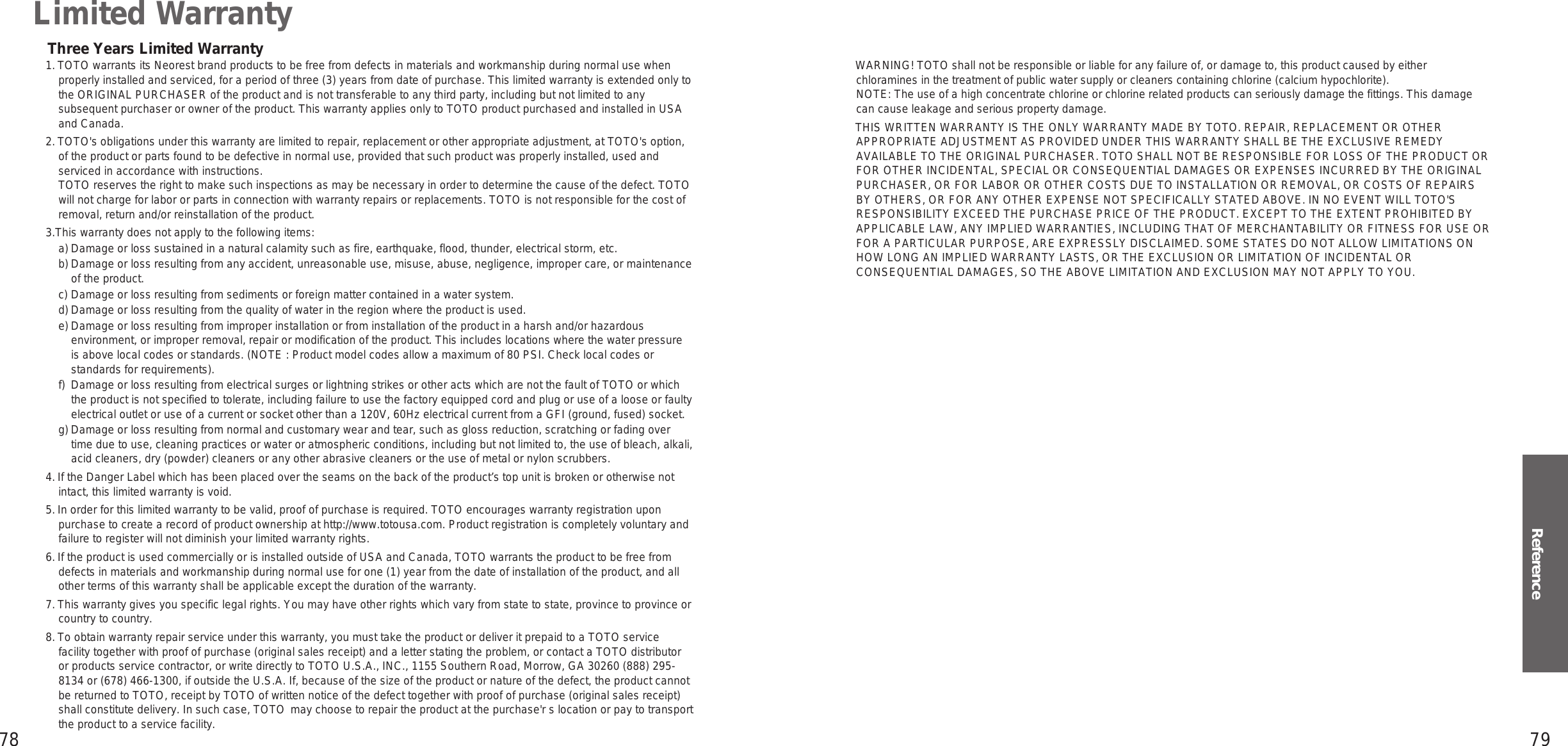 78 79ReferenceLimited Warranty1. TOTO warrants its Neorest brand products to be free from defects in materials and workmanship during normal use when properly installed and serviced, for a period of three (3) years from date of purchase. This limited warranty is extended only to the ORIGINAL PURCHASER of the product and is not transferable to any third party, including but not limited to any subsequent purchaser or owner of the product. This warranty applies only to TOTO product purchased and installed in USA and Canada.2. TOTO&apos;s obligations under this warranty are limited to repair, replacement or other appropriate adjustment, at TOTO&apos;s option, of the product or parts found to be defective in normal use, provided that such product was properly installed, used and serviced in accordance with instructions.TOTO reserves the right to make such inspections as may be necessary in order to determine the cause of the defect. TOTO will not charge for labor or parts in connection with warranty repairs or replacements. TOTO is not responsible for the cost of removal, return and/or reinstallation of the product.3.This warranty does not apply to the following items:a) Damage or loss sustained in a natural calamity such as fire, earthquake, flood, thunder, electrical storm, etc.b) Damage or loss resulting from any accident, unreasonable use, misuse, abuse, negligence, improper care, or maintenance of the product.c) Damage or loss resulting from sediments or foreign matter contained in a water system.d) Damage or loss resulting from the quality of water in the region where the product is used.e) Damage or loss resulting from improper installation or from installation of the product in a harsh and/or hazardous environment, or improper removal, repair or modification of the product. This includes locations where the water pressure is above local codes or standards. (NOTE : Product model codes allow a maximum of 80 PSI. Check local codes or standards for requirements).f)  Damage or loss resulting from electrical surges or lightning strikes or other acts which are not the fault of TOTO or which the product is not specified to tolerate, including failure to use the factory equipped cord and plug or use of a loose or faulty electrical outlet or use of a current or socket other than a 120V, 60Hz electrical current from a GFI (ground, fused) socket.g) Damage or loss resulting from normal and customary wear and tear, such as gloss reduction, scratching or fading over time due to use, cleaning practices or water or atmospheric conditions, including but not limited to, the use of bleach, alkali, acid cleaners, dry (powder) cleaners or any other abrasive cleaners or the use of metal or nylon scrubbers.4. If the Danger Label which has been placed over the seams on the back of the product’s top unit is broken or otherwise not intact, this limited warranty is void.5. In order for this limited warranty to be valid, proof of purchase is required. TOTO encourages warranty registration upon purchase to create a record of product ownership at http://www.totousa.com. Product registration is completely voluntary and failure to register will not diminish your limited warranty rights.6. If the product is used commercially or is installed outside of USA and Canada, TOTO warrants the product to be free from defects in materials and workmanship during normal use for one (1) year from the date of installation of the product, and all other terms of this warranty shall be applicable except the duration of the warranty.7. This warranty gives you specific legal rights. You may have other rights which vary from state to state, province to province or country to country.8. To obtain warranty repair service under this warranty, you must take the product or deliver it prepaid to a TOTO service facility together with proof of purchase (original sales receipt) and a letter stating the problem, or contact a TOTO distributor or products service contractor, or write directly to TOTO U.S.A., INC., 1155 Southern Road, Morrow, GA 30260 (888) 295-8134 or (678) 466-1300, if outside the U.S.A. If, because of the size of the product or nature of the defect, the product cannot be returned to TOTO, receipt by TOTO of written notice of the defect together with proof of purchase (original sales receipt) shall constitute delivery. In such case, TOTO  may choose to repair the product at the purchase&apos;r s location or pay to transport the product to a service facility.  WARNING! TOTO shall not be responsible or liable for any failure of, or damage to, this product caused by either chloramines in the treatment of public water supply or cleaners containing chlorine (calcium hypochlorite). NOTE: The use of a high concentrate chlorine or chlorine related products can seriously damage the fittings. This damage can cause leakage and serious property damage.  THIS WRITTEN WARRANTY IS THE ONLY WARRANTY MADE BY TOTO. REPAIR, REPLACEMENT OR OTHER APPROPRIATE ADJUSTMENT AS PROVIDED UNDER THIS WARRANTY SHALL BE THE EXCLUSIVE REMEDY AVAILABLE TO THE ORIGINAL PURCHASER. TOTO SHALL NOT BE RESPONSIBLE FOR LOSS OF THE PRODUCT OR FOR OTHER INCIDENTAL, SPECIAL OR CONSEQUENTIAL DAMAGES OR EXPENSES INCURRED BY THE ORIGINAL PURCHASER, OR FOR LABOR OR OTHER COSTS DUE TO INSTALLATION OR REMOVAL, OR COSTS OF REPAIRS BY OTHERS, OR FOR ANY OTHER EXPENSE NOT SPECIFICALLY STATED ABOVE. IN NO EVENT WILL TOTO&apos;S RESPONSIBILITY EXCEED THE PURCHASE PRICE OF THE PRODUCT. EXCEPT TO THE EXTENT PROHIBITED BY APPLICABLE LAW, ANY IMPLIED WARRANTIES, INCLUDING THAT OF MERCHANTABILITY OR FITNESS FOR USE OR FOR A PARTICULAR PURPOSE, ARE EXPRESSLY DISCLAIMED. SOME STATES DO NOT ALLOW LIMITATIONS ON HOW LONG AN IMPLIED WARRANTY LASTS, OR THE EXCLUSION OR LIMITATION OF INCIDENTAL OR CONSEQUENTIAL DAMAGES, SO THE ABOVE LIMITATION AND EXCLUSION MAY NOT APPLY TO YOU.Three Years Limited Warranty1. TOTO warrants its Neorest brand products to be free from defects in materials and workmanship during normal use when properly installed and serviced, for a period of three (3) years from date of purchase. This limited warranty is extended only to the ORIGINAL PURCHASER of the product and is not transferable to any third party, including but not limited to any subsequent purchaser or owner of the product. This warranty applies only to TOTO product purchased and installed in USA and Canada.2. TOTO&apos;s obligations under this warranty are limited to repair, replacement or other appropriate adjustment, at TOTO&apos;s option, of the product or parts found to be defective in normal use, provided that such product was properly installed, used and serviced in accordance with instructions.TOTO reserves the right to make such inspections as may be necessary in order to determine the cause of the defect. TOTO will not charge for labor or parts in connection with warranty repairs or replacements. TOTO is not responsible for the cost of removal, return and/or reinstallation of the product.3.This warranty does not apply to the following items:a) Damage or loss sustained in a natural calamity such as fire, earthquake, flood, thunder, electrical storm, etc.b) Damage or loss resulting from any accident, unreasonable use, misuse, abuse, negligence, improper care, or maintenance of the product.c) Damage or loss resulting from sediments or foreign matter contained in a water system.d) Damage or loss resulting from the quality of water in the region where the product is used.e) Damage or loss resulting from improper installation or from installation of the product in a harsh and/or hazardous environment, or improper removal, repair or modification of the product. This includes locations where the water pressure is above local codes or standards. (NOTE : Product model codes allow a maximum of 80 PSI. Check local codes or standards for requirements).f)  Damage or loss resulting from electrical surges or lightning strikes or other acts which are not the fault of TOTO or which the product is not specified to tolerate, including failure to use the factory equipped cord and plug or use of a loose or faulty electrical outlet or use of a current or socket other than a 120V, 60Hz electrical current from a GFI (ground, fused) socket.g) Damage or loss resulting from normal and customary wear and tear, such as gloss reduction, scratching or fading over time due to use, cleaning practices or water or atmospheric conditions, including but not limited to, the use of bleach, alkali, acid cleaners, dry (powder) cleaners or any other abrasive cleaners or the use of metal or nylon scrubbers.4. If the Danger Label which has been placed over the seams on the back of the product’s top unit is broken or otherwise not intact, this limited warranty is void.5. In order for this limited warranty to be valid, proof of purchase is required. TOTO encourages warranty registration upon purchase to create a record of product ownership at http://www.totousa.com. Product registration is completely voluntary and failure to register will not diminish your limited warranty rights.6. If the product is used commercially or is installed outside of USA and Canada, TOTO warrants the product to be free from defects in materials and workmanship during normal use for one (1) year from the date of installation of the product, and all other terms of this warranty shall be applicable except the duration of the warranty.7. This warranty gives you specific legal rights. You may have other rights which vary from state to state, province to province or country to country.8. To obtain warranty repair service under this warranty, you must take the product or deliver it prepaid to a TOTO service facility together with proof of purchase (original sales receipt) and a letter stating the problem, or contact a TOTO distributor or products service contractor, or write directly to TOTO U.S.A., INC., 1155 Southern Road, Morrow, GA 30260 (888) 295-8134 or (678) 466-1300, if outside the U.S.A. If, because of the size of the product or nature of the defect, the product cannot be returned to TOTO, receipt by TOTO of written notice of the defect together with proof of purchase (original sales receipt) shall constitute delivery. In such case, TOTO  may choose to repair the product at the purchase&apos;r s location or pay to transport the product to a service facility.  WARNING! TOTO shall not be responsible or liable for any failure of, or damage to, this product caused by either chloramines in the treatment of public water supply or cleaners containing chlorine (calcium hypochlorite). NOTE: The use of a high concentrate chlorine or chlorine related products can seriously damage the fittings. This damage can cause leakage and serious property damage.  THIS WRITTEN WARRANTY IS THE ONLY WARRANTY MADE BY TOTO. REPAIR, REPLACEMENT OR OTHER APPROPRIATE ADJUSTMENT AS PROVIDED UNDER THIS WARRANTY SHALL BE THE EXCLUSIVE REMEDY AVAILABLE TO THE ORIGINAL PURCHASER. TOTO SHALL NOT BE RESPONSIBLE FOR LOSS OF THE PRODUCT OR FOR OTHER INCIDENTAL, SPECIAL OR CONSEQUENTIAL DAMAGES OR EXPENSES INCURRED BY THE ORIGINAL PURCHASER, OR FOR LABOR OR OTHER COSTS DUE TO INSTALLATION OR REMOVAL, OR COSTS OF REPAIRS BY OTHERS, OR FOR ANY OTHER EXPENSE NOT SPECIFICALLY STATED ABOVE. IN NO EVENT WILL TOTO&apos;S RESPONSIBILITY EXCEED THE PURCHASE PRICE OF THE PRODUCT. EXCEPT TO THE EXTENT PROHIBITED BY APPLICABLE LAW, ANY IMPLIED WARRANTIES, INCLUDING THAT OF MERCHANTABILITY OR FITNESS FOR USE OR FOR A PARTICULAR PURPOSE, ARE EXPRESSLY DISCLAIMED. SOME STATES DO NOT ALLOW LIMITATIONS ON HOW LONG AN IMPLIED WARRANTY LASTS, OR THE EXCLUSION OR LIMITATION OF INCIDENTAL OR CONSEQUENTIAL DAMAGES, SO THE ABOVE LIMITATION AND EXCLUSION MAY NOT APPLY TO YOU.Three Years Limited Warranty