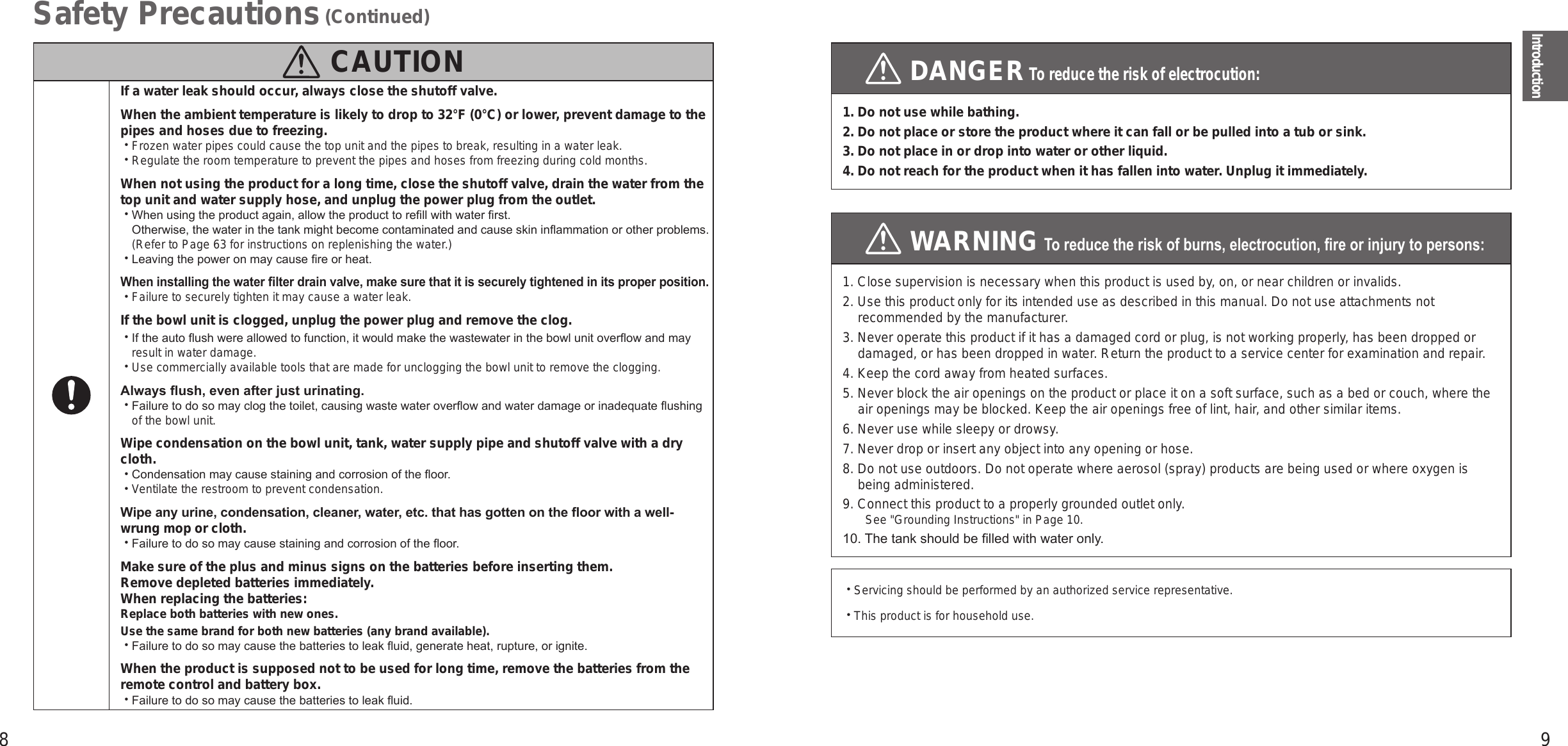 8 9IntroductionSafety Precautions (Continued)  CAUTIONIf a water leak should occur, always close the shutoff valve.When the ambient temperature is likely to drop to 32°F (0°C) or lower, prevent damage to the pipes and hoses due to freezing. • Frozen water pipes could cause the top unit and the pipes to break, resulting in a water leak. • Regulate the room temperature to prevent the pipes and hoses from freezing during cold months.When not using the product for a long time, close the shutoff valve, drain the water from the top unit and water supply hose, and unplug the power plug from the outlet. • When using the product again, allow the product to rell with water rst.  Otherwise, the water in the tank might become contaminated and cause skin inammation or other problems. (Refer to Page 63 for instructions on replenishing the water.) • Leaving the power on may cause re or heat.When installing the water lter drain valve, make sure that it is securely tightened in its proper position. • Failure to securely tighten it may cause a water leak.If the bowl unit is clogged, unplug the power plug and remove the clog. • If the auto ush were allowed to function, it would make the wastewater in the bowl unit overow and may result in water damage. • Use commercially available tools that are made for unclogging the bowl unit to remove the clogging.Always ush, even after just urinating. • Failure to do so may clog the toilet, causing waste water overow and water damage or inadequate ushing of the bowl unit.Wipe condensation on the bowl unit, tank, water supply pipe and shutoff valve with a dry cloth. • Condensation may cause staining and corrosion of the oor. • Ventilate the restroom to prevent condensation.Wipe any urine, condensation, cleaner, water, etc. that has gotten on the oor with a well-wrung mop or cloth. • Failure to do so may cause staining and corrosion of the oor.Make sure of the plus and minus signs on the batteries before inserting them. Remove depleted batteries immediately. When replacing the batteries:Replace both batteries with new ones.Use the same brand for both new batteries (any brand available). • Failure to do so may cause the batteries to leak uid, generate heat, rupture, or ignite.When the product is supposed not to be used for long time, remove the batteries from the remote control and battery box. • Failure to do so may cause the batteries to leak uid. DANGER To reduce the risk of electrocution:1. Do not use while bathing.2. Do not place or store the product where it can fall or be pulled into a tub or sink.3. Do not place in or drop into water or other liquid.4.  Do not reach for the product when it has fallen into water. Unplug it immediately. WARNING To reduce the risk of burns, electrocution, re or injury to persons:1. Close supervision is necessary when this product is used by, on, or near children or invalids.2. Use this product only for its intended use as described in this manual. Do not use attachments not recommended by the manufacturer.3. Never operate this product if it has a damaged cord or plug, is not working properly, has been dropped or damaged, or has been dropped in water. Return the product to a service center for examination and repair.4. Keep the cord away from heated surfaces.5. Never block the air openings on the product or place it on a soft surface, such as a bed or couch, where the air openings may be blocked. Keep the air openings free of lint, hair, and other similar items.6. Never use while sleepy or drowsy.7. Never drop or insert any object into any opening or hose.8. Do not use outdoors. Do not operate where aerosol (spray) products are being used or where oxygen is being administered.9. Connect this product to a properly grounded outlet only.See &quot;Grounding Instructions&quot; in Page 10.10. The tank should be lled with water only. • Servicing should be performed by an authorized service representative. • This product is for household use.