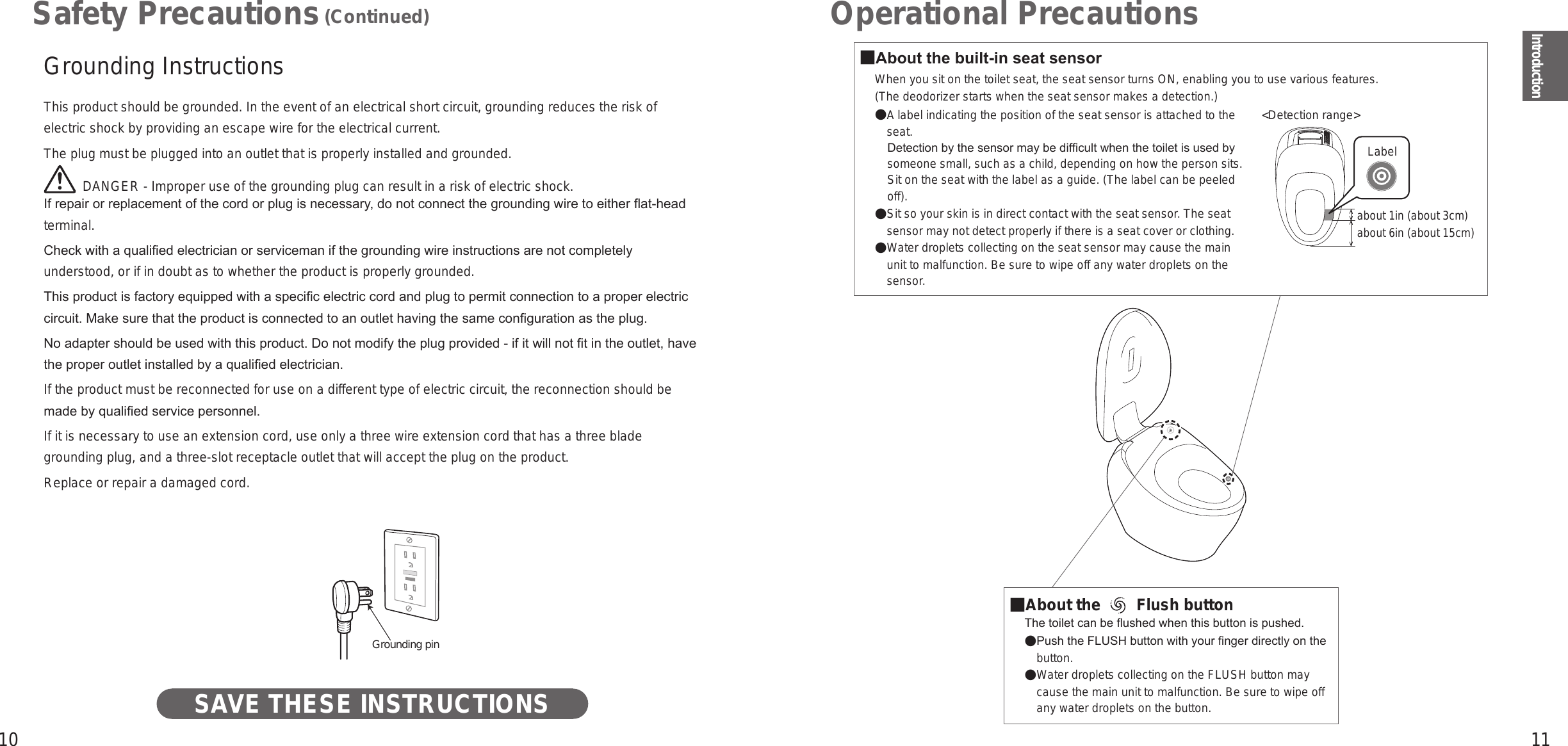 10 11IntroductionOperational Precautions■About the built-in seat sensor When you sit on the toilet seat, the seat sensor turns ON, enabling you to use various features.(The deodorizer starts when the seat sensor makes a detection.)A label indicating the position of the seat sensor is attached to the seat. Detection by the sensor may be difcult when the toilet is used by someone small, such as a child, depending on how the person sits. Sit on the seat with the label as a guide. (The label can be peeled off).  Sit so your skin is in direct contact with the seat sensor. The seat sensor may not detect properly if there is a seat cover or clothing.  Water droplets collecting on the seat sensor may cause the main unit to malfunction. Be sure to wipe off any water droplets on the sensor.■About the   Flush button The toilet can be ushed when this button is pushed.  Push the FLUSH button with your nger directly on the button.  Water droplets collecting on the FLUSH button may cause the main unit to malfunction. Be sure to wipe off any water droplets on the button.about 1in (about 3cm)about 6in (about 15cm)Label&lt;Detection range&gt;Grounding InstructionsThis product should be grounded. In the event of an electrical short circuit, grounding reduces the risk of electric shock by providing an escape wire for the electrical current.The plug must be plugged into an outlet that is properly installed and grounded.  DANGER - Improper use of the grounding plug can result in a risk of electric shock.If repair or replacement of the cord or plug is necessary, do not connect the grounding wire to either at-head terminal.Check with a qualied electrician or serviceman if the grounding wire instructions are not completely understood, or if in doubt as to whether the product is properly grounded.This product is factory equipped with a specic electric cord and plug to permit connection to a proper electric circuit. Make sure that the product is connected to an outlet having the same conguration as the plug.No adapter should be used with this product. Do not modify the plug provided - if it will not t in the outlet, have the proper outlet installed by a qualied electrician.If the product must be reconnected for use on a different type of electric circuit, the reconnection should be made by qualied service personnel.If it is necessary to use an extension cord, use only a three wire extension cord that has a three blade grounding plug, and a three-slot receptacle outlet that will accept the plug on the product.Replace or repair a damaged cord.Grounding pinSAVE THESE INSTRUCTIONSSafety Precautions (Continued)