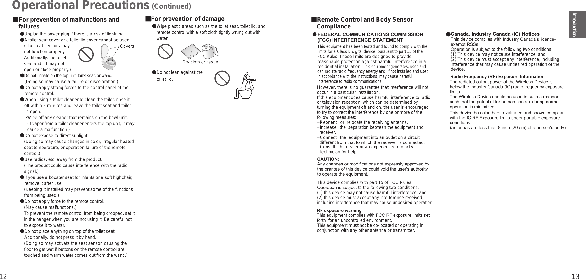 12 13Introduction■For prevention of damage● Wipe plastic areas such as the toilet seat, toilet lid, andremote control with a soft cloth tightly wrung out withwater.Dry cloth or tissue● Do not lean against thetoilet lid.Operational Precautions (Continued)■For prevention of malfunctions andfailures● Unplug the power plug if there is a risk of lightning.● A toilet seat cover or a toilet lid cover cannot be used.(The seat sensors maynot function properly.Additionally, the toiletseat and lid may notopen or close properly.)● Do not urinate on the top unit, toilet seat, or wand.　(Doing so may cause a failure or discoloration.)● Do not apply strong forces to the control panel of theremote control.● When using a toilet cleaner to clean the toilet, rinse itoff within 3 minutes and leave the toilet seat and toiletlid open.• Wipe off any cleaner that remains on the bowl unit.(If vapor from a toilet cleaner enters the top unit, it maycause a malfunction.)● Do not expose to direct sunlight.(Doing so may cause changes in color, irregular heatedseat temperature, or operation failure of the remotecontrol.)●Use radios, etc. away from the product.(The product could cause interference with the radiosignal.)● If you use a booster seat for infants or a soft highchair,remove it after use.(Keeping it installed may prevent some of the functionsfrom being used.)● Do not apply force to the remote control.(May cause malfunctions.)To prevent the remote control from being dropped, set itin the hanger when you are not using it. Be careful notto expose it to water.● Do not place anything on top of the toilet seat.Additionally, do not press it by hand.(Doing so may activate the seat sensor, causing theoor to get wet if buttons on the remote control aretouched and warm water comes out from the wand.)■Remote Control and Body SensorComplianceFEDERAL COMMUNICATIONS COMMISSION(FCC) INTERFERENCE STATEMENTCAUTION: Any changes or modifications not expressly approved by the grantee of this device could void the user&apos;s authority to operate the equipment.RF exposure warningThis equipment complies with FCC RF exposure limitsset forth  for an uncontrolled environment.This equipment must not be co-located or operating in conjunction with any other antenna or transmitter.CoversComplies withIMDA StandardsDA123456※Complies withIMDA StandardsDA123456※This telecommunication equipment is in compliance with NTC requirements.ICTTOTOABCDEABCD12345678 ABCD12345678RXT9000-8401EXXXXX/SDPPI/YYYY    ZZZZXXXXX/SDPPI/YYYYTRAREGISTERED No:nnnnnnnDEALER No:xxxxxxxTRAREGISTERED No:nnnnnnnDEALER No:xxxxxxxRadio Frequency (RF) Exposure InformationThe radiated output power of the Wireless Device is below the Industry Canada (IC) radio frequency exposure limits. The Wireless Device should be used in such a manner such that the potential for human contact during normal operation is minimized. This device has also been evaluated and shown compliant with the IC RF Exposure limits under portable exposure conditions. (antennas are less than 8 inch (20 cm) of a person&apos;s body).This equipment has been tested and found to comply with thelimits for a Class B digital device, pursuant to part 15 of theFCC Rules. These limits are designed to providereasonable protection against harmful interference in aresidential installation. This equipment generates, uses andcan radiate radio frequency energy and, if not installed and usedin accordance with the instructions, may cause harmfulinterference to radio communications.However, there is no guarantee that interference will notoccur in a particular installation.If this equipment does cause harmful interference to radioor television reception, which can be determined byturning the equipment off and on, the user is encouragedto try to correct the interference by one or more of thefollowing measures:− Reorient  or  relocate the receiving antenna.− Increase  the  separation between the equipment and  receiver.− Connect  the  equipment into an outlet on a circuit   different from that to which the receiver is connected.− Consult  the dealer or an experienced radio/TV   technician for help.This device complies with part 15 of FCC Rules.Operation is subject to the following two conditions:(1) this device may not cause harmful interference, and(2) this device must accept any interference received, including interference that may cause undesired operation.Canada, Industry Canada (IC) NoticesThis device complies with Industry Canada’s licence-exempt RSSs.Operation is subject to the following two conditions:(1) This device may not cause interference; and(2) This device must accept any interference, including interference that may cause undesired operation of the device.●●