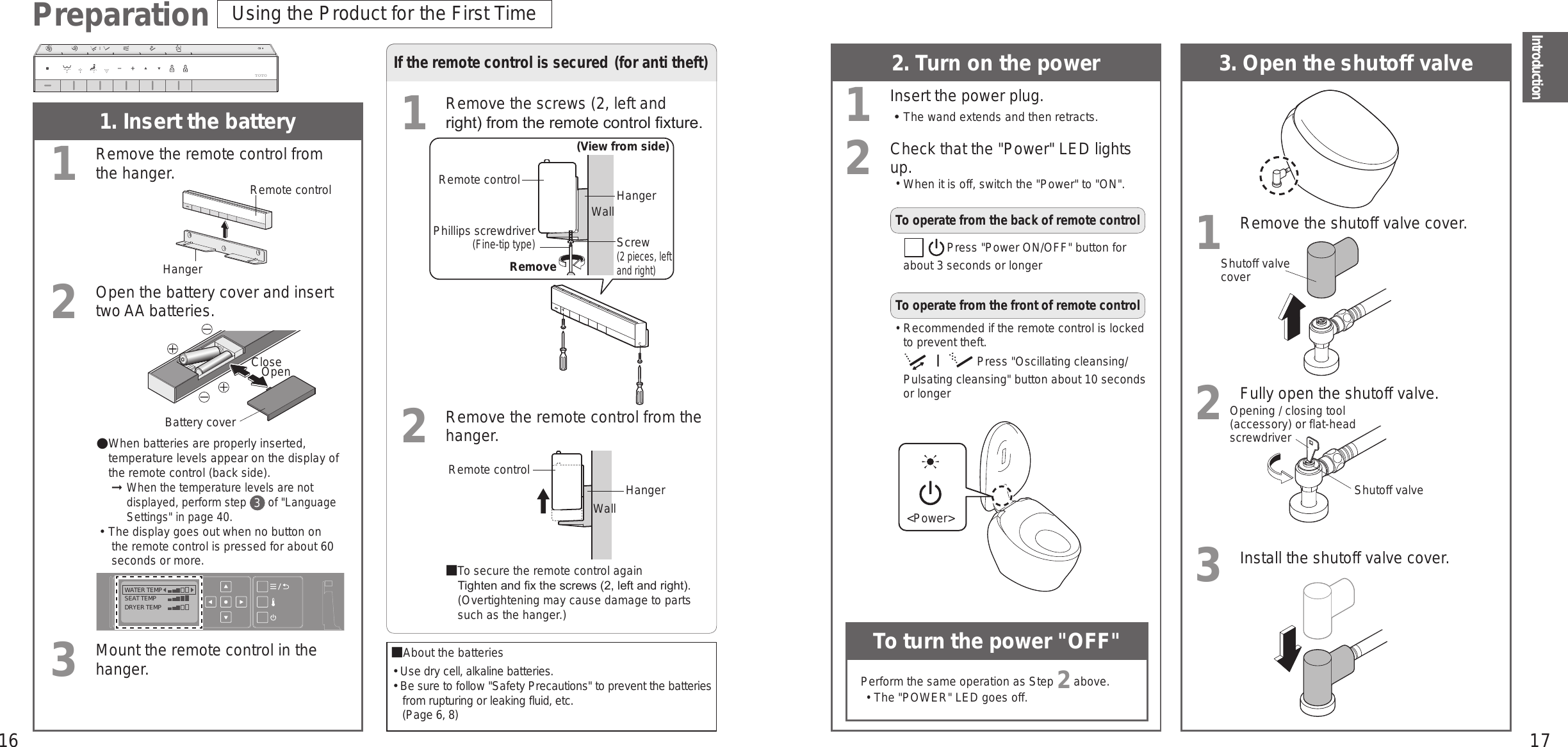 16 17IntroductionPreparation1. Insert the battery1Remove the remote control from the hanger.2Open the battery cover and insert two AA batteries.WATER TEMPSEAT TEMPDRYER TEMP When batteries are properly inserted, temperature levels appear on the display of the remote control (back side). ➞ When the temperature levels are not displayed, perform step 3 of &quot;Language Settings&quot; in page 40.󱛡The display goes out when no button on the remote control is pressed for about 60 seconds or more.3Mount the remote control in the hanger.If the remote control is secured (for anti theft)1Remove the screws (2, left and right) from the remote control xture.(View from side)Remote controlWallHangerPhillips screwdriver(Fine-tip type)Screw(2 pieces, left and right)Remove2Remove the remote control from the hanger.■ To secure the remote control again Tighten and x the screws (2, left and right). (Overtightening may cause damage to parts such as the hanger.)2. Turn on the power1Insert the power plug.󱛡The wand extends and then retracts.2Check that the &quot;Power&quot; LED lights up. •When it is off, switch the &quot;Power&quot; to &quot;ON&quot;.To operate from the back of remote controlPress &quot;Power ON/OFF&quot; button for about 3 seconds or longerTo operate from the front of remote control• Recommended if the remote control is locked to prevent theft. Press &quot;Oscillating cleansing/Pulsating cleansing&quot; button about 10 seconds or longer3. Open the shutoff valve1Remove the shutoff valve cover.2Fully open the shutoff valve.3Install the shutoff valve cover.Opening / closing tool (accessory) or flat-head screwdriverShutoff valve coverShutoff valveUsing the Product for the First TimeAbout the batteries󱛡Use dry cell, alkaline batteries.󱛡Be sure to follow &quot;Safety Precautions&quot; to prevent the batteries from rupturing or leaking fluid, etc. (Page 6, 8)To turn the power &quot;OFF&quot;Perform the same operation as Step 2 above. •The &quot;POWER&quot; LED goes off.HangerRemote controlRemote controlHangerWall &lt;Power&gt;Battery coverCloseOpen