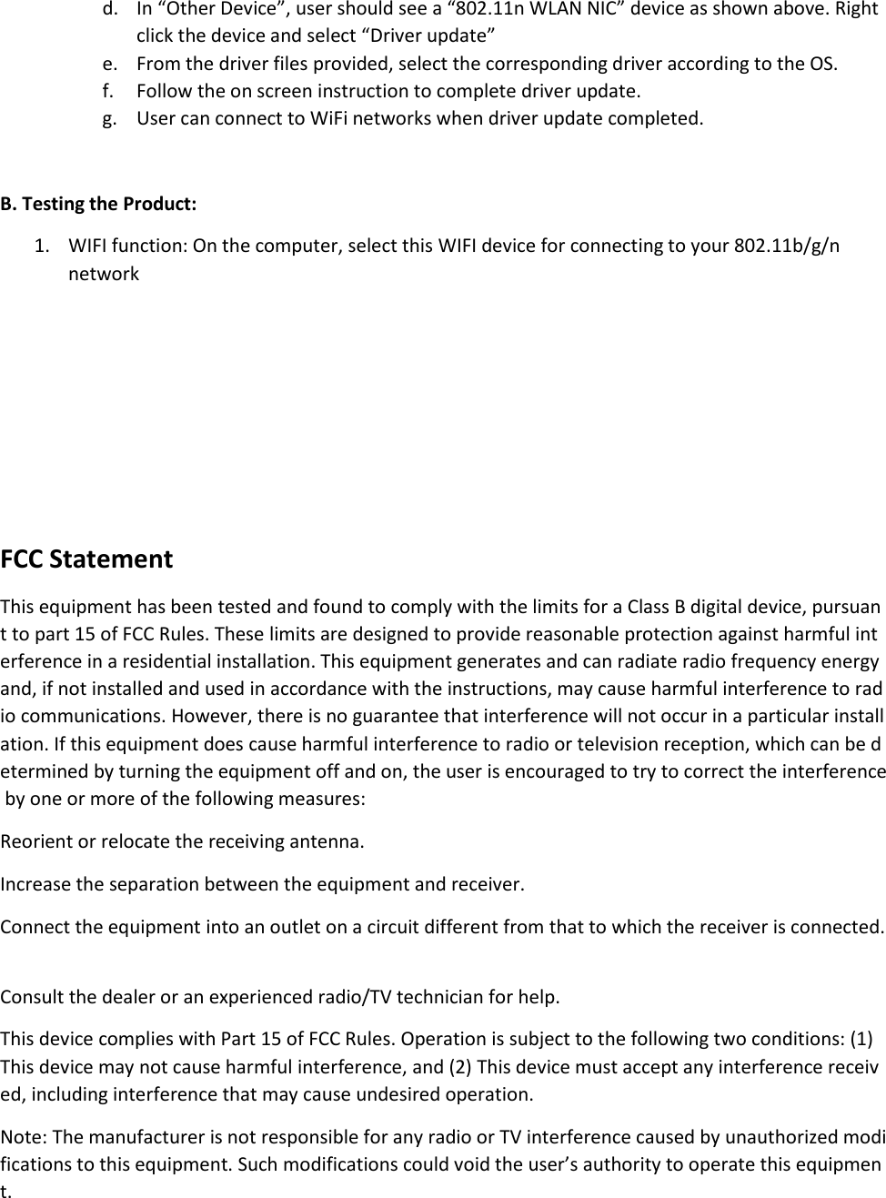 d. In “Other Device”, user should see a “802.11n WLAN NIC” device as shown above. Right click the device and select “Driver update” e. From the driver files provided, select the corresponding driver according to the OS. f. Follow the on screen instruction to complete driver update. g. User can connect to WiFi networks when driver update completed.  B. Testing the Product: 1. WIFI function: On the computer, select this WIFI device for connecting to your 802.11b/g/n network    FCC Statement This equipment has been tested and found to comply with the limits for a Class B digital device, pursuant to part 15 of FCC Rules. These limits are designed to provide reasonable protection against harmful interference in a residential installation. This equipment generates and can radiate radio frequency energy and, if not installed and used in accordance with the instructions, may cause harmful interference to radio communications. However, there is no guarantee that interference will not occur in a particular installation. If this equipment does cause harmful interference to radio or television reception, which can be determined by turning the equipment off and on, the user is encouraged to try to correct the interference by one or more of the following measures:  Reorient or relocate the receiving antenna.   Increase the separation between the equipment and receiver.    Connect the equipment into an outlet on a circuit different from that to which the receiver is connected.   Consult the dealer or an experienced radio/TV technician for help.   This device complies with Part 15 of FCC Rules. Operation is subject to the following two conditions: (1) This device may not cause harmful interference, and (2) This device must accept any interference received, including interference that may cause undesired operation.   Note: The manufacturer is not responsible for any radio or TV interference caused by unauthorized modifications to this equipment. Such modifications could void the user’s authority to operate this equipment.   