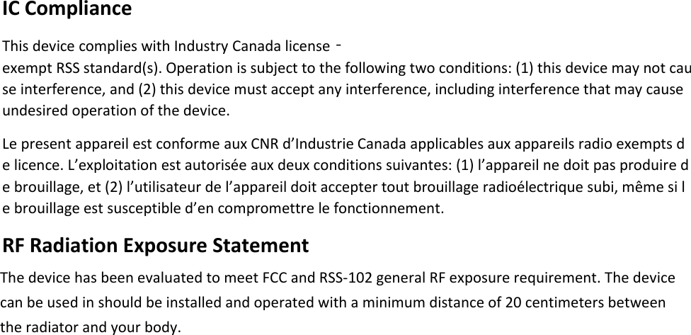 IC Compliance This device complies with Industry Canada license‐exempt RSS standard(s). Operation is subject to the following two conditions: (1) this device may not cause interference, and (2) this device must accept any interference, including interference that may cause undesired operation of the device.  Le present appareil est conforme aux CNR d’Industrie Canada applicables aux appareils radio exempts de licence. L’exploitation est autorisée aux deux conditions suivantes: (1) l’appareil ne doit pas produire de brouillage, et (2) l’utilisateur de l’appareil doit accepter tout brouillage radioélectrique subi, même si le brouillage est susceptible d’en compromettre le fonctionnement.  RF Radiation Exposure Statement   The device has been evaluated to meet FCC and RSS-102 general RF exposure requirement. The device can be used in should be installed and operated with a minimum distance of 20 centimeters between the radiator and your body.