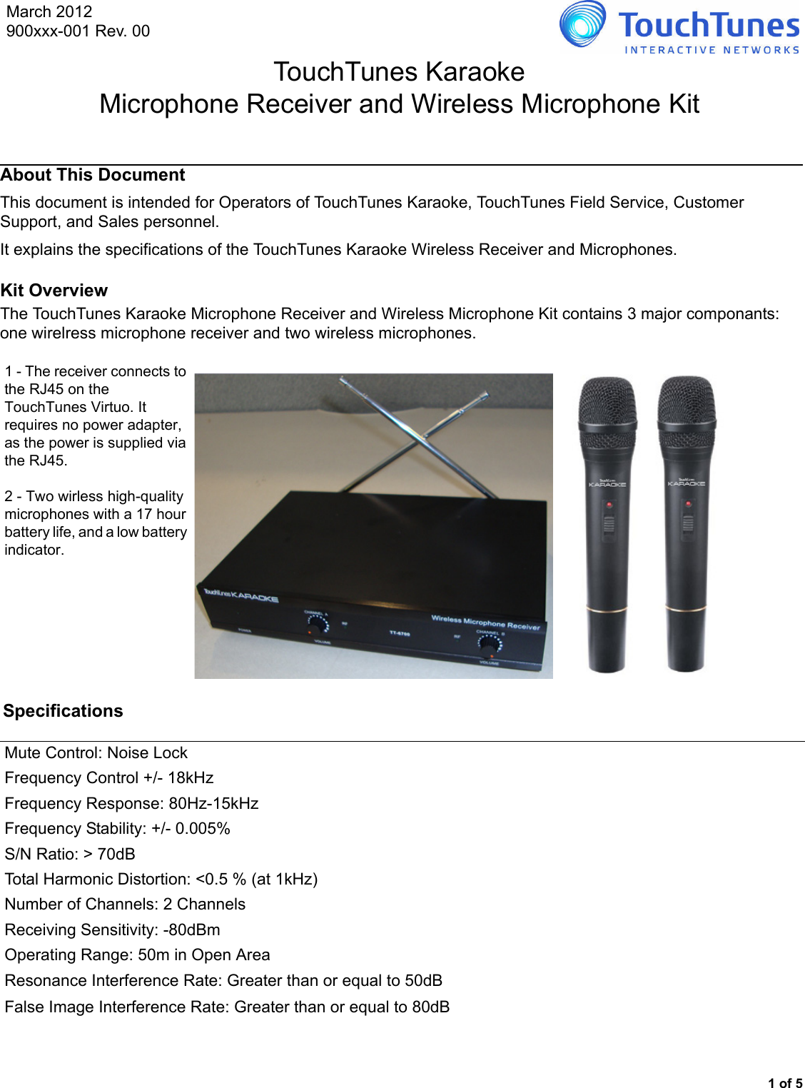 1 of 5About This DocumentThis document is intended for Operators of TouchTunes Karaoke, TouchTunes Field Service, Customer Support, and Sales personnel. It explains the specifications of the TouchTunes Karaoke Wireless Receiver and Microphones.Kit OverviewThe TouchTunes Karaoke Microphone Receiver and Wireless Microphone Kit contains 3 major componants: one wirelress microphone receiver and two wireless microphones.Specifications1 - The receiver connects to the RJ45 on the TouchTunes Virtuo. It requires no power adapter, as the power is supplied via the RJ45.2 - Two wirless high-quality microphones with a 17 hour battery life, and a low battery indicator.Mute Control: Noise LockFrequency Control +/- 18kHzFrequency Response: 80Hz-15kHzFrequency Stability: +/- 0.005%S/N Ratio: &gt; 70dBTotal Harmonic Distortion: &lt;0.5 % (at 1kHz)Number of Channels: 2 ChannelsReceiving Sensitivity: -80dBmOperating Range: 50m in Open AreaResonance Interference Rate: Greater than or equal to 50dBFalse Image Interference Rate: Greater than or equal to 80dBTouchTunes KaraokeMicrophone Receiver and Wireless Microphone KitMarch 2012900xxx-001 Rev. 00