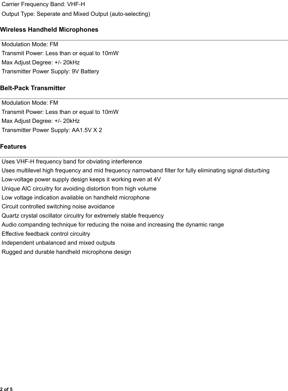 2 of 5Wireless Handheld MicrophonesBelt-Pack TransmitterFeaturesCarrier Frequency Band: VHF-HOutput Type: Seperate and Mixed Output (auto-selecting)Modulation Mode: FMTransmit Power: Less than or equal to 10mWMax Adjust Degree: +/- 20kHzTransmitter Power Supply: 9V BatteryModulation Mode: FMTransmit Power: Less than or equal to 10mWMax Adjust Degree: +/- 20kHzTransmitter Power Supply: AA1.5V X 2Uses VHF-H frequency band for obviating interferenceUses multilevel high frequency and mid frequency narrowband filter for fully eliminating signal disturbingLow-voltage power supply design keeps it working even at 4VUnique AlC circuitry for avoiding distortion from high volumeLow voltage indication available on handheld microphoneCircuit controlled switching noise avoidanceQuartz crystal oscillator circuitry for extremely stable frequencyAudio companding technique for reducing the noise and increasing the dynamic rangeEffective feedback control circuitryIndependent unbalanced and mixed outputsRugged and durable handheld microphone design