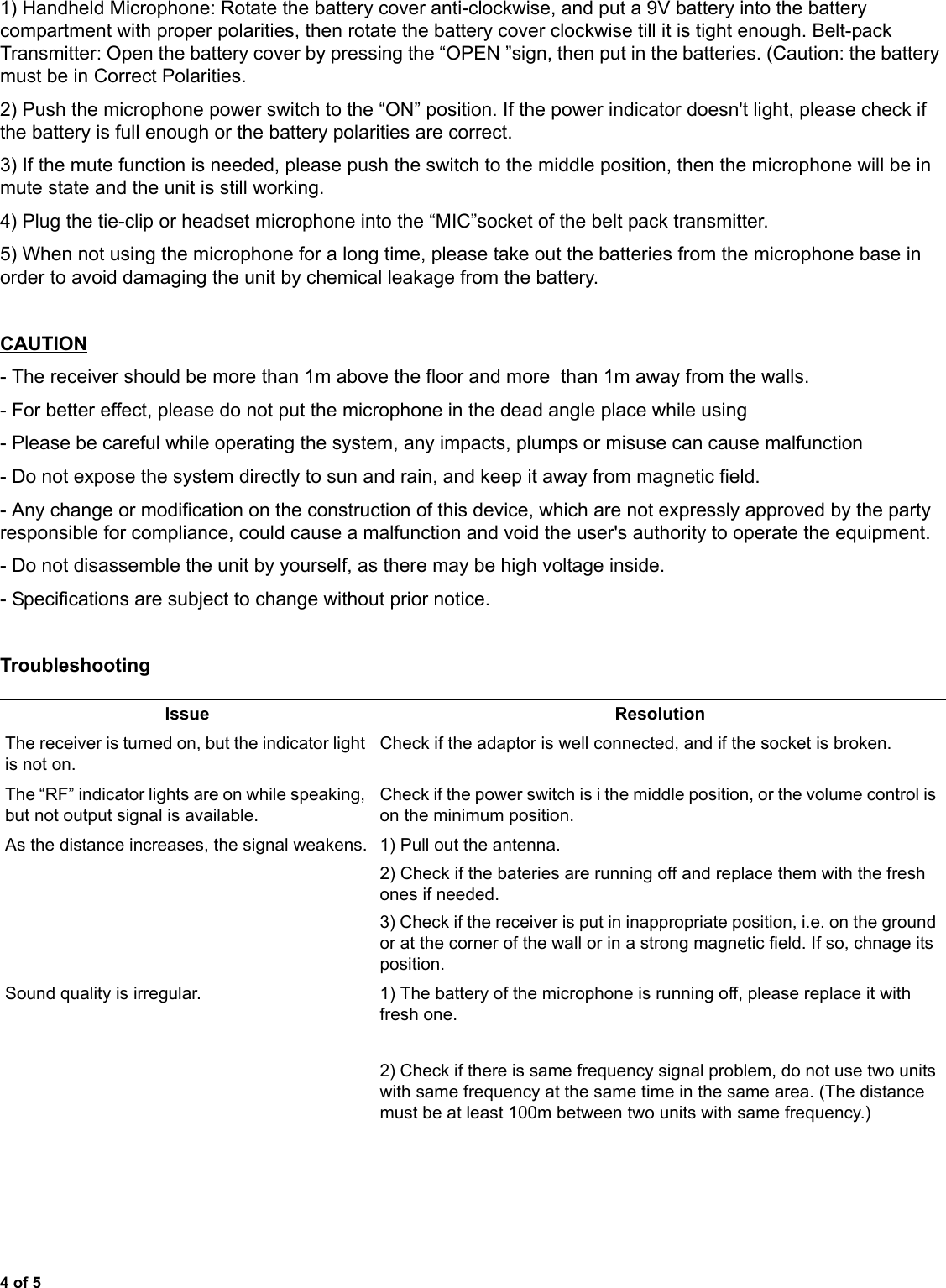 4 of 51) Handheld Microphone: Rotate the battery cover anti-clockwise, and put a 9V battery into the battery compartment with proper polarities, then rotate the battery cover clockwise till it is tight enough. Belt-pack Transmitter: Open the battery cover by pressing the “OPEN ”sign, then put in the batteries. (Caution: the battery must be in Correct Polarities.2) Push the microphone power switch to the “ON” position. If the power indicator doesn&apos;t light, please check if the battery is full enough or the battery polarities are correct.3) If the mute function is needed, please push the switch to the middle position, then the microphone will be in mute state and the unit is still working.4) Plug the tie-clip or headset microphone into the “MIC”socket of the belt pack transmitter.5) When not using the microphone for a long time, please take out the batteries from the microphone base in order to avoid damaging the unit by chemical leakage from the battery.CAUTION- The receiver should be more than 1m above the floor and more  than 1m away from the walls.- For better effect, please do not put the microphone in the dead angle place while using- Please be careful while operating the system, any impacts, plumps or misuse can cause malfunction- Do not expose the system directly to sun and rain, and keep it away from magnetic field.- Any change or modification on the construction of this device, which are not expressly approved by the party responsible for compliance, could cause a malfunction and void the user&apos;s authority to operate the equipment.- Do not disassemble the unit by yourself, as there may be high voltage inside.- Specifications are subject to change without prior notice.TroubleshootingIssue ResolutionThe receiver is turned on, but the indicator light is not on.Check if the adaptor is well connected, and if the socket is broken.The “RF” indicator lights are on while speaking, but not output signal is available.Check if the power switch is i the middle position, or the volume control is on the minimum position.As the distance increases, the signal weakens. 1) Pull out the antenna.2) Check if the bateries are running off and replace them with the fresh ones if needed.3) Check if the receiver is put in inappropriate position, i.e. on the ground or at the corner of the wall or in a strong magnetic field. If so, chnage its position.Sound quality is irregular. 1) The battery of the microphone is running off, please replace it with fresh one.2) Check if there is same frequency signal problem, do not use two units with same frequency at the same time in the same area. (The distance must be at least 100m between two units with same frequency.)