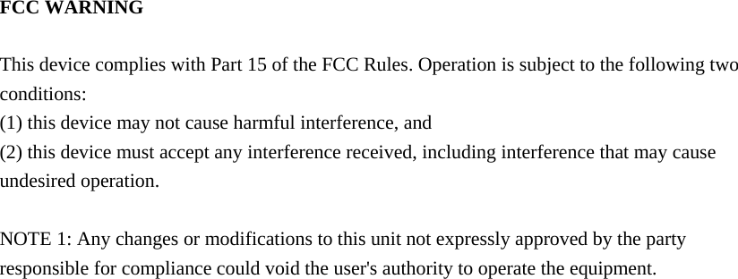 FCC WARNING  This device complies with Part 15 of the FCC Rules. Operation is subject to the following two conditions: (1) this device may not cause harmful interference, and (2) this device must accept any interference received, including interference that may cause undesired operation.  NOTE 1: Any changes or modifications to this unit not expressly approved by the party responsible for compliance could void the user&apos;s authority to operate the equipment.     