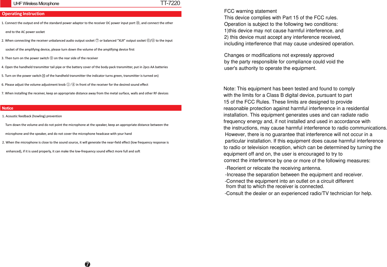 7UHF Wireless MicrophoneOperating InstructionNotice1 Connect the output end of the standard power adaptor to the receiver DC power input port ⑩, and connect the other      end to the AC power socket2. When connecting the receiver unbalanced audio output socket ⑦ or balanced “XLR” output socket ⑥ ⑧ to the input      socket of the amplifying device, please turn down the volume of the amplifying device first3. Then turn on the power switch ⑨on the rear side of the receiver4. Open the handheld transmitter tail pipe or the battery cover of the body-pack transmitter, put in 2pcs AA batteries5. Turn on the power switch      of the handheld transmitter the indicator turns green, transmitter is turned on) 6. Please adjust the volume adjustment knob ①/④ in front of the receiver for the desired sound effect7. When installing the receiver, keep an appropriate distance away from the metal surface, walls and other RF devices. /     1. Acoustic feedback (howling) prevention    Turn down the volume and do not point the microphone at the speaker, keep an appropriate distance between the     microphone and the speaker, and do not cover the microphone headcase with your hand2. When the microphone is close to the sound source, it will generate the near-field effect (low frequency response is      enhanced), if it is used properly, it can make the low-frequency sound effect more full and soft14TT-7220FCC warning statementThis device complies with Part 15 of the FCC rules. Operation is subject to the following two conditions: 1)this device may not cause harmful interference, and 2) this device must accept any interference received,including interference that may cause undesired operation.Changes or modifications not expressly approved by the party responsible for compliance could void theuser&apos;s authority to operate the equipment.Note: This equipment has been tested and found to comply with the limits for a Class B digital device, pursuant to part 15 of the FCC Rules. These limits are designed to provide reasonable protection against harmful interference in a residential installation. This equipment generates uses and can radiate radio frequency energy and, if not installed and used in accordance with the instructions, may cause harmful interference to radio communications. However, there is no guarantee that interference will not occur in a particular installation. If this equipment does cause harmful interference to radio or television reception, which can be determined by turning the equipment off and on, the user is encouraged to try toby one or more of the following measures:-Reorient or relocate the receiving antenna.-Increase the separation between the equipment and receiver.-Connect the equipment into an outlet on a circuit different -Consult the dealer or an experienced radio/TV technician for help.from that to which the receiver is connected.correct the interference 