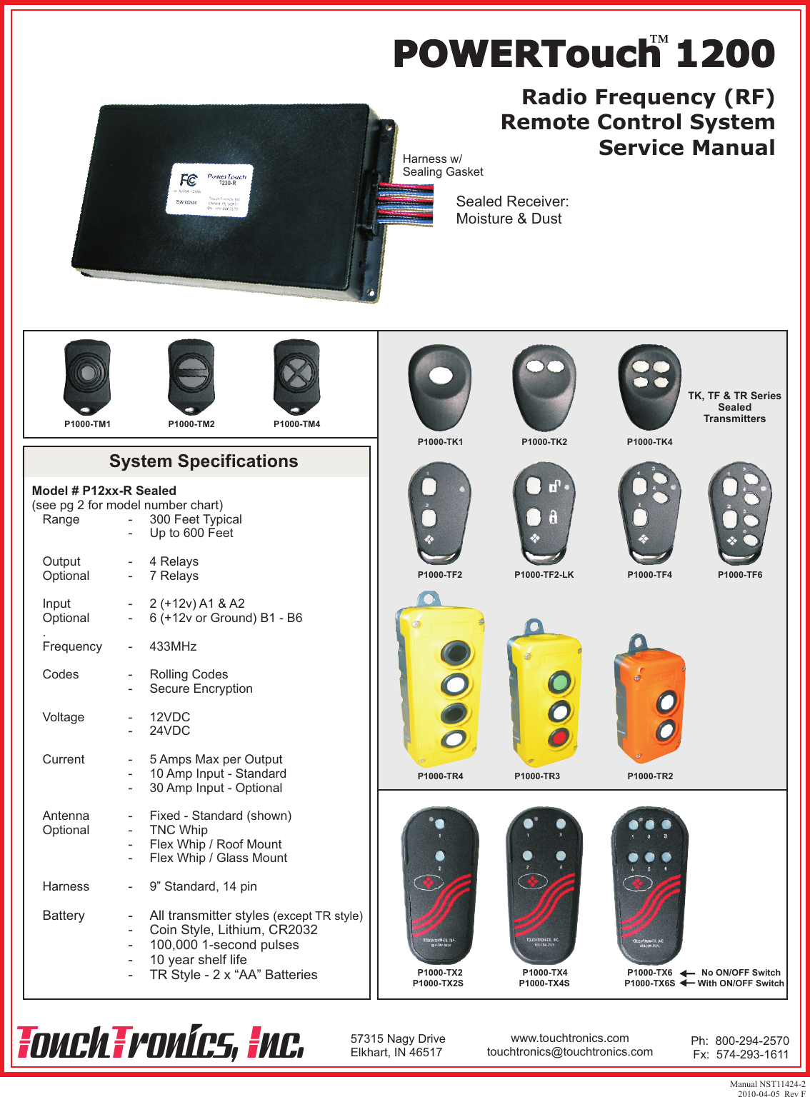 Radio Frequency (RF)Remote Control SystemService ManualPOWERTouch 1200Manual NST11424-22010-04-05  Rev F57315 Nagy DriveElkhart, IN 46517T T Iouch ronics,  nc. Ph:  800-294-2570Fx:  574-293-1611www.touchtronics.comtouchtronics@touchtronics.com1230-RHarness w/Sealing GasketSealed Receiver:Moisture &amp; DustModel # P12xx-R Sealed(see pg 2 for model number chart)   Range              -     300 Feet Typical                           -     Up to 600 Feet      Output             -     4 Relays   Optional           -     7 Relays      Input                -     2 (+12v) A1 &amp; A2   Optional           -     6 (+12v or Ground) B1 - B6   .   Frequency       -     433MHz   Codes              -     Rolling Codes                           -     Secure Encryption   Voltage            -     12VDC                           -     24VDC      Current            -     5 Amps Max per Output                           -     10 Amp Input - Standard                           -     30 Amp Input - Optional      Antenna           -     Fixed - Standard (shown)   Optional           -     TNC Whip                           -     Flex Whip / Roof Mount                           -     Flex Whip / Glass Mount      Harness           -     9” Standard, 14 pin   Battery            -     All transmitter styles (except TR style)                          -     Coin Style, Lithium, CR2032                          -     100,000 1-second pulses                          -     10 year shelf life                          -     TR Style - 2 x “AA” BatteriesSystem SpecificationsP1000-TM1 P1000-TM2 P1000-TM4P1000-TK1 P1000-TK2 P1000-TK4P1000-TF2 P1000-TF2-LK P1000-TF4P1000-TX2 P1000-TX4 P1000-TX6P1000-TX2S P1000-TX4S P1000-TX6SNo ON/OFF SwitchWith ON/OFF SwitchP1000-TF6TK, TF &amp; TR SeriesSealedTransmittersP1000-TR4 P1000-TR3 P1000-TR2