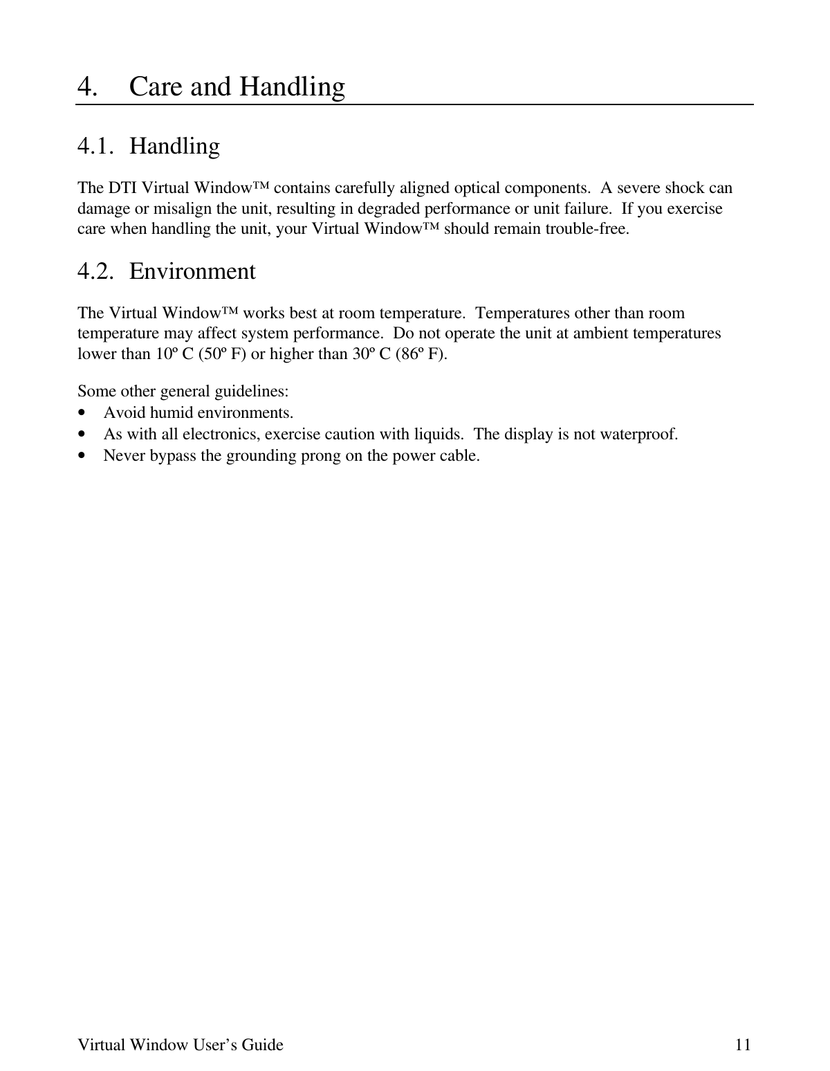 Virtual Window User’s Guide 114. Care and Handling4.1. HandlingThe DTI Virtual Window™ contains carefully aligned optical components.  A severe shock candamage or misalign the unit, resulting in degraded performance or unit failure.  If you exercisecare when handling the unit, your Virtual Window™ should remain trouble-free.4.2. EnvironmentThe Virtual Window™ works best at room temperature.  Temperatures other than roomtemperature may affect system performance.  Do not operate the unit at ambient temperatureslower than 10º C (50º F) or higher than 30º C (86º F).Some other general guidelines:• Avoid humid environments.• As with all electronics, exercise caution with liquids.  The display is not waterproof.• Never bypass the grounding prong on the power cable.