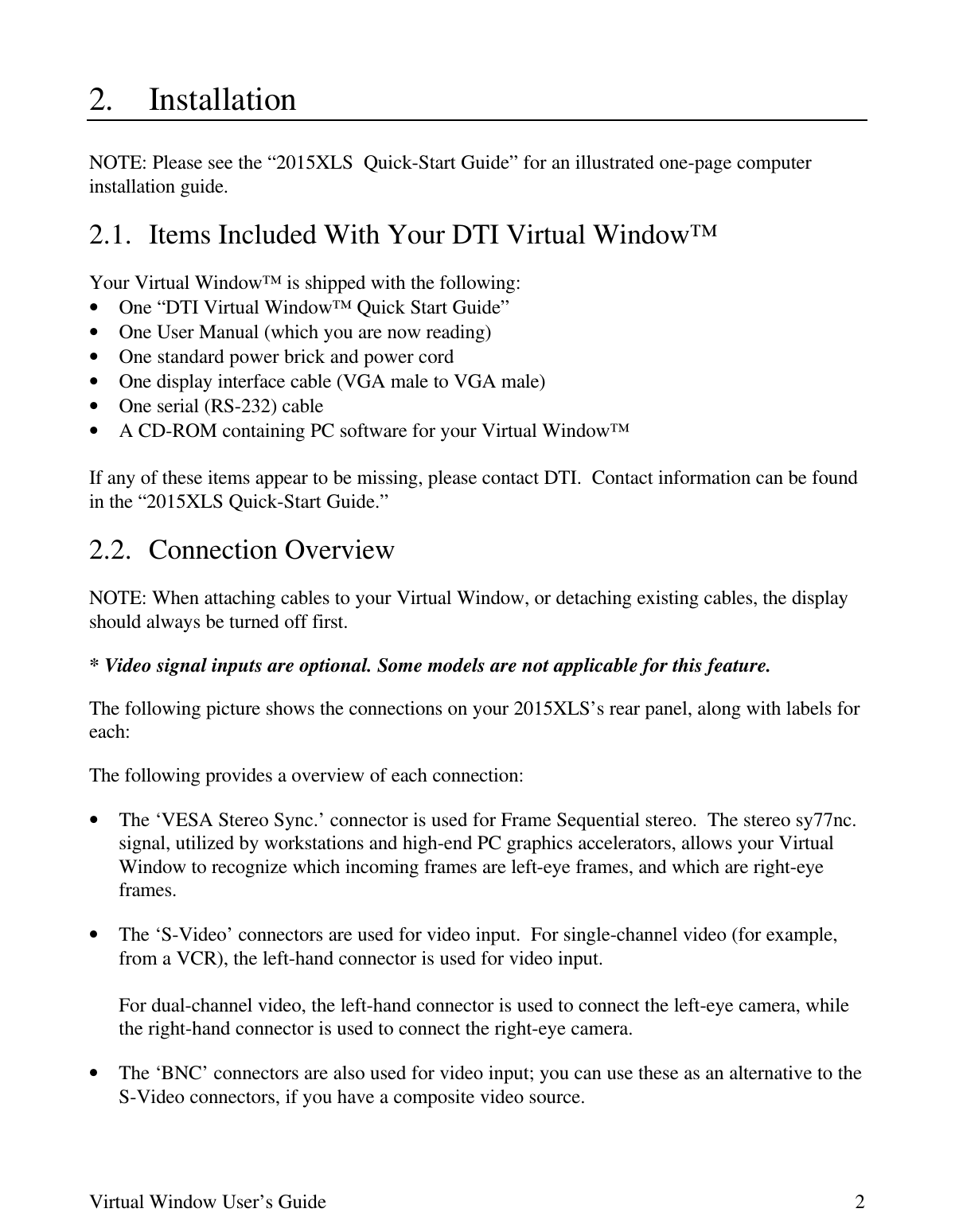 Virtual Window User’s Guide 22. InstallationNOTE: Please see the “2015XLS  Quick-Start Guide” for an illustrated one-page computerinstallation guide.2.1. Items Included With Your DTI Virtual Window™Your Virtual Window™ is shipped with the following:• One “DTI Virtual Window™ Quick Start Guide”• One User Manual (which you are now reading)• One standard power brick and power cord• One display interface cable (VGA male to VGA male)• One serial (RS-232) cable• A CD-ROM containing PC software for your Virtual Window™If any of these items appear to be missing, please contact DTI.  Contact information can be foundin the “2015XLS Quick-Start Guide.”2.2. Connection OverviewNOTE: When attaching cables to your Virtual Window, or detaching existing cables, the displayshould always be turned off first.* Video signal inputs are optional. Some models are not applicable for this feature.The following picture shows the connections on your 2015XLS’s rear panel, along with labels foreach:The following provides a overview of each connection:• The ‘VESA Stereo Sync.’ connector is used for Frame Sequential stereo.  The stereo sy77nc.signal, utilized by workstations and high-end PC graphics accelerators, allows your VirtualWindow to recognize which incoming frames are left-eye frames, and which are right-eyeframes.• The ‘S-Video’ connectors are used for video input.  For single-channel video (for example,from a VCR), the left-hand connector is used for video input.For dual-channel video, the left-hand connector is used to connect the left-eye camera, whilethe right-hand connector is used to connect the right-eye camera.• The ‘BNC’ connectors are also used for video input; you can use these as an alternative to theS-Video connectors, if you have a composite video source.