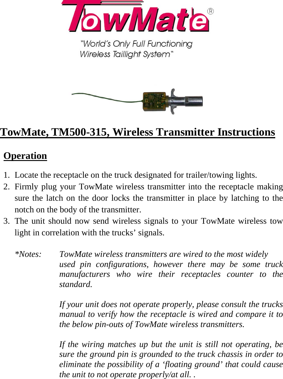     TowMate, TM500-315, Wireless Transmitter Instructions  Operation  1. Locate the receptacle on the truck designated for trailer/towing lights. 2. Firmly plug your TowMate wireless transmitter into the receptacle making sure the latch on the door locks the transmitter in place by latching to the notch on the body of the transmitter. 3. The unit should now send wireless signals to your TowMate wireless tow light in correlation with the trucks’ signals.  *Notes:   TowMate wireless transmitters are wired to the most widely  used pin configurations, however there may be some truck manufacturers who wire their receptacles counter to the standard.   If your unit does not operate properly, please consult the trucks manual to verify how the receptacle is wired and compare it to the below pin-outs of TowMate wireless transmitters.   If the wiring matches up but the unit is still not operating, be sure the ground pin is grounded to the truck chassis in order to eliminate the possibility of a ‘floating ground’ that could cause the unit to not operate properly/at all. .   