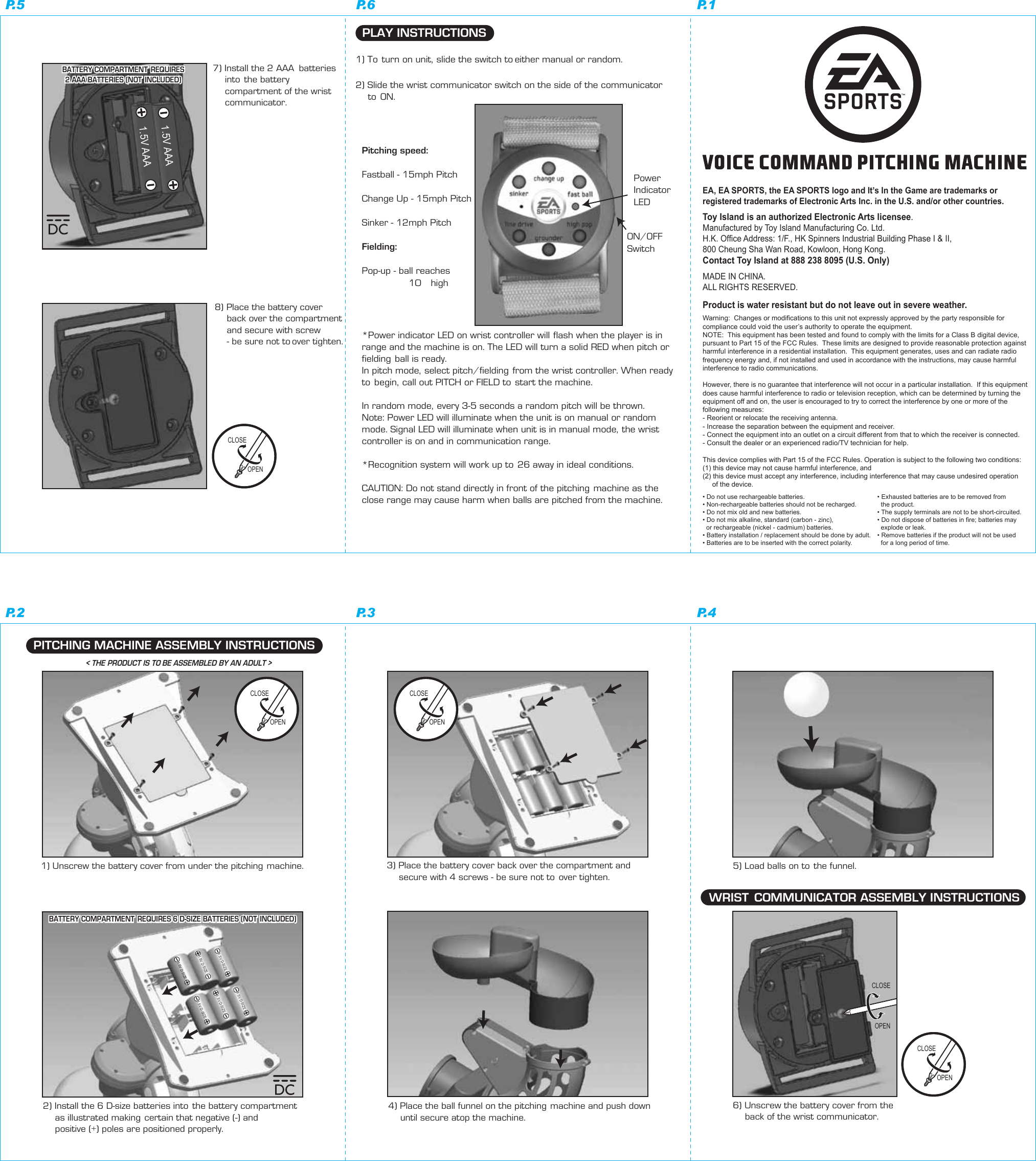 Warning:  Changes or modifications to this unit not expressly approved by the party responsible forcompliance could void the user’s authority to operate the equipment.NOTE:  This equipment has been tested and found to comply with the limits for a Class B digital device,pursuant to Part 15 of the FCC Rules.  These limits are designed to provide reasonable protection against harmful interference in a residential installation.  This equipment generates, uses and can radiate radio frequency energy and, if not installed and used in accordance with the instructions, may cause harmful interference to radio communications.However, there is no guarantee that interference will not occur in a particular installation.  If this equipment does cause harmful interference to radio or television reception, which can be determined by turning the equipment off and on, the user is encouraged to try to correct the interference by one or more of the following measures:- Reorient or relocate the receiving antenna.- Increase the separation between the equipment and receiver.- Connect the equipment into an outlet on a circuit different from that to which the receiver is connected.- Consult the dealer or an experienced radio/TV technician for help.This device complies with Part 15 of the FCC Rules. Operation is subject to the following two conditions:(1) this device may not cause harmful interference, and(2) this device must accept any interference, including interference that may cause undesired operation      of the device.   1) Unscrew the battery cover from under the pitching machine.2) Install the 6 D-size batteries into  the battery compartment    as illustrated making certain that negative (-) and     positive (+) poles are positioned properly.PITCHING MACHINE ASSEMBLY INSTRUCTIONS3) Place the battery cover back over the compartment and     secure with 4 screws - be sure not to  over tighten. 4) Place the ball funnel on the pitching machine and push down     until secure atop the machine.6) Unscrew the battery cover from the     back of the wrist communicator. WRIST  COMMUNICATOR ASSEMBLY INSTRUCTIONS5) Load balls on to  the funnel.7) Install the 2 AAA  batteries     into  the battery    compartment of the wrist     communicator.8) Place the battery cover     back over the compartment     and secure with screw    - be sure not to over tighten. PLAY INSTRUCTIONS1) To  turn on unit,  slide the switch to either manual or random.2) Slide the wrist communicator switch on the side of the communicator     to  ON.Pitching speed:Fastball - 15mph PitchChange Up - 15mph PitchSinker - 12mph PitchFielding:Pop-up - ball reaches                10’ highON/OFFSwitchPowerIndicatorLED*Power indicator LED on wrist controller will  flash when the player is inrange and the machine is on. The LED will turn a solid RED when pitch orfielding ball is ready.In pitch mode,  select pitch/fielding  from the wrist controller. When ready to  begin,  call out PITCH or FIELD to  start the machine.In random mode,  every 3-5 seconds a random pitch will be thrown.Note: Power LED will illuminate when the unit is on manual or random mode. Signal LED will illuminate when unit is in manual mode,  the wrist controller is on and in communication range.*Recognition system will work up to  26 away in ideal conditions.CAUTION: Do  not stand directly in front of the pitching machine as the close range may cause harm when balls are pitched from the machine. EA, EA SPORTS, the EA SPORTS logo and It’s In the Game are trademarks or registered trademarks of Electronic Arts Inc. in the U.S. and/or other countries.Toy Island is an authorized Electronic Arts licensee.Manufactured by Toy Island Manufacturing Co. Ltd.H.K. Office Address: 1/F., HK Spinners Industrial Building Phase I &amp; II, 800 Cheung Sha Wan Road, Kowloon, Hong Kong.Contact Toy Island at 888 238 8095 (U.S. Only)MADE IN CHINA. ALL RIGHTS RESERVED.• Do not use rechargeable batteries.• Non-rechargeable batteries should not be recharged.• Do not mix old and new batteries.• Do not mix alkaline, standard (carbon - zinc),   or rechargeable (nickel - cadmium) batteries.• Battery installation / replacement should be done by adult.• Batteries are to be inserted with the correct polarity.Product is water resistant but do not leave out in severe weather.• Exhausted batteries are to be removed from   the product.• The supply terminals are not to be short-circuited.• Do not dispose of batteries in fire; batteries may   explode or leak.• Remove batteries if the product will not be used   for a long period of time.&lt; THE PRODUCT IS TO BE ASSEMBLED BY AN ADULT &gt;1.5V D-SIZE1.5V D-SIZE 1.5V D-SIZE1.5V D-SIZE1.5V D-SIZE 1.5V D-SIZEOPENCLOSE OPENCLOSE OPENCLOSE OPENCLOSE BATTERY COMPARTMENT  REQUIRES 6 D-SIZE BATTERIES (NOT  INCLUDED)BATTERY COMPARTMENT  REQUIRES 6 D-SIZE BATTERIES (NOT  INCLUDED)1.5V AAA1.5V AAABATTERY COMPARTMENT  REQUIRES2 AAA BATTERIES (NOT  INCLUDED)BATTERY COMPARTMENT  REQUIRES2 AAA BATTERIES (NOT  INCLUDED)OPENCLOSE P.6 P.1P.5P.3 P.4P.2