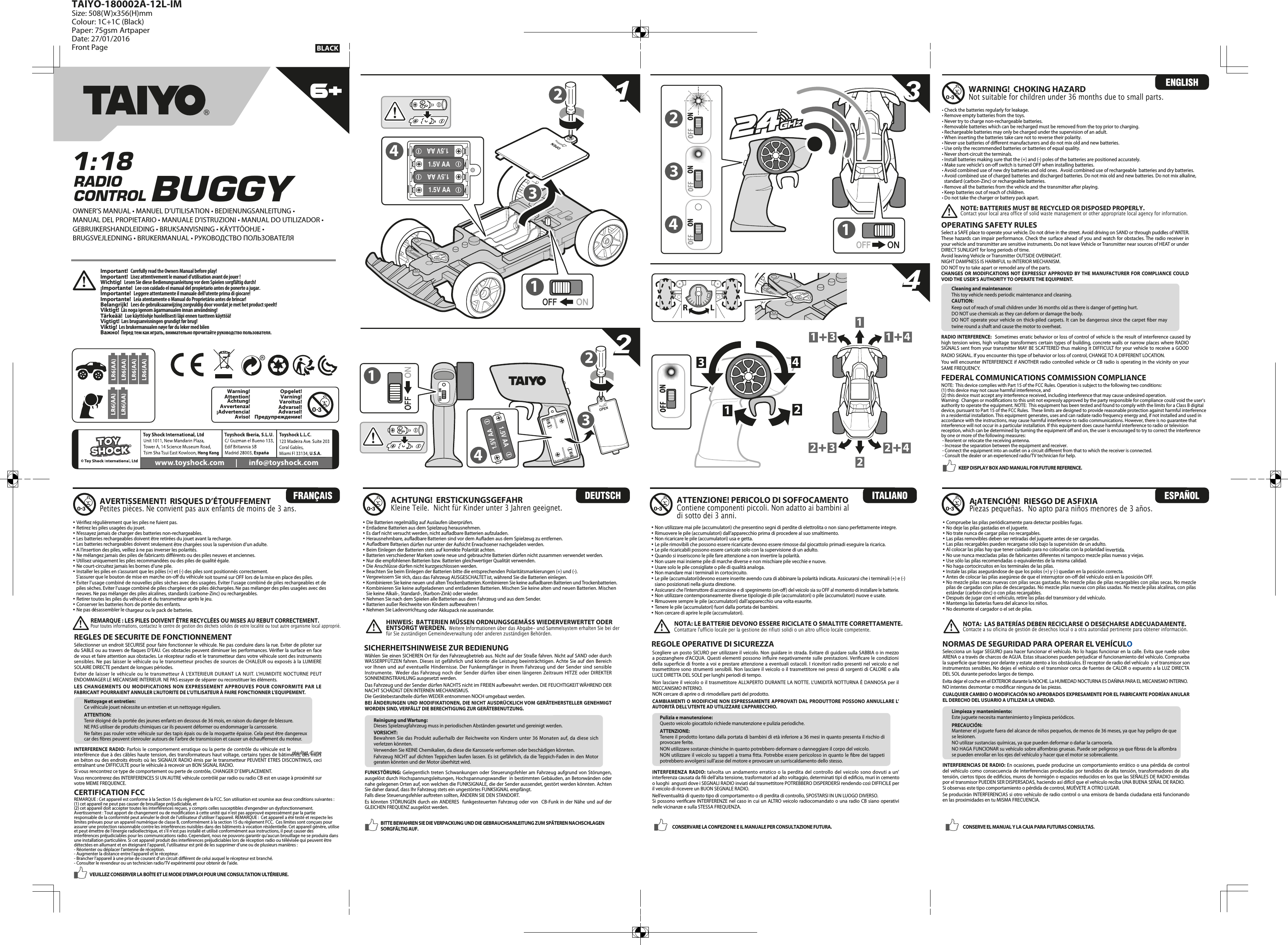 33221.5V AA1.5V AA1.5V AA1.5V AA1441.5V AA1.5V AA14OPEN23 12344222311 3 141LRWarning!¡Advertencia!Aviso!Attention!Achtung!Avvertenza!Varning!Varoitus!Advarsel!Opgelet!Предупреждение!Advarsel!Important!   Carefully read the Owners Manual before play!Important!   Lisez attentivement le manuel d’utilisation avant de jouer!Wichtig!   Lesen Sie diese Bedienungsanleitung vor dem Spielen sorgfältig durch!¡Importante!   Lee con cuidado el manual del propietario antes de ponerte a jugar.Importante!   Leggere attentamente il manuale dell&apos;utente prima di giocare!Importante!   Leia atentamente o Manual do Proprietário antes de brincar!Belangrijk!   Lees de gebruiksaanwijzing zorgvuldig door voordat je met het product speelt!Viktigt!  Läs noga igenom ägarmanualen innan användning!Tärkeää!   Lue käyttöohje huolellisesti läpi ennen tuotteen käyttöä!Vigtigt!  Læs brugsanvisningen grundigt før brug!Viktig!  Les brukermanualen nøye før du leker med bilenВажно!  Перед тем как играть, внимательно прочитайте руководство пользователя.OWNER’S MANUAL • MANUEL D’UTILISATION • BEDIENUNGSANLEITUNG • MANUAL DEL PROPIETARIO • MANUALE D’ISTRUZIONI • MANUAL DO UTILIZADOR • GEBRUIKERSHANDLEIDING • BRUKSANVISNING • KÄYTTÖOHJE • BRUGSVEJLEDNING • BRUKERMANUAL • РУКОВОДСТВО ПОЛЬЗОВАТЕЛЯ11334422Nettoyage et entretien:Ce véhicule jouet nécessite un entretien et un nettoyage réguliers.ATTENTION:Tenir éloigné de la portée des jeunes enfants en dessous de 36 mois, en raison du danger de blessure.NE PAS utiliser de produits chimiques car ils peuvent déformer ou endommager la carrosserie.Ne faites pas rouler votre véhicule sur des tapis épais ou de la moquette épaisse. Cela peut être dangereux car des bres peuvent s’enrouler autours de l’arbre de transmission et causer un échauement du moteur.Sélectionner un endroit SECURISE pour faire fonctionner le véhicule. Ne pas conduire dans la rue. Eviter de piloter sur du SABLE ou au travers de aques D’EAU. Ces obstacles peuvent diminuer les performances. Vérier la surface en face de vous et faire attention aux obstacles. Le récepteur radio et le transmetteur dans votre véhicule sont des instruments sensibles. Ne pas laisser le véhicule ou le transmetteur proches de sources de CHALEUR ou exposés à la LUMIERE SOLAIRE DIRECTE pendant de longues périodes.Eviter de laisser le véhicule ou  le transmetteur À L’EXTERIEUR  DURANT LA  NUIT. L’HUMIDITE NOCTURNE  PEUT ENDOMMAGER LE MECANISME INTERIEUR. NE PAS essayer de séparer ou reconstituer les éléments.LES CHANGEMENTS  OU MODIFICATIONS NON EXPRESSEMENT APPROUVES POUR CONFORMITE PAR LE FABRICANT POURRAIENT ANNULER L’AUTORITE DE L’UTILISATEUR À FAIRE FONCTIONNER L’EQUIPEMENT.INTERFERENCE RADIO: Parfois le comportement erratique ou la perte de contrôle du véhicule est le résultat d’une interférence due à des câbles haute tension, des transformateurs haut voltage, certains types de bâtiments, des murs en béton ou des endroits étroits où les SIGNAUX RADIO émis par le transmetteur PEUVENT ETRES DISCONTINUS, ceci entraînant une DIFFICULTE pour le véhicule à recevoir un BON SIGNAL RADIO. Si vous rencontrez ce type de comportement ou perte de contrôle, CHANGER D’ EMPLACEMENT.Vous rencontrerez des INTERFERENCES SI UN AUTRE véhicule contrôlé par radio ou radio CB est en usage à proximité sur votre MEME FREQUENCE.REGLES DE SECURITE DE FONCTIONNEMENTOPERATING SAFETY RULES Select a SAFE place to operate your vehicle. Do not drive in the street. Avoid driving on SAND or through puddles of WATER. These hazards can impair performance. Check the surface ahead of you and watch for obstacles. The radio receiver in your vehicle and transmitter are sensitive instruments. Do not leave Vehicle or Transmitter near sources of HEAT or under DIRECT SUNLIGHT for long periods of time.Avoid leaving Vehicle or Transmitter OUTSIDE OVERNIGHT.NIGHT DAMPNESS IS HARMFUL to INTERIOR MECHANISM.  DO NOT try to take apart or remodel any of the parts.CHANGES OR MODIFICATIONS NOT EXPRESSLY APPROVED BY THE MANUFACTURER FOR COMPLIANCE COULD VOID THE USER’S AUTHORITY TO OPERATE THE EQUIPMENT.RADIO INTERFERENCE:  Sometimes erratic behavior or loss of control of vehicle is the result of interference caused by high tension wires, high voltage transformers certain types of building, concrete walls or narrow places where RADIO SIGNALS sent from your transmitter MAY BE SCATTERED thus making it DIFFICULT for your vehicle to receive a GOOD RADIO SIGNAL. If you encounter this type of behavior or loss of control, CHANGE TO A DIFFERENT LOCATION.You will encounter INTERFERENCE if ANOTHER radio controlled vehicle or CB radio is operating in the vicinity on your SAME FREQUENCY.  Cleaning and maintenance:This toy vehicle needs periodic maintenance and cleaning.CAUTION:Keep out of reach of small children under 36 months old as there is danger of getting hurt.DO NOT use chemicals as they can deform or damage the body.DO NOT operate your vehicle on thick-piled carpets.  It can  be dangerous since the carpet  ber may twine round a shaft and cause the motor to overheat.• Non utilizzare mai pile (accumulatori) che presentino segni di perdite di elettrolita o non siano perfettamente integre.• Rimuovere le pile (accumulatori) dall’apparecchio prima di procedere al suo smaltimento.• Non ricaricare le pile (accumulatori) usa e getta. • Le pile rimovibili che possono essere ricaricate devono essere rimosse dal giocattolo primadi eseguire la ricarica.• Le pile ricaricabili possono essere caricate solo con la supervisione di un adulto.• Quando si inseriscono le pile fare attenzione a non invertire la polarità.• Non usare mai insieme pile di marche diverse e non mischiare pile vecchie e nuove.• Usare solo le pile consigliate o pile di qualità analoga.• Non mandare mai i terminali in cortocircuito.• Le pile (accumulatori)devono essere inserite avendo cura di abbinare la polarità indicata. Assicurarsi che i terminali (+) e (-)   siano posizionati nella giusta direzione. • Assicurarsi che l’interruttore di accensione e di spegnimento (on-o) del veicolo sia su OFF al momento di installare le batterie.• Non utilizzare contemporaneamente diverse tipologie di pile (accumulatori) o pile (accumulatori) nuove e usate.• Rimuovere sempre le pile (accumulatori) dall’apparecchio una volta esaurite. • Tenere le pile (accumulatori) fuori dalla portata dei bambini.• Non cercare di aprire le pile (accumulatori). • Vériez régulièrement que les piles ne fuient pas.• Retirez les piles usagées du jouet.• N’essayez jamais de charger des batteries non-rechargeables.• Les batteries rechargeables doivent être retirées du jouet avant la recharge.• Les batteries rechargeables doivent seulement être chargées sous la supervision d’un adulte.• A l’insertion des piles, veillez à ne pas inverser les polarités.• Ne mélangez jamais des piles de fabricants diérents ou des piles neuves et anciennes.• Utilisez uniquement les piles recommandées ou des piles de qualité égale.• Ne court-circuitez jamais les bornes d’une pile.• Installer les piles en s’assurant que les pôles (+) et (-) des piles sont positionnés correctement.S’assurer que le bouton de mise en marche on-o du véhicule soit tourné sur OFF lors de la mise en place des piles.• Eviter l’usage combiné de nouvelles piles sèches avec des usagées. Eviter l’usage combiné de piles rechargeables et depiles sèches. Eviter l’usage combiné de piles chargées et de piles déchargées. Ne pas mélanger des piles usagées avec des  neuves. Ne pas mélanger des piles alcalines, standards (carbone-Zinc) ou rechargeables.• Retirer toutes les piles du véhicule et du transmetteur après le jeu.• Conserver les batteries hors de portée des enfants.• Ne pas désassembler le chargeur ou le pack de batteries.WARNING!  CHOKING HAZARDNot suitable for children under 36 months due to small parts.NOTE: BATTERIES MUST BE RECYCLED OR DISPOSED PROPERLY.  Contact your local area office of solid waste management or other appropriate local agency for information.FEDERAL COMMUNICATIONS COMMISSION COMPLIANCENOTE:  This device complies with Part 15 of the FCC Rules. Operation is subject to the following two conditions:  (1) this device may not cause harmful interference, and (2) this device must accept any interference received, including interference that may cause undesired operation. Warning:  Changes or modications to this unit not expressly approved by the party responsible for compliance could void the user’s authority to operate the equipment. NOTE:  This equipment has been tested and found to comply with the limits for a Class B digital device, pursuant to Part 15 of the FCC Rules.  These limits are designed to provide reasonable protection against harmful interference in a residential installation. This equipment generates, uses and can radiate radio frequency energy and, if not installed and used in accordance with the instructions, may cause harmful interference to radio communications. However, there is no guarantee that interference will not occur in a particular installation. If this equipment does cause harmful interference to radio or television reception, which can be determined by turning the equipment o and on, the user is encouraged to try to correct the interference by one or more of the following measures: - Reorient or relocate the receiving antenna. - Increase the separation between the equipment and receiver. - Connect the equipment into an outlet on a circuit dierent from that to which the receiver is connected. - Consult the dealer or an experienced radio/TV technician for help.KEEP DISPLAY BOX AND MANUAL FOR FUTURE REFERENCE.BITTE BEWAHREN SIE DIE VERPACKUNG UND DIE GEBRAUCHSANLEITUNG ZUM SPÄTEREN NACHSCHLAGEN SORGFÄLTIG AUF. CONSERVARE LA CONFEZIONE E IL MANUALE PER CONSULTAZIONE FUTURA. CONSERVE EL MANUAL Y LA CAJA PARA FUTURAS CONSULTAS.AVERTISSEMENT!  RISQUES D’ÉTOUFFEMENTPetites pièces. Ne convient pas aux enfants de moins de 3 ans.CERTIFICATION FCCREMARQUE : Cet appareil est conforme à la Section 15 du règlement de la FCC. Son utilisation est soumise aux deux conditions suivantes :  (1) cet appareil ne peut pas causer de brouillage préjudiciable, et (2) cet appareil doit accepter toutes les interférences reçues, y compris celles susceptibles d&apos;engendrer un dysfonctionnement. Avertissement : Tout apport de changement ou de modication à cette unité qui n&apos;est pas approuvé expressément par la partie responsable de la conformité peut annuler le droit de l’utilisateur d’utiliser l’appareil. REMARQUE :  Cet appareil a été testé et respecte les limites prévues pour un appareil numérique de classe B, conformément à la section 15 du règlement FCC.  Ces limites sont conçues pour assurer une protection raisonnable contre les interférences nuisibles dans des bâtiments à vocation résidentielle. Cet appareil génère, utilise et peut émettre de l&apos;énergie radioélectrique, et s&apos;il n&apos;est pas installé et utilisé conformément aux instructions, il peut causer des interférences préjudiciables pour les communications radio. Cependant, nous ne pouvons garantir qu’aucun brouillage ne se produira dans une installation particulière. Si cet appareil produit des interférences préjudiciables lors de réception radio ou télévisée qui peuvent être détectées en allumant et en éteignant l’appareil, l’utilisateur est prié de les supprimer d’une ou de plusieurs manières : - Réorienter ou déplacer l&apos;antenne de réception.- Augmenter la distance entre l’appareil et le récepteur.- Brancher l’appareil à une prise de courant d’un circuit diérent de celui auquel le récepteur est branché.- Consulter le revendeur ou un technicien radio/TV expérimenté pour obtenir de l&apos;aide.• Die Batterien regelmäßig auf Auslaufen überprüfen.• Entladene Batterien aus dem Spielzeug herausnehmen.• Es darf nicht versucht werden, nicht auadbare Batterien aufzuladen.• Herausnehmbare, auadbare Batterien sind vor dem Auaden aus dem Spielzeug zu entfernen.• Auadbare Batterien dürfen nur unter der Aufsicht Erwachsener nachgeladen werden.• Beim Einlegen der Batterien stets auf korrekte Polarität achten.• Batterien verschiedener Marken sowie neue und gebrauchte Batterien dürfen nicht zusammen verwendet werden.• Nur die empfohlenen Batterien bzw. Batterien gleichwertiger Qualität verwenden.• Die Anschlüsse dürfen nicht kurzgeschlossen werden.• Beachten Sie beim Einlegen der Batterien bitte die entsprechenden Polaritätsmarkierungen (+) und (-).• Vergewissern Sie sich, dass das Fahrzeug AUSGESCHALTET ist, während Sie die Batterien einlegen.• Kombinieren Sie keine neuen und alten Trockenbatterien. Kombinieren Sie keine auadbaren Batterien und Trockenbatterien. • Kombinieren Sie keine aufgeladenen und entladenen Batterien. Mischen Sie keine alten und neuen Batterien. Mischen  Sie keine Alkali-, Standard-, (Karbon-Zink) oder wieder.• Nehmen Sie nach dem Spielen alle Batterien aus dem Fahrzeug und aus dem Sender.• Batterien außer Reichweite von Kindern aufbewahren ! • Nehmen Sie Ladevorrichtung oder Akkupack nie auseinander.ACHTUNG!  ERSTICKUNGSGEFAHRKleine Teile.  Nicht für Kinder unter 3 Jahren geeignet.HINWEIS:  BATTERIEN MÜSSEN ORDNUNGSGEMÄSS WIEDERVERWERTET ODER ENTSORGT WERDEN.  Weitere Informationen über das Abgabe- und Sammelsystem erhalten Sie bei der für Sie zuständigen Gemeindeverwaltung oder anderen zuständigen Behörden.SICHERHEITSHINWEISE ZUR BEDIENUNGReinigung und Wartung:Dieses Spielzeugfahrzeug muss in periodischen Abständen gewartet und gereinigt werden.VORSICHT:Bewahren Sie das Produkt außerhalb der Reichweite von Kindern unter 36 Monaten auf, da diese sich verletzen könnten.Verwenden Sie KEINE Chemikalien, da diese die Karosserie verformen oder beschädigen könnten.Fahrzeug NICHT auf dichten Teppichen laufen lassen. Es ist gefährlich, da die Teppich-Faden in den Motor geraten könnten und der Motor überhitzt wird.Wählen Sie einen SICHEREN Ort für den Fahrzeugbetrieb aus. Nicht auf der Straße fahren. Nicht auf SAND oder durch WASSERPFÜTZEN fahren. Dieses ist gefährlich und könnte die Leistung beeinträchtigen. Achte Sie auf den Bereich vor Ihnen und auf eventuelle Hindernisse. Der Funkempfänger in Ihrem Fahrzeug und der Sender sind sensible Instrumente.  Weder das Fahrzeug noch der Sender dürfen über einen längeren Zeitraum HITZE oder DIREKTER SONNENEINSTRAHLUNG ausgesetzt werden.Das Fahrzeug und der Sender dürfen NACHTS nicht im FREIEN aufbewahrt werden. DIE FEUCHTIGKEIT WÄHREND DER NACHT SCHÄDIGT DEN INTERNEN MECHANISMUS.  Die Gerätebestandteile dürfen WEDER entnommen NOCH umgebaut werden.BEI ÄNDERUNGEN UND MODIFIKATIONEN, DIE NICHT AUSDRÜCKLICH VOM GERÄTEHERSTELLER GENEHMIGT WORDEN SIND, VERFÄLLT DIE BERECHTIGUNG ZUR GERÄTEBENUTZUNG.FUNKSTÖRUNG: Gelegentlich treten Schwankungen oder Steuerungsfehler am Fahrzeug aufgrund von Störungen, ausgelöst durch Hochspannungsleitungen, Hochspannungswandler  in bestimmten Gebäuden, an Betonwänden oder nahe gelegenen Orten auf, von welchen die FUNKSIGNALE, die der Sender aussendet, gestört werden könnten. Achten Sie daher darauf, dass Ihr Fahrzeug stets ein ungestörtes FUNKSIGNAL empfängt. Falls diese Steuerungsfehler auftreten sollten, ÄNDERN SIE DEN STANDORT.Es könnten STÖRUNGEN durch ein ANDERES  funkgesteuerten Fahrzeug oder von  CB-Funk in der  Nähe und auf der GLEICHEN FREQUENZ ausgelöst werden.ATTENZIONE! PERICOLO DI SOFFOCAMENTOContiene componenti piccoli. Non adatto ai bambini al di sotto dei 3 anni.INTERFERENZA RADIO: talvolta un andamento erratico o la perdita del controllo del veicolo sono dovuti a un’interferenza causata da li dell’alta tensione, trasformatori ad alto voltaggio, determinati tipi di edicio, muri in cemento o luoghi  angusti dove i SEGNALI RADIO inviati dal trasmettitore POTREBBERO DISPERDERSI rendendo così DIFFICILE per il veicolo di ricevere un BUON SEGNALE RADIO. Nell’eventualità di questo tipo di comportamento o di perdita di controllo, SPOSTARSI IN UN LUOGO DIVERSO.Si possono vericare INTERFERENZE nel caso in cui un ALTRO veicolo radiocomandato o una radio CB siano operativi nelle vicinanze e sulla STESSA FREQUENZA.  Pulizia e manutenzione:Questo veicolo giocattolo richiede manutenzione e pulizia periodiche.ATTENZIONE:Tenere il prodotto lontano dalla portata di bambini di età inferiore a 36 mesi in quanto presenta il rischio di provocare ferite.NON utilizzare sostanze chimiche in quanto potrebbero deformare o danneggiare il corpo del veicolo.NON utilizzare il veicolo su tappeti a trama tta. Potrebbe essere pericoloso in quanto le bre dei tappeti potrebbero avvolgersi sull’asse del motore e provocare un surriscaldamento dello stesso.REGOLE OPERATIVE DI SICUREZZAScegliere un posto SICURO per utilizzare il veicolo. Non guidare in strada. Evitare di guidare sulla SABBIA o in mezzo a pozzanghere d’ACQUA. Questi elementi possono inuire negativamente sulle prestazioni. Vericare le condizioni della supercie di fronte a voi e prestare attenzione a eventuali ostacoli. I ricevitori radio presenti nel veicolo e nel trasmettitore sono strumenti sensibili. Non lasciare il veicolo o il trasmettitore nei pressi di sorgenti di CALORE o alla LUCE DIRETTA DEL SOLE per lunghi periodi di tempo.Non lasciare il veicolo o il trasmettitore ALL’APERTO DURANTE LA NOTTE. L’UMIDITÀ NOTTURNA È DANNOSA per il MECCANISMO INTERNO.  NON cercare di aprire o di rimodellare parti del prodotto.CAMBIAMENTI O MODIFICHE NON ESPRESSAMENTE APPROVATI DAL PRODUTTORE POSSONO ANNULLARE L’AUTORITÀ DELL’UTENTE AD UTILIZZARE L’APPARECCHIO.NOTA: LE BATTERIE DEVONO ESSERE RICICLATE O SMALTITE CORRETTAMENTE.   Contattare l&apos;ufficio locale per la gestione dei rifiuti solidi o un altro ufficio locale competente.A¡ATENCIÓN!  RIESGO DE ASFIXIA Piezas pequeñas.  No apto para niños menores de 3 años.• Compruebe las pilas periódicamente para detectar posibles fugas.• No deje las pilas gastadas en el juguete.• No trate nunca de cargar pilas no recargables.• Las pilas removibles deben ser retiradas del juguete antes de ser cargadas.• Las pilas recargables pueden recargarse sólo bajo la supervisión de un adulto.• Al colocar las pilas hay que tener cuidado para no colocarlas con la polaridad invertida.• No use nunca mezcladas pilas de fabricantes diferentes ni tampoco mezcle pilas nuevas y viejas.• Use sólo las pilas recomendadas o equivalentes de la misma calidad.• No haga cortocircuitos en los terminales de las pilas.• Instale las pilas asegurándose de que los polos (+) y (-) quedan en la posición correcta.• Antes de colocar las pilas asegúrese de que el interruptor on-o del vehículo está en la posición OFF.• No mezcle pilas secas nuevas con pilas secas gastadas. No mezcle pilas de pilas recargables con pilas secas. No mezcle pilas de cargadas con pilas de descargadas. No mezcle pilas nuevas con pilas usadas. No mezcle pilas alcalinas, con pilas   estándar (carbón-zinc) o con pilas recargables.• Después de jugar con el vehículo, retire las pilas del transmisor y del vehículo.• Mantenga las baterías fuera del alcance los niños.• No desmonte el cargador o el set de pilas.NOTA:  LAS BATERÍAS DEBEN RECICLARSE O DESECHARSE ADECUADAMENTE.  Contacte a su oficina de gestión de desechos local o a otra autoridad pertinente para obtener información.Selecciona un lugar SEGURO para hacer funcionar el vehículo. No lo hagas funcionar en la calle. Evita que ruede sobre ARENA o a través de charcos de AGUA. Estas situaciones pueden perjudicar el funcionamiento del vehículo. Comprueba la supercie que tienes por delante y estate atento a los obstáculos. El receptor de radio del vehículo  y el transmisor son instrumentos sensibles. No dejes el vehículo o el transmisor cerca de fuentes de CALOR o expuesto a la LUZ DIRECTA DEL SOL durante periodos largos de tiempo.Evita dejar el coche en el EXTERIOR durante la NOCHE. La HUMEDAD NOCTURNA ES DAÑINA PARA EL MECANISMO INTERNO.  NO intentes desmontar o modicar ninguna de las piezas.CUALQUIER CAMBIO O MODIFICACIÓN NO APROBADOS EXPRESAMENTE POR EL FABRICANTE PODRÍAN ANULAR EL DERECHO DEL USUARIO A UTILIZAR LA UNIDAD.NORMAS DE SEGURIDAD PARA OPERAR EL VEHÍCULOINTERFERENCIAS DE RADIO: En ocasiones, puede producirse un comportamiento errático o una pérdida de control del vehículo como consecuencia de interferencias producidas por tendidos de alta tensión, transformadores de alta tensión, ciertos tipos de edicios, muros de hormigón o espacios reducidos en los que las SEÑALES DE RADIO emitidas por el transmisor PUEDEN SER DISPERSADAS, haciendo así difícil que el vehículo reciba UNA BUENA SEÑAL DE RADIO. Si observas este tipo comportamiento o pérdida de control, MUÉVETE A OTRO LUGAR.Se producirán INTERFERENCIAS si otro vehículo de radio control o una emisora de banda ciudadana está funcionando en las proximidades en tu MISMA FRECUENCIA.Limpieza y mantenimiento:Este juguete necesita mantenimiento y limpieza periódicos.PRECAUCIÓN:Mantener el juguete fuera del alcance de niños pequeños, de menos de 36 meses, ya que hay peligro de que se lesionen.NO utilizar sustancias químicas, ya que pueden deformar o dañar la carrocería.NO HAGA FUNCIONAR su vehículo sobre alfombras gruesas. Puede ser peligroso ya que bras de la alfombra se pueden enrollar en los ejes del vehículo y hacer que el motor se sobrecaliente.VEUILLEZ CONSERVER LA BOÎTE ET LE MODE D&apos;EMPLOI POUR UNE CONSULTATION ULTÉRIEURE.REMARQUE : LES PILES DOIVENT ÊTRE RECYCLÉES OU MISES AU REBUT CORRECTEMENT.  Pour toutes informations, contactez le centre de gestion des déchets solides de votre localité ou tout autre organisme local approprié.• Check the batteries regularly for leakage.• Remove empty batteries from the toys.• Never try to charge non-rechargeable batteries.• Removable batteries which can be recharged must be removed from the toy prior to charging.• Rechargeable batteries may only be charged under the supervision of an adult.• When inserting the batteries take care not to reverse their polarity.• Never use batteries of dierent manufacturers and do not mix old and new batteries.• Use only the recommended batteries or batteries of equal quality.• Never short-circuit the terminals.• Install batteries making sure that the (+) and (-) poles of the batteries are positioned accurately.• Make sure vehicle&apos;s on-o switch is turned OFF when installing batteries.• Avoid combined use of new dry batteries and old ones.  Avoid combined use of rechargeable  batteries and dry batteries.• Avoid combined use of charged batteries and discharged batteries. Do not mix old and new batteries. Do not mix alkaline,    standard (carbon-Zinc) or rechargeable batteries.• Remove all the batteries from the vehicle and the transmitter after playing. • Keep batteries out of reach of children.• Do not take the charger or battery pack apart. RADIO CONTROL BUGGY 1:18 BLACKTAIYO-180002A-12L-IMSize: 508(W)x356(H)mmColour: 1C+1C (Black)Paper: 75gsm ArtpaperDate: 27/01/2016 Front Page