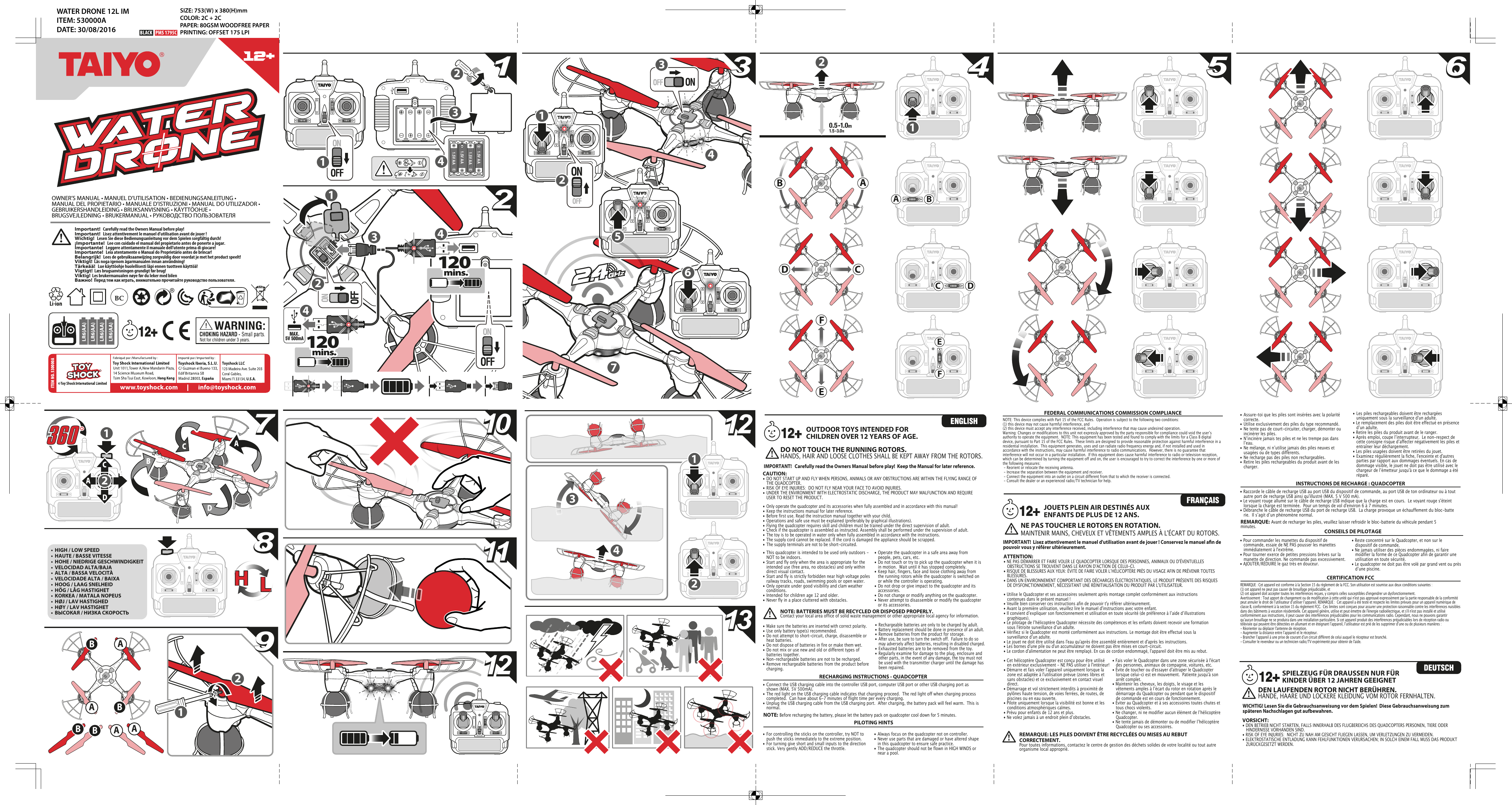 1120  mins.120  mins.120  mins.120  mins.MAX. 5V 500mAAAAABBBBITEM NO. 530000A331.5V AA1.5V AA1.5V AA1.5V AA444741112222635BBAD CFEADCEF1112223412+• Cet hélicoptère Quadcopter est conçu pour être utilisé    en extérieur exclusivement - NE PAS utiliser à l&apos;intérieur!• Démarre et fais voler l&apos;appareil uniquement lorsque la    zone est adaptée à l&apos;utilisation prévue (zones libres et    sans obstacles) et ce exclusivement en contact visuel   direct.• Démarrage et vol strictement interdits à proximité de    pylônes haute tension, de voies ferrées, de routes, de    piscines ou en eau ouverte.• Pilote uniquement lorsque la visibilité est bonne et les    conditions atmosphériques calmes.• Prévu pour enfants de 12 ans et plus.• Ne volez jamais à un endroit plein dʼobstacles.• Fais voler le Quadcopter dans une zone sécurisée à l&apos;écart    des personnes, animaux de compagnie, voitures, etc.• Évite de toucher ou d&apos;essayer d&apos;attraper le Quadcopter    lorsque celui-ci est en mouvement.  Patiente jusqu&apos;à son    arrêt complet.• Maintenir les cheveux, les doigts, le visage et les    vêtements amples à lʼécart du rotor en rotation après le    démarrage du Quadcopter ou pendant que le dispositif    de commande est en cours de fonctionnement.• Éviter au Quadcopter et à ses accessoires toutes chutes et    tous chocs violents.• Ne changer, ni ne modifier aucun élément de lʼhélicoptère   Quadcopter.• Ne tente jamais de démonter ou de modifier lʼhélicoptère    Quadcopter ou ses accessoires.• Utilise le Quadcopter et ses accessoires seulement après montage complet conformément aux instructions      contenues dans le présent manuel!• Veuille bien conserver ces instructions afin de pouvoir t&apos;y référer ultérieurement.• Avant la première utilisation, veuillez lire le manuel d&apos;instructions avec votre enfant.• Il convient dʼexpliquer son fonctionnement et utilisation en toute sécurité (de préférence à lʼaide dʼillustrations     graphiques).• Le pilotage de lʼhélicoptère Quadcopter nécessite des compétences et les enfants doivent recevoir une formation    sous l&apos;étroite surveillance dʼun adulte.• Vérifiez si le Quadcopter est monté conformément aux instructions. Le montage doit être effectué sous la      surveillance dʼun adulte.• Le jouet ne doit être utilisé dans l&apos;eau qu&apos;après être assemblé entièrement et d&apos;après les instructions.• Les bornes d&apos;une pile ou d&apos;un accumulateur ne doivent pas être mises en court-circuit. • Le cordon d&apos;alimentation ne peut être remplaçé. En cas de cordon endommagé, l&apos;appareil doit être mis au rebut.  • Assure-toi que les piles sont insérées avec la polarité   correcte.•  Utilise exclusivement des piles du type recommandé.•  Ne tente pas de court-circuiter, charger, démonter ou    incinérer les piles.•  Nʼincinère jamais tes piles et ne les trempe pas dans    lʼeau.•  Ne mélange, ni nʼutilise jamais des piles neuves et    usagées ou de types différents.•  Ne recharge pas des piles non rechargeables.•  Retire les piles rechargeables du produit avant de les   charger.• Les piles rechargeables doivent être rechargées     uniquement sous la surveillance d&apos;un adulte.• Le remplacement des piles doit être effectué en présence    dʼun adulte.• Retire les piles du produit avant de le ranger.• Après emploi, coupe lʼinterrupteur.  Le non-respect de    cette consigne risque dʼaffecter négativement les piles et    entraîner leur déchargement.• Les piles usagées doivent être retirées du jouet.• Examinez régulièrement la fiche, l&apos;enceinte et d&apos;autres    parties par rapport aux dommages éventuels. En cas de    dommage visible, le jouet ne doit pas être utilisé avec le    chargeur de lʼémetteur jusqu&apos;à ce que le dommage a été   réparé.REMARQUE: LES PILES DOIVENT ÊTRE RECYCLÉES OU MISES AU REBUT CORRECTEMENT.Pour toutes informations, contactez le centre de gestion des déchets solides de votre localité ou tout autre organisme local approprié.ATTENTION: • NE PAS DÉMARRER ET FAIRE VOLER LE QUADCOPTER LORSQUE DES PERSONNES, ANIMAUX OU D&apos;ÉVENTUELLES      OBSTRUCTIONS SE TROUVENT DANS LE RAYON D&apos;ACTION DE CELUI-CI.• RISQUE DE BLESSURES AUX YEUX: ÉVITE DE FAIRE VOLER LʼHÉLICOPTÈRE PRÈS DU VISAGE AFIN DE PRÉVENIR TOUTES   BLESSURES.• DANS UN ENVIRONNEMENT COMPORTANT DES DÉCHARGES ÉLECTROSTATIQUES, LE PRODUIT PRÉSENTE DES RISQUES    DE DYSFONCTIONNEMENT, NÉCESSITANT UNE RÉINITIALISATION DU PRODUIT PAR L&apos;UTILISATEUR.NE PAS TOUCHER LE ROTORS EN ROTATION.MAINTENIR MAINS, CHEVEUX ET VÊTEMENTS AMPLES À L&apos;ÉCART DU ROTORS. JOUETS PLEIN AIR DESTINÉS AUX ENFANTS DE PLUS DE 12 ANS.• Pour commander les manettes du dispositif de      commande, essaie de NE PAS pousser les manettes    immédiatement à l&apos;extrême. • Pour tourner exerce de petites pressions brèves sur la    manette de direction. Ne commande pas excessivement.• AJOUTER/RÉDUIRE le gaz très en douceur.CONSEILS DE PILOTAGE• Reste concentré sur le Quadcopter, et non sur le    dispositif de commande.• Ne jamais utiliser des pièces endommagées, ni faire    modifier la forme de ce Quadcopter afin de garantir une    utilisation en toute sécurité.• Le quadcopter ne doit pas être volé par grand vent ou près    dʼune piscine.CERTIFICATION FCCREMARQUE : Cet appareil est conforme à la Section 15 du règlement de la FCC. Son utilisation est soumise aux deux conditions suivantes :  (1) cet appareil ne peut pas causer de brouillage préjudiciable, et (2) cet appareil doit accepter toutes les interférences reçues, y compris celles susceptibles d&apos;engendrer un dysfonctionnement. Avertissement : Tout apport de changement ou de modification à cette unité qui n&apos;est pas approuvé expressément par la partie responsable de la conformité peut annuler le droit de lʼutilisateur dʼutiliser lʼappareil. REMARQUE :  Cet appareil a été testé et respecte les limites prévues pour un appareil numérique de classe B, conformément à la section 15 du règlement FCC.  Ces limites sont conçues pour assurer une protection raisonnable contre les interférences nuisibles dans des bâtiments à vocation résidentielle. Cet appareil génère, utilise et peut émettre de l&apos;énergie radioélectrique, et s&apos;il n&apos;est pas installé et utilisé conformément aux instructions, il peut causer des interférences préjudiciables pour les communications radio. Cependant, nous ne pouvons garantir quʼaucun brouillage ne se produira dans une installation particulière. Si cet appareil produit des interférences préjudiciables lors de réception radio ou télévisée qui peuvent être détectées en allumant et en éteignant lʼappareil, lʼutilisateur est prié de les supprimer dʼune ou de plusieurs manières : - Réorienter ou déplacer l&apos;antenne de réception.  - Augmenter la distance entre lʼappareil et le récepteur.- Brancher lʼappareil à une prise de courant dʼun circuit différent de celui auquel le récepteur est branché.- Consulter le revendeur ou un technicien radio/TV expérimenté pour obtenir de l&apos;aide.IMPORTANT!  Lisez attentivement le manuel d&apos;utilisation avant de jouer ! Conservez le manuel an de pouvoir vous y référer ultérieurement.DEN LAUFENDEN ROTOR NICHT BERÜHREN.HÄNDE, HAARE UND LOCKERE KLEIDUNG VOM ROTOR FERNHALTEN.VORSICHT:    • DEN BETRIEB NICHT STARTEN, FALLS INNERHALB DES FLUGBEREICHS DES QUADCOPTERS PERSONEN, TIERE ODER    HINDERNISSE VORHANDEN SIND.• RISK OF EYE INJURIES:  NICHT ZU NAH AM GESICHT FLIEGEN LASSEN, UM VERLETZUNGEN ZU VERMEIDEN.• ELEKTROSTATISCHE ENTLADUNG KANN FEHLFUNKTIONEN VERURSACHEN; IN SOLCH EINEM FALL MUSS DAS PRODUKT    ZURÜCKGESETZT WERDEN.SPIELZEUG FÜR DRAUSSEN NUR FÜR KINDER ÜBER 12 JAHREN GEEIGNETWICHTIG! Lesen Sie die Gebrauchsanweisung vor dem Spielen!  Diese Gebrauchsanweisung zum späteren Nachschlagen gut aufbewahren.•  HIGH / LOW SPEED•  HAUTE / BASSE VITESSE•  HOHE / NIEDRIGE GESCHWINDIGKEIT•  VELOCIDAD ALTA/BAJA•  ALTA / BASSA VELOCITÀ•  VELOCIDADE ALTA / BAIXA•  HOOG / LAAG SNELHEID•  HÖG / LÅG HASTIGHET•  KORKEA / MATALA NOPEUS•  HØJ / LAV HASTIGHED•  HØY / LAV HASTIGHET•  ВЫСОКАЯ / НИЗКА СКОРОСТЬ• This quadcopter is intended to be used only outdoors -    NOT to be indoors.• Start and fly only when the area is appropriate for the    intended use (free area, no obstacles) and only within    direct visual contact.• Start and fly is strictly forbidden near high voltage poles    railway tracks, roads, swimming pools or open water.• Only operate under good visibility and clam weather   conditions.• Intended for children age 12 and older.• Never fly in a place cluttered with obstacles.• Operate the quadcopter in a safe area away from    people, pets, cars, etc.  • Do not touch or try to pick up the quadcopter when it is    in motion.  Wait until it has stopped completely.• Keep hair, fingers, face and loose clothing away from    the running rotors while the quadcopter is switched on    or while the controller is operating.• Do not drop or give impact to the quadcopter and its   accessories.• Do not change or modify anything on the quadcopter.• Never attempt to disassemble or modify the quadcopter    or its accessories.OUTDOOR TOYS INTENDED FOR CHILDREN OVER 12 YEARS OF AGE.• Only operate the quadcopter and its accessories when fully assembled and in accordance with this manual!• Keep the instructions manual for later reference.• Before first use. Read the instruction manual together with your child.• Operations and safe use must be explained (preferably by graphical illustrations).• Flying the quadcopter requires skill and children must be trained under the direct supervision of adult.• Check if the quadcopter is assembled as instructed. Assembly shall be performed under the supervision of adult.• The toy is to be operated in water only when fully assembled in accordance with the instructions.• The supply cord cannot be replaced. If the cord is damaged the appliance should be scrapped.• The supply terminals are not to be short-circuited.• Make sure the batteries are inserted with correct polarity.• Use only battery type(s) recommended.• Do not attempt to short-circuit, charge, disassemble or    heat batteries.• Do not dispose of batteries in fire or make them wet.• Do not mix or use new and old or different types of    batteries together.• Non-rechargeable batteries are not to be recharged.• Remove rechargeable batteries from the product before   charging.• Rechargeable batteries are only to be charged by adult.• Battery replacement should be done in presence of an adult.• Remove batteries from the product for storage.• After use, be sure to turn the switch off.  Failure to do so    may adversely affect batteries, resulting in disabled charged.• Exhausted batteries are to be removed from the toy.• Regularly examine for damage to the plug, enclosure and    other parts, in the event of any damage, the toy must not    be used with the transmitter charger until the damage has    been repaired.NOTE: BATTERIES MUST BE RECYCLED OR DISPOSED PROPERLY.Contact your local area office of solid waste management or other appropriate local agency for information.DO NOT TOUCH THE RUNNING ROTORS.HANDS, HAIR AND LOOSE CLOTHES SHALL BE KEPT AWAY FROM THE ROTORS. CAUTION:  • DO NOT START UP AND FLY WHEN PERSONS, ANIMALS OR ANY OBSTRUCTIONS ARE WITHIN THE FLYING RANGE OF    THE QUADCOPTER.• RISK OF EYE INJURIES:  DO NOT FLY NEAR YOUR FACE TO AVOID INJURIES.• UNDER THE ENVIRONMENT WITH ELECTROSTATIC DISCHARGE, THE PRODUCT MAY MALFUNCTION AND REQUIRE    USER TO RESET THE PRODUCT.12+12+12+IMPORTANT!   Carefully read the Owners Manual before play!  Keep the Manual for later reference.• For controlling the sticks on the controller, try NOT to    push the sticks immediately to the extreme position. • For turning give short and small inputs to the direction    stick. Very gently ADD/REDUCE the throttle.FEDERAL COMMUNICATIONS COMMISSION COMPLIANCENOTE: This device complies with Part 15 of the FCC Rules.  Operation is subject to the following two conditions:(1) this device may not cause harmful interference, and(2) this device must accept any interference received, including interference that may cause undesired operation. Warning: Changes or modifications to this unit not expressly approved by the party responsible for compliance could void the userʼs authority to operate the equipment.  NOTE: This equipment has been tested and found to comply with the limits for a Class B digital device, pursuant to Part 15 of the FCC Rules.  These limits are designed to provide reasonable protection against harmful interference in a residential installation.  This equipment generates, uses and can radiate radio frequency energy and, if not installed and used in accordance with the instructions, may cause harmful interference to radio communications.  However, there is no guarantee that interference will not occur in a particular installation.  If this equipment does cause harmful interference to radio or television reception, which can be determined by turning the equipment off and on, the user is encouraged to try to correct the interference by one or more of the following measures: - Reorient or relocate the receiving antenna. - Increase the separation between the equipment and receiver. - Connect the equipment into an outlet on a circuit different from that to which the receiver is connected.  - Consult the dealer or an experienced radio/TV technician for help.PILOTING HINTS• Always focus on the quadcopter not on controller.• Never use parts that are damaged or have altered shape    in this quadcopter to ensure safe practice.• The quadcopter should not be flown in HIGH WINDS or    near a pool.Important!   Carefully read the Owners Manual before play!Important!   Lisez attentivement le manuel d’utilisation avant de jouer!Wichtig!   Lesen Sie diese Bedienungsanleitung vor dem Spielen sorgfältig durch!¡Importante!   Lee con cuidado el manual del propietario antes de ponerte a jugar.Importante!   Leggere attentamente il manuale dell&apos;utente prima di giocare!Importante!   Leia atentamente o Manual do Proprietário antes de brincar!Belangrijk!   Lees de gebruiksaanwijzing zorgvuldig door voordat je met het product speelt!Viktigt!  Läs noga igenom ägarmanualen innan användning!Tärkeää!   Lue käyttöohje huolellisesti läpi ennen tuotteen käyttöä!Vigtigt!  Læs brugsanvisningen grundigt før brug!Viktig!  Les brukermanualen nøye før du leker med bilenВажно!  Перед тем как играть, внимательно прочитайте руководство пользователя.OWNER’S MANUAL • MANUEL D’UTILISATION • BEDIENUNGSANLEITUNG • MANUAL DEL PROPIETARIO • MANUALE D’ISTRUZIONI • MANUAL DO UTILIZADOR • GEBRUIKERSHANDLEIDING • BRUKSANVISNING • KÄYTTÖOHJE • BRUGSVEJLEDNING • BRUKERMANUAL • РУКОВОДСТВО ПОЛЬЗОВАТЕЛЯ111333444555666777101010111111121212888999222121212131313NOTE:  Before recharging the battery, please let the battery pack on quadcopter cool down for 5 minutes.RECHARGING INSTRUCTIONS - QUADCOPTER• Connect the USB charging cable into the controller USB port, computer USB port or other USB charging port as    shown (MAX. 5V 500mA).• The red light on the USB charging cable indicates that charging proceed.  The red light off when charging process    completed.  Can have about 6-7 minutes of flight time per every charging.• Unplug the USB charging cable from the USB charging port.  After charging, the battery pack will feel warm.  This is   normal.REMARQUE:  Avant de recharger les piles, veuillez laisser refroidir le bloc-batterie du véhicule pendant 5 minutes.INSTRUCTIONS DE RECHARGE : QUADCOPTER• Raccorde le câble de recharge USB au port USB du dispositif de commande, au port USB de ton ordinateur ou à tout    autre port de recharge USB ainsi qu&apos;illustré (MAX. 5 V 500 mA).• Le voyant rouge allumé sur le câble de recharge USB indique que la charge est en cours.  Le voyant rouge s&apos;éteint    lorsque la charge est terminée.  Pour un temps de vol d&apos;environ 6 à 7 minutes.• Débranche le câble de recharge USB du port de recharge USB.  La charge provoque un échauffement du bloc-batte   rie.  Il sʼagit dʼun phénomène normal.AACCDDBBWATER DRONE 12L IMITEM: 530000ADATE: 30/08/2016SIZE: 753(W) x 380(H)mmCOLOR: 2C + 2C PAPER: 80GSM WOODFREE PAPERPRINTING: OFFSET 175 LPI