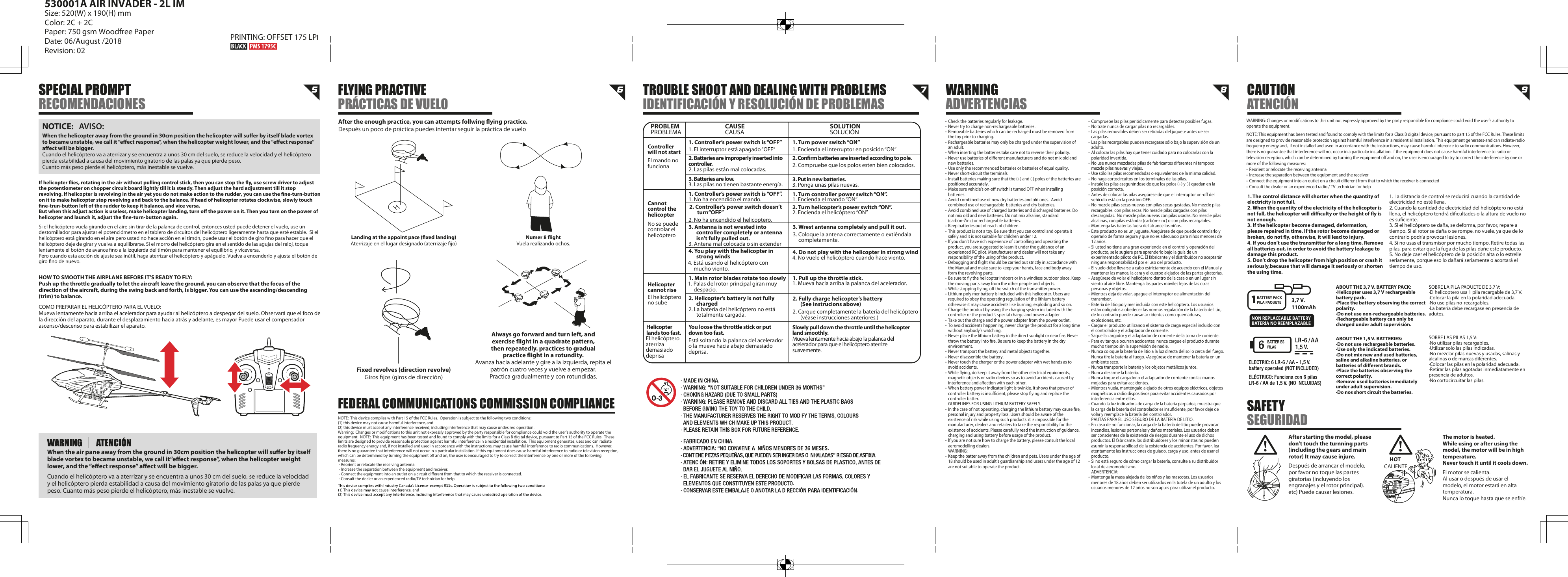 5 6 7 8 9Landing at the appoint pace (xed landing)Aterrizaje en el lugar designado (aterrizaje jo)Numer 8 ightVuela realizando ochos.WARNING: Changes or modications to this unit not expressly approved by the party responsible for compliance could void the user’s authority to operate the equipment.NOTE: This equipment has been tested and found to comply with the limits for a Class B digital device, pursuant to part 15 of the FCC Rules. These limits are designed to provide reasonable protection against harmful interference in a residential installation. This equipment generates-and can radiate-radio frequency energy and,  if not installed and used in accordance with the instructions, may cause harmful inference to radio communications. However, there is no guarantee that interference will not occur in a particular installation. If the equipment does not cause harmful interference to radio or television reception, which can be determined by turning the equipment o and on, the user is encouraged to try to correct the interference by one or more of the following measures:•  Reorient or relocate the receiving antenna•  Increase the separation between the equipment and the receiver•  Connect the equipment into an outlet on a circuit dierent from that to which the receiver is connected•  Consult the dealer or an experienced radio / TV technician for helpNOTE:  This device complies with Part 15 of the FCC Rules.  Operation is subject to the following two conditions:  (1) this device may not cause harmful interference, and (2) this device must accept any interference received, including interference that may cause undesired operation. Warning:  Changes or modications to this unit not expressly approved by the party responsible for compliance could void the user’s authority to operate the equipment.  NOTE:  This equipment has been tested and found to comply with the limits for a Class B digital device, pursuant to Part 15 of the FCC Rules.  These limits are designed to provide reasonable protection against harmful interference in a residential installation.  This equipment generates, uses and can radiate radio frequency energy and, if not installed and used in accordance with the instructions, may cause harmful interference to radio communications.  However, there is no guarantee that interference will not occur in a particular installation. If this equipment does cause harmful interference to radio or television reception, which can be determined by turning the equipment o and on, the user is encouraged to try to correct the interference by one or more of the following measures: - Reorient or relocate the receiving antenna. - Increase the separation between the equipment and receiver. - Connect the equipment into an outlet on a circuit dierent from that to which the receiver is connected. - Consult the dealer or an experienced radio/TV technician for help.SPECIAL PROMPTRECOMENDACIONESFLYING PRACTIVEPRÁCTICAS DE VUELOWARNINGADVERTENCIASCAUTIONATENCIÓNSAFETY SEGURIDADTROUBLE SHOOT AND DEALING WITH PROBLEMSIDENTIFICACIÓN Y RESOLUCIÓN DE PROBLEMASAfter the enough practice, you can attempts follwing ying practice.Después un poco de práctica puedes intentar seguir la práctica de vueloFixed revolves (direction revolve)Giros jos (giros de dirección)Always go forward and turn left, andexercise ight in a quadrate pattern,then repeatedly. practices to gradualpractice ight in a rotundity.Avanza hacia adelante y gire a la izquierda, repita el patrón cuatro veces y vuelve a empezar.Practica gradualmente y con rotundidas.1. The control distance will shorter when the quantity of electricity is not full.2. When the quantity of the electricity of the helicopter is not full, the helicopter will diculty or the height of y is not enough.3. If the helicopter become damaged, deformation, please repaired in time. If the rotor become damaged or broken, do not y, otherwise, it will lead to injury.4. If you don’t use the transmitter for a long time. Remove all batteries out, in order to avoid the battery leakage to damage this product.5. Don’t drop the helicopter from high position or crash it seriously,because that will damage it seriously or shorten the using time.PROBLEMControllerwill not startCannot control the helicopterEl mando no funcionaNo se puede controlar el helicópteroEl helicóptero no subeEl helicóptero aterriza demasiado deprisaHelicopter cannot riseHelicopter lands too fast.1. Controller’s power switch is “OFF”1. El interruptor está apagado “OFF”1. No ha encendido el mando.2. No ha encendido el helicoptero.3. Antena mal colocada o sin extender4. Está usando el helicóptero con mucho viento.1. Palas del rotor principal giran muy despacio.2. La batería del helicóptero no está totalmente cargada.Está soltando la palanca del acelerador o la mueve hacia abajo demasiado deprisa.2. Las pilas están mal colocadas.3. Las pilas no tienen bastante energía.1. Controller’s power switch is “OFF”.3. Antenna is not wrested into controller completely or antenna isn’t fully pulled out.4. You play with the helicopter in strong winds1. Main rotor blades rotate too slowly2. Helicopter’s battery is not fully chargedYou loose the throttle stick or put down too fast.2. Controller’s power switch doesn’t turn“OFF”2. Batteries are improperly inserted into controller.3. Batteries are low.4. No vuele el helicóptero cuando hace viento.3. Coloque la antena correctamente o extiéndala completamente.2. Carque completamente la batería del helicóptero (véase instrucciones anteriores.)1. Encienda el interruptor en posición “ON”1. Encienda el mando “ON”1. Mueva hacia arriba la palanca del acelerador.2. Encienda el helicóptero “ON”2. Compruebe que los polos esten bien colocados.3. Ponga unas pilas nuevas.4. Do not play with the helicopter in strong wind3. Wrest antenna completely and pull it out.2. Fully charge helicopter’s battery (See instrucions above)1. Pull up the throttle stick.Slowly pull down the throttle until the helicopter land smoothly. Mueva lentamente hacia abajo la palanca del acelerador para que el helicóptero aterrize suavemente.1. Turn power switch “ON”1. Turn controller power switch “ON”.2. Turn helicopter’s power switch “ON”.3. Put in new batteries.2. Conrm batteries are inserted according to pole. CAUSE SOLUTIONPROBLEMA CAUSA SOLUCIÓN•  Check the batteries regularly for leakage.•  Never try to charge non-rechargeable batteries.•  Removable batteries which can be recharged must be removed from    the toy prior to charging.•  Rechargeable batteries may only be charged under the supervision of    an adult.•  When inserting the batteries take care not to reverse their polarity.•  Never use batteries of dierent manufacturers and do not mix old and    new batteries.•  Use only the recommended batteries or batteries of equal quality.•  Never short-circuit the terminals.•  Install batteries making sure that the (+) and (-) poles of the batteries are    positioned accurately.•  Make sure vehicle&apos;s on-o switch is turned OFF when installing   batteries.•  Avoid combined use of new dry batteries and old ones.  Avoid     combined use of rechargeable  batteries and dry batteries.•  Avoid combined use of charged batteries and discharged batteries. Do    not mix old and new batteries. Do not mix alkaline, standard      (carbon-Zinc) or rechargeable batteries.•  Keep batteries out of reach of children.•  This product is not a toy. Be sure that you can control and operata it    safely and it is not suitable for children under 12.•  lf you don’t have rich experience of controlling and operating the    product, you are suggested to learn it under the guidance of an    experienced RC pilot. Manufacturer and dealer will not take any    responsibility of the using of the product.•  Debugging and ight should be carried out strictly in accordance with    the Manual and make sure to keep your hands, face and body away    form the revolving parts.•  Be sure to y the helicopter indoors or in a windiess outdoor place. Keep    the moving parts away from the other people and objects.•  While stopping ying, o the switch of the transmitter power.•  Lithium poly mer battery is included with this helicopter. Users are    required to obey the operating regulation of the lithium battery    otherwise it may cause accidents like burning, exploding and so on.•  Charge the product by using the charging system included with the    controller or the product’s special charge and power adapter.•  Take out the charge and the power adapter from the power outlet.•  To avoid accidents happening, never charge the product for a long time    without anybody’s watching.•  Never place the lithium battery in the direct sunlight or near re. Never    throw the battery into re. Be sure to keep the battery in the dry   environment.•  Never transport the battery and metal objects together.•  Never disassenble the battery.•  Never touch the charger or the power adapter with wet hands as to    avoid accidents.•  While ying, do keep it away from the other electrical equioments,    magnetic objects or radio devices so as to avoid accidents caused by    interference and aection with each other.•  When battery power indicator light is twinkle. it shows that power of    controller battery is insucient, please stop ying and replace the    controller batter.  GUIDELINES FOR USING LITHIUM BATTERY SAFELY.•  In the case of not operating, charging the lithium battery may cause re,    personal injury and property loss. Users should be aware of the    existence of risk while using such products. it is impossible for the    manufacturer, dealers and retailers to take the responsibility for the    existence of accidents. Please carefully read the instruction of guidance,    charging and using battery before usage of the product.•  lf you are not sure how to charge the battery, please consult the local    aeromodelling dealers. WARNING:•  Keep the batter away from the children and pets. Users under the age of    18 should be used in adult’s guardianship and users under the age of 12    are not suitable to operate the product.After starting the model, please don’t touch the turnning parts (including the gears and main rotor) It may cause injure.Después de arrancar el modelo, por favor no toque las partes giratorias (incluyendo los engranajes y el rotor principal).etc) Puede causar lesiones.The motor is heated.While using or after using the model, the motor will be in high temperature.Never touch it until it cools down.El motor se calienta.Al usar o después de usar el modelo, el motor estará en alta temperatura.Nunca lo toque hasta que se enfríe.HOT CALIENTE•  Compruebe las pilas periódicamente para detectar posibles fugas.•  No trate nunca de cargar pilas no recargables.•  Las pilas removibles deben ser retiradas del juguete antes de ser   cargadas.•  Las pilas recargables pueden recargarse sólo bajo la supervisión de un   adulto.•  Al colocar las pilas hay que tener cuidado para no colocarlas con la    polaridad invertida.•  No use nunca mezcladas pilas de fabricantes diferentes ni tampoco    mezcle pilas nuevas y viejas.•  Use sólo las pilas recomendadas o equivalentes de la misma calidad.•  No haga cortocircuitos en los terminales de las pilas.•  Instale las pilas asegurándose de que los polos (+) y (-) quedan en la    posición correcta.•  Antes de colocar las pilas asegúrese de que el interruptor on-o del    vehículo está en la posición OFF.•  No mezcle pilas secas nuevas con pilas secas gastadas. No mezcle pilas    recargables  con pilas secas. No mezcle pilas cargadas con pilas    descargadas.  No mezcle pilas nuevas con pilas usadas. No mezcle pilas    alcalinas, con pilas estándar (carbón-zinc) o con pilas recargables. •  Mantenga las baterías fuera del alcance los niños.•  Este producto no es un juguete. Asegúrese de que puede controlarlo y    operarlo de forma segura y que no es adecuado para niños menores de    12 años.•  Si usted no tiene una gran experiencia en el control y operación del    producto, se le sugiere para aprenderlo bajo la guía de un      experimentado piloto de RC. El fabricante y el distribuidor no aceptarán    ninguna responsabilidad por el uso del producto.•  El vuelo debe llevarse a cabo estrictamente de acuerdo con el Manual y    mantener las manos, la cara y el cuerpo alejados de las partes giratorias.•  Asegúrese de volar el helicóptero dentro de la casa o en un lugar sin    viento al aire libre. Mantenga las partes móviles lejos de las otras    personas y objetos.•  Mientras deja de volar, apague el interruptor de alimentación del   transmisor.•  Batería de litio poly mer incluida con este helicóptero. Los usuarios    están obligados a obedecer las normas regulación de la batería de litio,    de lo contrario puede causar accidentes como quemaduras,      explosiones, etc.•  Cargar el producto utilizando el sistema de carga especial incluido con    el controlador y el adaptador de corriente.•  Saque la cargador y el adaptador de corriente de la toma de corriente.•  Para evitar que ocurran accidentes, nunca cargue el producto durante    mucho tiempo sin la supervisión de nadie. •  Nunca coloque la batería de litio a la luz directa del sol o cerca del fuego.    Nunca tire la batería al fuego. •Asegúrese de mantener la batería en un    ambiente seco.•  Nunca transporte la batería y los objetos metálicos juntos.•  Nunca desarme la batería.•  Nunca toque el cargador o el adaptador de corriente con las manos    mojadas para evitar accidentes.•  Mientras vuela, manténgalo alejado de otros equipos eléctricos, objetos    magnéticos o radio dispositivos para evitar accidentes causados por    interferencia entre ellos.•  Cuando la luz indicadora de carga de la batería parpadea, muestra que    la carga de la batería del controlador es insuciente, por favor deje de    volar y reemplace la batería del controlador.  PAUTAS PARA EL USO SEGURO DE LA BATERÍA DE LITIO.•  En caso de no funcionar, la carga de la batería de litio puede provocar    incendios, lesiones personales y daños materiales. Los usuarios deben    ser conscientes de la existencia de riesgos durante el uso de dichos    productos. El fabricante, los distribuidores y los minoristas no pueden    asumir la responsabilidad de la existencia de accidentes. Por favor, lea    atentamente las instrucciones de guiado, carga y uso. antes de usar el   producto.•  Si no está seguro de cómo cargar la batería, consulte a su distribuidor    local de aeromodelismo. ADVERTENCIA:•  Mantenga la masa alejada de los niños y las mascotas. Los usuarios    menores de 18 años deben ser utilizados en la tutela de un adulto y los    usuarios menores de 12 años no son aptos para utilizar el producto.When the helicopter away from the ground in 30cm position the helicopter will suer by itself blade vortex to became unstable, we call it “eect response”, when the helicopter weight lower, and the “eect response” aect will be bigger.Cuando el helicóptero va a aterrizar y se encuentra a unos 30 cm del suelo, se reduce la velocidad y el helicóptero pierda estabilidad a causa del movimiento giratorio de las palas ya que pierde peso.Cuanto más peso pierde el helicóptero, más inestable se vuelve.NOTICE:   AVISO:1. La distancia de control se reducirá cuando la cantidad de electricidad no esté llena.2. Cuando la cantidad de electricidad del helicóptero no está llena, el helicóptero tendrá dicultades o la altura de vuelo no es suciente.3. Si el helicóptero se daña, se deforma, por favor, repare a tiempo. Si el rotor se daña o se rompe, no vuele, ya que de lo contrario podría provocar lesiones.4. Si no usas el transmisor por mucho tiempo. Retire todas las pilas, para evitar que la fuga de las pilas dañe este producto.5. No deje caer el helicóptero de la posición alta o lo estrelle seriamente, porque eso lo dañará seriamente o acortará el tiempo de uso.When the air pane away from the ground in 30cm position the helicopter will suer by itself blade vortex to became unstable, we call it“eect response”, when the helicopter weight lower, and the “eect response” aect will be bigger.Cuando el helicóptero va a aterrizar y se encuentra a unos 30 cm del suelo, se reduce la velocidad y el helicóptero pierda estabilidad a causa del movimiento giratorio de las palas ya que pierde peso. Cuanto más peso pierde el helicóptero, más inestable se vuelve.HOW TO SMOOTH THE AIRPLANE BEFORE IT’S READY TO FLY:Push up the throttle gradually to let the aircraft leave the ground, you can observe that the focus of the direction of the aircraft, during the swing back and forth, is bigger. You can use the ascending/descending (trim) to balance.COMO PREPARAR EL HELICÓPTERO PARA EL VUELO:Mueva lentamente hacia arriba el acelerador para ayudar al helicóptero a despegar del suelo. Observará que el foco de la dirección del aparato, durante el desplazamiento hacia atrás y adelante, es mayor Puede usar el compensador ascenso/descenso para estabilizar el aparato.ABOUT THE 3,7 V. BATTERY PACK:·Helicopter uses 3,7 V rechargeable battery pack.·Place the battery observing the correct polarity.·Do not use non-rechargeable batteries.·Rechargeable battery can only be charged under adult supervisión.ABOUT THE 1,5 V. BATTERIES:·Do not use rechargeable batteries.·Use only the indicated batteries.·Do not mix new and used batteries, saline and alkaline batteries, or batteries of dierent brands.·Place the batteries observing the correct polarity.·Remove used batteries inmediately under adult supervision.·Do nos short circuit the batteries.SOBRE LAS PILAS 1,5 V:·No utilizar pilas recargables.·Utilizar solo las pilas indicadas.·No mezclar pilas nuevas y usadas, salinas y alcalinas o de marcas diferentes.·Colocar las pilas en la polaridad adecuada.·Retirar las pilas agotadas inmediatamente en presencia de adultos.·No cortocircuitar las pilas.SOBRE LA PILA PAQUETE DE 3,7 V:·El helicoptero usa 1 pila recargable de 3,7 V.·Colocar la pila en la polaridad adecuada.·No use pilas no-recargables.·La batería debe recargase en presencia de adutos.BATTERY PACKPILA PAQUETE 3,7 V.1100mAh1If helicopter ies, rotating in the air without pulling control stick, then you can stop the y, use screw driver to adjust the potentiometer on chopper circuit board lightly till it is steady. Then adjust the hard adjustment till it stop revolving. lf helicopter is revolving in the air yet you do not make action to the rudder, you can use the ne-turn-button on it to make helicopter stop revolving and back to the balance. If head of helicopter rotates clockwise, slowly touch ne-trun-button left of the rudder to keep it balance, and vice versa.But when this adjust action is useless, make helicopter landing, turn o the power on it. Then you turn on the power of helicopter and launch it, adjust the ne-turn-button again.Si el helicóptero vuela girando en el aire sin tirar de la palanca de control, entonces usted puede detener el vuelo, use un destornillador para ajustar el potenciómetro en el tablero de circuitos del helicóptero ligeramente hasta que esté estable.  Si el helicóptero está girando en el aire pero usted no hace acción en el timón, puede usar el botón de giro no para hacer que el helicóptero deje de girar y vuelva a equilibrarse. Si el morro del helicóptero gira en el sentido de las agujas del reloj, toque lentamente el botón de avance no a la izquierda del timón para mantener el equilibrio, y viceversa.Pero cuando esta acción de ajuste sea inútil, haga aterrizar el helicóptero y apáguelo. Vuelva a encenderlo y ajusta el botón de giro no de nuevo.NON REPLACEABLE BATTERYBATERÍA NO REEMPLAZABLE        FEDERAL COMMUNICATIONS COMMISSION COMPLIANCE530001A AIR INVADER - 2L IMSize: 520(W) x 190(H) mmColor: 2C + 2CPaper: 750 gsm Woodfree PaperDate: 06/August /2018Revision: 02PRINTING: OFFSET 175 LPI