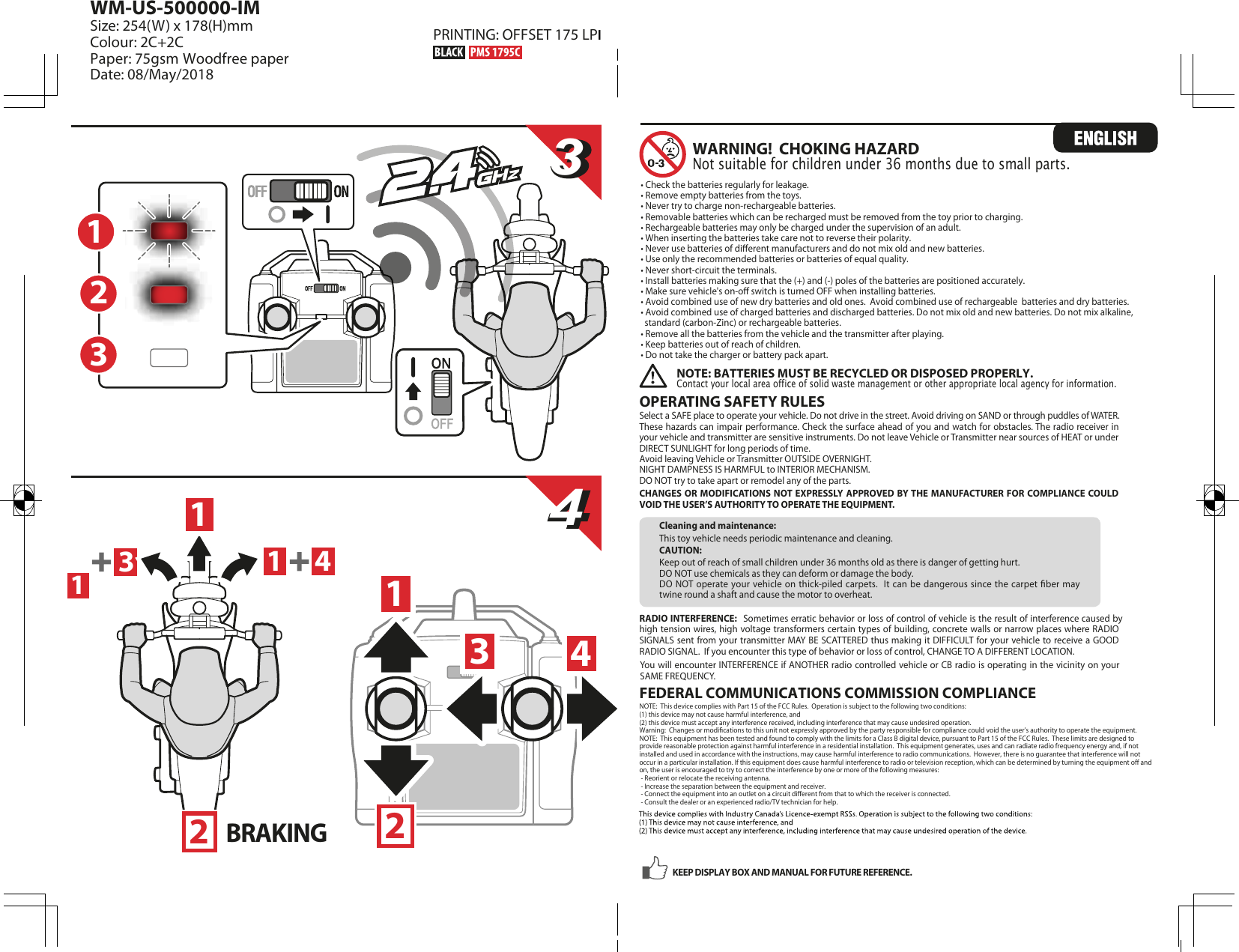 1314323344OPERATING SAFETY RULES Select a SAFE place to operate your vehicle. Do not drive in the street. Avoid driving on SAND or through puddles of WATER. These hazards can impair performance. Check the surface ahead of you and watch for obstacles. The radio receiver in your vehicle and transmitter are sensitive instruments. Do not leave Vehicle or Transmitter near sources of HEAT or under DIRECT SUNLIGHT for long periods of time.Avoid leaving Vehicle or Transmitter OUTSIDE OVERNIGHT.NIGHT DAMPNESS IS HARMFUL to INTERIOR MECHANISM.  DO NOT try to take apart or remodel any of the parts.CHANGES OR MODIFICATIONS NOT EXPRESSLY  APPROVED  BY THE MANUFACTURER FOR COMPLIANCE COULD VOID THE USER’S AUTHORITY TO OPERATE THE EQUIPMENT.RADIO INTERFERENCE:  Sometimes erratic behavior or loss of control of vehicle is the result of interference caused by high tension wires, high voltage transformers certain types of building, concrete walls or narrow places where RADIO SIGNALS sent from your transmitter MAY  BE SCATTERED  thus making it DIFFICULT  for your vehicle to receive a GOOD RADIO SIGNAL.  If you encounter this type of behavior or loss of control, CHANGE TO A DIFFERENT LOCATION.You will encounter INTERFERENCE if ANOTHER radio controlled vehicle or CB radio is operating in the vicinity on your SAME FREQUENCY.  Cleaning and maintenance:This toy vehicle needs periodic maintenance and cleaning.CAUTION:Keep out of reach of small children under 36 months old as there is danger of getting hurt.DO NOT use chemicals as they can deform or damage the body.DO NOT operate  your  vehicle  on  thick-piled carpets.  It can  be dangerous  since  the carpet  ber  may twine round a shaft and cause the motor to overheat.WARNING!  CHOKING HAZARDNot suitable for children under 36 months due to small parts.NOTE: BATTERIES MUST BE RECYCLED OR DISPOSED PROPERLY.  Contact your local area office of solid waste management or other appropriate local agency for information.FEDERAL COMMUNICATIONS COMMISSION COMPLIANCENOTE:  This device complies with Part 15 of the FCC Rules.  Operation is subject to the following two conditions:  (1) this device may not cause harmful interference, and (2) this device must accept any interference received, including interference that may cause undesired operation. Warning:  Changes or modications to this unit not expressly approved by the party responsible for compliance could void the user’s authority to operate the equipment.  NOTE:  This equipment has been tested and found to comply with the limits for a Class B digital device, pursuant to Part 15 of the FCC Rules.  These limits are designed to provide reasonable protection against harmful interference in a residential installation.  This equipment generates, uses and can radiate radio frequency energy and, if not installed and used in accordance with the instructions, may cause harmful interference to radio communications.  However, there is no guarantee that interference will not occur in a particular installation. If this equipment does cause harmful interference to radio or television reception, which can be determined by turning the equipment o and on, the user is encouraged to try to correct the interference by one or more of the following measures: - Reorient or relocate the receiving antenna. - Increase the separation between the equipment and receiver. - Connect the equipment into an outlet on a circuit dierent from that to which the receiver is connected. - Consult the dealer or an experienced radio/TV technician for help.KEEP DISPLAY BOX AND MANUAL FOR FUTURE REFERENCE.• Check the batteries regularly for leakage.• Remove empty batteries from the toys.• Never try to charge non-rechargeable batteries.• Removable batteries which can be recharged must be removed from the toy prior to charging.• Rechargeable batteries may only be charged under the supervision of an adult.• When inserting the batteries take care not to reverse their polarity.• Never use batteries of dierent manufacturers and do not mix old and new batteries.• Use only the recommended batteries or batteries of equal quality.• Never short-circuit the terminals.• Install batteries making sure that the (+) and (-) poles of the batteries are positioned accurately.• Make sure vehicle&apos;s on-o switch is turned OFF when installing batteries.• Avoid combined use of new dry batteries and old ones.  Avoid combined use of rechargeable  batteries and dry batteries.• Avoid combined use of charged batteries and discharged batteries. Do not mix old and new batteries. Do not mix alkaline,    standard (carbon-Zinc) or rechargeable batteries.• Remove all the batteries from the vehicle and the transmitter after playing. • Keep batteries out of reach of children.• Do not take the charger or battery pack apart. 112234BRAKING  1WM-US-500000-IMSize: 254(W) x 178(H)mmColour: 2C+2CPaper: 75gsm Woodfree paperDate: 08/May/2018  PRINTING: OFFSET 175 LPI