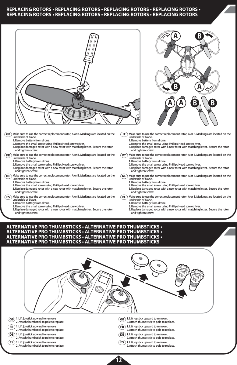 AAA ABBB B12REPLACING ROTORS • REPLACING ROTORS • REPLACING ROTORS • REPLACING ROTORS • REPLACING ROTORS • REPLACING ROTORS • REPLACING ROTORS • REPLACING ROTORS ALTERNATIVE PRO THUMBSTICKS • ALTERNATIVE PRO THUMBSTICKS • ALTERNATIVE PRO THUMBSTICKS • ALTERNATIVE PRO THUMBSTICKS • ALTERNATIVE PRO THUMBSTICKS • ALTERNATIVE PRO THUMBSTICKS • ALTERNATIVE PRO THUMBSTICKS • ALTERNATIVE PRO THUMBSTICKSMake sure to use the correct replacement rotor, A or B. Markings are located on the underside of blade. 1. Remove battery from drone. 2. Remove the small screw using Phillips Head screwdriver. 3. Replace damaged rotor with a new rotor with matching letter.  Secure the rotor    and tighten screw.Make sure to use the correct replacement rotor, A or B. Markings are located on the underside of blade. 1. Remove battery from drone. 2. Remove the small screw using Phillips Head screwdriver. 3. Replace damaged rotor with a new rotor with matching letter.  Secure the rotor    and tighten screw.Make sure to use the correct replacement rotor, A or B. Markings are located on the underside of blade. 1. Remove battery from drone. 2. Remove the small screw using Phillips Head screwdriver. 3. Replace damaged rotor with a new rotor with matching letter.  Secure the rotor    and tighten screw.Make sure to use the correct replacement rotor, A or B. Markings are located on the underside of blade. 1. Remove battery from drone. 2. Remove the small screw using Phillips Head screwdriver. 3. Replace damaged rotor with a new rotor with matching letter.  Secure the rotor    and tighten screw.Make sure to use the correct replacement rotor, A or B. Markings are located on the underside of blade. 1. Remove battery from drone. 2. Remove the small screw using Phillips Head screwdriver. 3. Replace damaged rotor with a new rotor with matching letter.  Secure the rotor    and tighten screw.Make sure to use the correct replacement rotor, A or B. Markings are located on the underside of blade. 1. Remove battery from drone. 2. Remove the small screw using Phillips Head screwdriver. 3. Replace damaged rotor with a new rotor with matching letter.  Secure the rotor    and tighten screw.Make sure to use the correct replacement rotor, A or B. Markings are located on the underside of blade. 1. Remove battery from drone. 2. Remove the small screw using Phillips Head screwdriver. 3. Replace damaged rotor with a new rotor with matching letter.  Secure the rotor    and tighten screw.Make sure to use the correct replacement rotor, A or B. Markings are located on the underside of blade. 1. Remove battery from drone. 2. Remove the small screw using Phillips Head screwdriver. 3. Replace damaged rotor with a new rotor with matching letter.  Secure the rotor    and tighten screw.1. Lift joystick upward to remove . 2. Attach thumbstick to pole to replace.1. Lift joystick upward to remove . 2. Attach thumbstick to pole to replace.1. Lift joystick upward to remove . 2. Attach thumbstick to pole to replace.1. Lift joystick upward to remove . 2. Attach thumbstick to pole to replace.GBFRDEESGBFRDEES1. Lift joystick upward to remove . 2. Attach thumbstick to pole to replace.1. Lift joystick upward to remove . 2. Attach thumbstick to pole to replace.1. Lift joystick upward to remove . 2. Attach thumbstick to pole to replace.1. Lift joystick upward to remove . 2. Attach thumbstick to pole to replace.GBFRDEESITPTPLNL