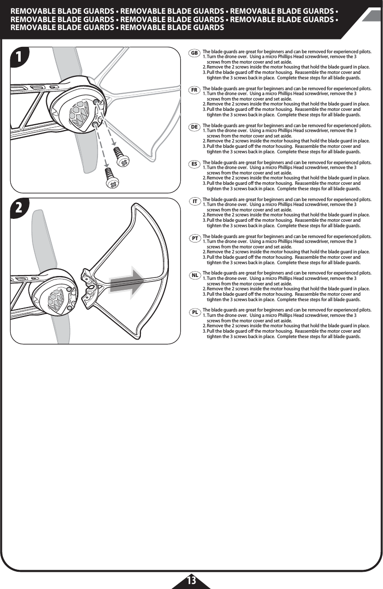 13REMOVABLE BLADE GUARDS • REMOVABLE BLADE GUARDS • REMOVABLE BLADE GUARDS • REMOVABLE BLADE GUARDS • REMOVABLE BLADE GUARDS • REMOVABLE BLADE GUARDS • REMOVABLE BLADE GUARDS • REMOVABLE BLADE GUARDS  GBFRDEESITPTPLNLThe blade guards are great for beginners and can be removed for experienced pilots.1. Turn the drone over.  Using a micro Phillips Head screwdriver, remove the 3    screws from the motor cover and set aside.2. Remove the 2 screws inside the motor housing that hold the blade guard in place. 3. Pull the blade guard off the motor housing.  Reassemble the motor cover and    tighten the 3 screws back in place.  Complete these steps for all blade guards. The blade guards are great for beginners and can be removed for experienced pilots.1. Turn the drone over.  Using a micro Phillips Head screwdriver, remove the 3    screws from the motor cover and set aside.2. Remove the 2 screws inside the motor housing that hold the blade guard in place. 3. Pull the blade guard off the motor housing.  Reassemble the motor cover and    tighten the 3 screws back in place.  Complete these steps for all blade guards. The blade guards are great for beginners and can be removed for experienced pilots.1. Turn the drone over.  Using a micro Phillips Head screwdriver, remove the 3    screws from the motor cover and set aside.2. Remove the 2 screws inside the motor housing that hold the blade guard in place. 3. Pull the blade guard off the motor housing.  Reassemble the motor cover and    tighten the 3 screws back in place.  Complete these steps for all blade guards. The blade guards are great for beginners and can be removed for experienced pilots.1. Turn the drone over.  Using a micro Phillips Head screwdriver, remove the 3    screws from the motor cover and set aside.2. Remove the 2 screws inside the motor housing that hold the blade guard in place. 3. Pull the blade guard off the motor housing.  Reassemble the motor cover and    tighten the 3 screws back in place.  Complete these steps for all blade guards. The blade guards are great for beginners and can be removed for experienced pilots.1. Turn the drone over.  Using a micro Phillips Head screwdriver, remove the 3    screws from the motor cover and set aside.2. Remove the 2 screws inside the motor housing that hold the blade guard in place. 3. Pull the blade guard off the motor housing.  Reassemble the motor cover and    tighten the 3 screws back in place.  Complete these steps for all blade guards. The blade guards are great for beginners and can be removed for experienced pilots.1. Turn the drone over.  Using a micro Phillips Head screwdriver, remove the 3    screws from the motor cover and set aside.2. Remove the 2 screws inside the motor housing that hold the blade guard in place. 3. Pull the blade guard off the motor housing.  Reassemble the motor cover and    tighten the 3 screws back in place.  Complete these steps for all blade guards. The blade guards are great for beginners and can be removed for experienced pilots.1. Turn the drone over.  Using a micro Phillips Head screwdriver, remove the 3    screws from the motor cover and set aside.2. Remove the 2 screws inside the motor housing that hold the blade guard in place. 3. Pull the blade guard off the motor housing.  Reassemble the motor cover and    tighten the 3 screws back in place.  Complete these steps for all blade guards. The blade guards are great for beginners and can be removed for experienced pilots.1. Turn the drone over.  Using a micro Phillips Head screwdriver, remove the 3    screws from the motor cover and set aside.2. Remove the 2 screws inside the motor housing that hold the blade guard in place. 3. Pull the blade guard off the motor housing.  Reassemble the motor cover and    tighten the 3 screws back in place.  Complete these steps for all blade guards. 12