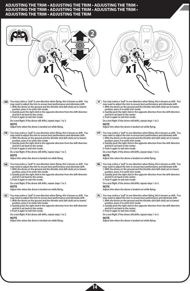 123Ax1x1Ax1x114ADJUSTING THE TRIM • ADJUSTING THE TRIM • ADJUSTING THE TRIM • ADJUSTING THE TRIM • ADJUSTING THE TRIM • ADJUSTING THE TRIM • ADJUSTING THE TRIM • ADJUSTING THE TRIMYou may notice a “pull” in one direction when flying, this is known as drift.  You may need to adjust the trim to ensure best performance and eliminate drift. 1. With the drone on the ground and the throttle stick (left stick) set to lowest    position, press A to enter trim mode.2. Quickly push the right stick in the opposite direction from the drift direction    and let it set back to the center.3. Push A again to exit trim mode.Do a test flight. If the drone still drifts, repeat steps 1 to 3.NOTEAdjust trim when the drone is landed not while flying.You may notice a “pull” in one direction when flying, this is known as drift.  You may need to adjust the trim to ensure best performance and eliminate drift. 1. With the drone on the ground and the throttle stick (left stick) set to lowest    position, press A to enter trim mode.2. Quickly push the right stick in the opposite direction from the drift direction    and let it set back to the center.3. Push A again to exit trim mode.Do a test flight. If the drone still drifts, repeat steps 1 to 3.NOTEAdjust trim when the drone is landed not while flying.You may notice a “pull” in one direction when flying, this is known as drift.  You may need to adjust the trim to ensure best performance and eliminate drift. 1. With the drone on the ground and the throttle stick (left stick) set to lowest    position, press A to enter trim mode.2. Quickly push the right stick in the opposite direction from the drift direction    and let it set back to the center.3. Push A again to exit trim mode.Do a test flight. If the drone still drifts, repeat steps 1 to 3.NOTEAdjust trim when the drone is landed not while flying.You may notice a “pull” in one direction when flying, this is known as drift.  You may need to adjust the trim to ensure best performance and eliminate drift. 1. With the drone on the ground and the throttle stick (left stick) set to lowest    position, press A to enter trim mode.2. Quickly push the right stick in the opposite direction from the drift direction    and let it set back to the center.3. Push A again to exit trim mode.Do a test flight. If the drone still drifts, repeat steps 1 to 3.NOTEAdjust trim when the drone is landed not while flying.You may notice a “pull” in one direction when flying, this is known as drift.  You may need to adjust the trim to ensure best performance and eliminate drift. 1. With the drone on the ground and the throttle stick (left stick) set to lowest    position, press A to enter trim mode.2. Quickly push the right stick in the opposite direction from the drift direction    and let it set back to the center.3. Push A again to exit trim mode.Do a test flight. If the drone still drifts, repeat steps 1 to 3.NOTEAdjust trim when the drone is landed not while flying.You may notice a “pull” in one direction when flying, this is known as drift.  You may need to adjust the trim to ensure best performance and eliminate drift. 1. With the drone on the ground and the throttle stick (left stick) set to lowest    position, press A to enter trim mode.2. Quickly push the right stick in the opposite direction from the drift direction    and let it set back to the center.3. Push A again to exit trim mode.Do a test flight. If the drone still drifts, repeat steps 1 to 3.NOTEAdjust trim when the drone is landed not while flying.You may notice a “pull” in one direction when flying, this is known as drift.  You may need to adjust the trim to ensure best performance and eliminate drift. 1. With the drone on the ground and the throttle stick (left stick) set to lowest    position, press A to enter trim mode.2. Quickly push the right stick in the opposite direction from the drift direction    and let it set back to the center.3. Push A again to exit trim mode.Do a test flight. If the drone still drifts, repeat steps 1 to 3.NOTEAdjust trim when the drone is landed not while flying.You may notice a “pull” in one direction when flying, this is known as drift.  You may need to adjust the trim to ensure best performance and eliminate drift. 1. With the drone on the ground and the throttle stick (left stick) set to lowest    position, press A to enter trim mode.2. Quickly push the right stick in the opposite direction from the drift direction    and let it set back to the center.3. Push A again to exit trim mode.Do a test flight. If the drone still drifts, repeat steps 1 to 3.NOTEAdjust trim when the drone is landed not while flying.GBFRDEESITPTPLNL