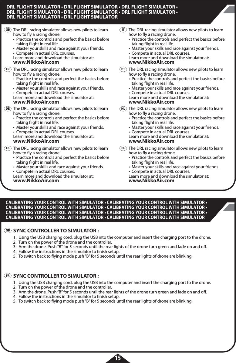 15DRL FLIGHT SIMULATOR • DRL FLIGHT SIMULATOR • DRL FLIGHT SIMULATOR • DRL FLIGHT SIMULATOR • DRL FLIGHT SIMULATOR • DRL FLIGHT SIMULATOR • DRL FLIGHT SIMULATOR • DRL FLIGHT SIMULATOR CALIBRATING YOUR CONTROL WITH SIMULATOR • CALIBRATING YOUR CONTROL WITH SIMULATOR • CALIBRATING YOUR CONTROL WITH SIMULATOR • CALIBRATING YOUR CONTROL WITH SIMULATOR • CALIBRATING YOUR CONTROL WITH SIMULATOR • CALIBRATING YOUR CONTROL WITH SIMULATOR • CALIBRATING YOUR CONTROL WITH SIMULATOR • CALIBRATING YOUR CONTROL WITH SIMULATOR GBFRGBFRDEESITPTPLNLThe DRL racing simulator allows new pilots to learn how to y a racing drone. •  Practice the controls and perfect the basics before    taking ight in real life.•  Master your skills and race against your friends.•  Compete in actual DRL courses.Learn more and download the simulator at: www.NikkoAir.comThe DRL racing simulator allows new pilots to learn how to y a racing drone. •  Practice the controls and perfect the basics before    taking ight in real life.•  Master your skills and race against your friends.•  Compete in actual DRL courses.Learn more and download the simulator at: www.NikkoAir.comThe DRL racing simulator allows new pilots to learn how to y a racing drone. •  Practice the controls and perfect the basics before    taking ight in real life.•  Master your skills and race against your friends.•  Compete in actual DRL courses.Learn more and download the simulator at: www.NikkoAir.comThe DRL racing simulator allows new pilots to learn how to y a racing drone. •  Practice the controls and perfect the basics before    taking ight in real life.•  Master your skills and race against your friends.•  Compete in actual DRL courses.Learn more and download the simulator at: www.NikkoAir.comSYNC CONTROLLER TO SIMULATOR :1.  Using the USB charging cord, plug the USB into the computer and insert the charging port to the drone. 2.  Turn on the power of the drone and the controller.3.  Arm the drone. Push “B” for 5 seconds until the rear lights of the drone turn green and fade on and o.4.  Follow the instructions in the simulator to nish setup.5.  To switch back to ying mode push “B” for 5 seconds until the rear lights of drone are blinking.SYNC CONTROLLER TO SIMULATOR :1.  Using the USB charging cord, plug the USB into the computer and insert the charging port to the drone. 2.  Turn on the power of the drone and the controller.3.  Arm the drone. Push “B” for 5 seconds until the rear lights of the drone turn green and fade on and o.4.  Follow the instructions in the simulator to nish setup.5.  To switch back to ying mode push “B” for 5 seconds until the rear lights of drone are blinking.The DRL racing simulator allows new pilots to learn how to y a racing drone. •  Practice the controls and perfect the basics before    taking ight in real life.•  Master your skills and race against your friends.•  Compete in actual DRL courses.Learn more and download the simulator at: www.NikkoAir.comThe DRL racing simulator allows new pilots to learn how to y a racing drone. •  Practice the controls and perfect the basics before    taking ight in real life.•  Master your skills and race against your friends.•  Compete in actual DRL courses.Learn more and download the simulator at: www.NikkoAir.comThe DRL racing simulator allows new pilots to learn how to y a racing drone. •  Practice the controls and perfect the basics before    taking ight in real life.•  Master your skills and race against your friends.•  Compete in actual DRL courses.Learn more and download the simulator at: www.NikkoAir.comThe DRL racing simulator allows new pilots to learn how to y a racing drone. •  Practice the controls and perfect the basics before    taking ight in real life.•  Master your skills and race against your friends.•  Compete in actual DRL courses.Learn more and download the simulator at: www.NikkoAir.com
